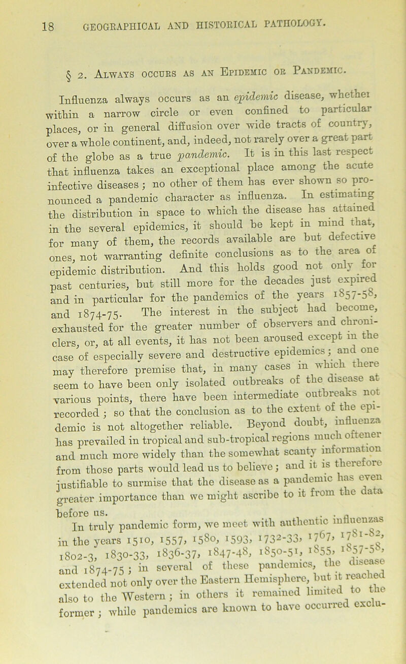 § 2. Always occurs as an Epidemic or Pandemic. Influenza always occurs as an epidemic disease, whethei within a narrow circle or even confined to particular places, or in general diffusion over wide tracts of country, over a whole continent, and, indeed, not rarely over a great part of the globe as a true pandemic. It is in this last respect that influenza takes an exceptional place among the acute infective diseases ; no other of them has ever shown so pro- nounced a pandemic character as influenza. In estimating the distribution in space to which the disease has . attame in the several epidemics, it should be kept m mind that, for many of them, the records available are but defective ones, not warranting definite conclusions as to the area of epidemic distribution. And this holds good not only, for past centuries, but still more for. the decades just expired and in particular for the pandemics of the years 1S57-58, and 1874-75. The interest in the subject had become, exhausted for the greater number of observers and chroni- clers, or, at all events, it has not been aroused except in the case of especially severe and destructive epidemics; and one may therefore premise that, in many cases m which t ere seem to have been only isolated outbreaks of the disease a various points, there have been intermediate outbreaks not recorded ; so that the conclusion as to the extent of the epi- demic is not altogether reliable. Beyond doubt, influenza has prevailed in tropical and sub-tropical regions much 0 tenei and much more widely than the somewhat scanty infoi matron from those parts would lead us to believe; and it is therefore justifiable to surmise that the disease as a pandemic lias even greater importance than we might ascribe to it from the data before us. . „ In truly pandemic form, we meet with authentic influenza in the years 1510, 1557, ^So, *593, 1732-33, r7Sl- 2> 1802-3, 1830-33, 1836-37, 1847-48, 1850-51, 1855, 1857-5°, and 1874-75 ; in several of these pandemics, the disease extended not only over the Eastern Hemisphere but it reached also to the Western; in others it remained limited to the former ; while pandemics are known to have occurred exc