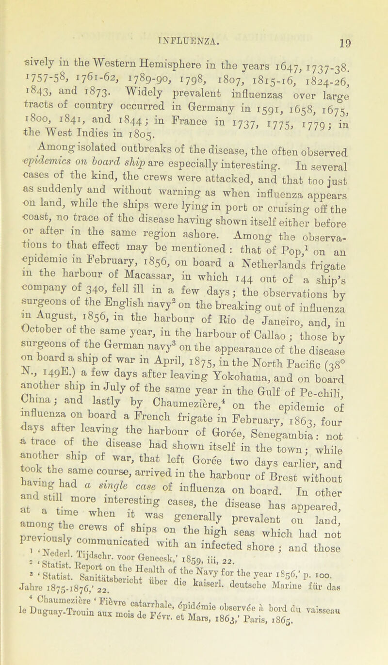 sively m the Western Hemisphere in the years 1647, *737-38 1757-58, 1761-62, 1789-90, 1798, 1807, 1815-16/1824-26,' 1843, and *873. Widely prevalent influenzas over large tracts of country occurred in Germany in 1591, 1658, 1675, 1800 1841, and r 844 j in France in 1737, 1775, 1779; in the West Indies m 1805. Among isolated outbreaks of the disease, the often observed epidemics on board ship are especially interesting. In several cases of the kind, the crews were attacked, and that too just as suddenly and without warning as when influenza appears on land, while the ships were lying in port or cruising off the coast, no trace of the disease having shown itself either before or after m the same region ashore. Among the observa- tions to that effect may be mentioned : that of Pop,1 on an epidemic in February, 1856, on board a Netherlands frigate m the harbour of Macassar, in which 144 out of a ship’s company of 340, fell ill in a few days; the observations by •surgeons of the English navy2 on the breaking out of influenza in August 1856, in the harbour of Rio de Janeiro, and, in October of the same year, in the harbour of Callao ; those bV surgeons of the German navy3 on the appearance of the disease on board a ship of war in April, 1875, in the North Pacific (38° 1 149E-) a few days after leaving Yokohama, and on board another ship m July of the same year in the Gulf of Pe-chili C ma; and lastly by Chaumeziere/ on the epidemic of influenza on board a French frigate in February, 1863, four days after leaving the harbour of Goree, Senegambia: not a trace of the disease had shown itself in the town; while another ship of war, that left Goree two days earlier, and havll had106 “T* amV6d in the taiW of without anl sfifl t “ ’'I T °f mflUenZa °n b0ard' 111 other at a fee 1,“ ! “g CaSeS'the disease has geared, amolthe ** A ^ Pre^lent on land p“e/ous?v reWS /T 0n thehi^ seas wMch ^ not , <Neclei, T..““UmCated Wlth an infected shore ; and those s AAPA Y001' Geneesk’’ i859. iii, 22.