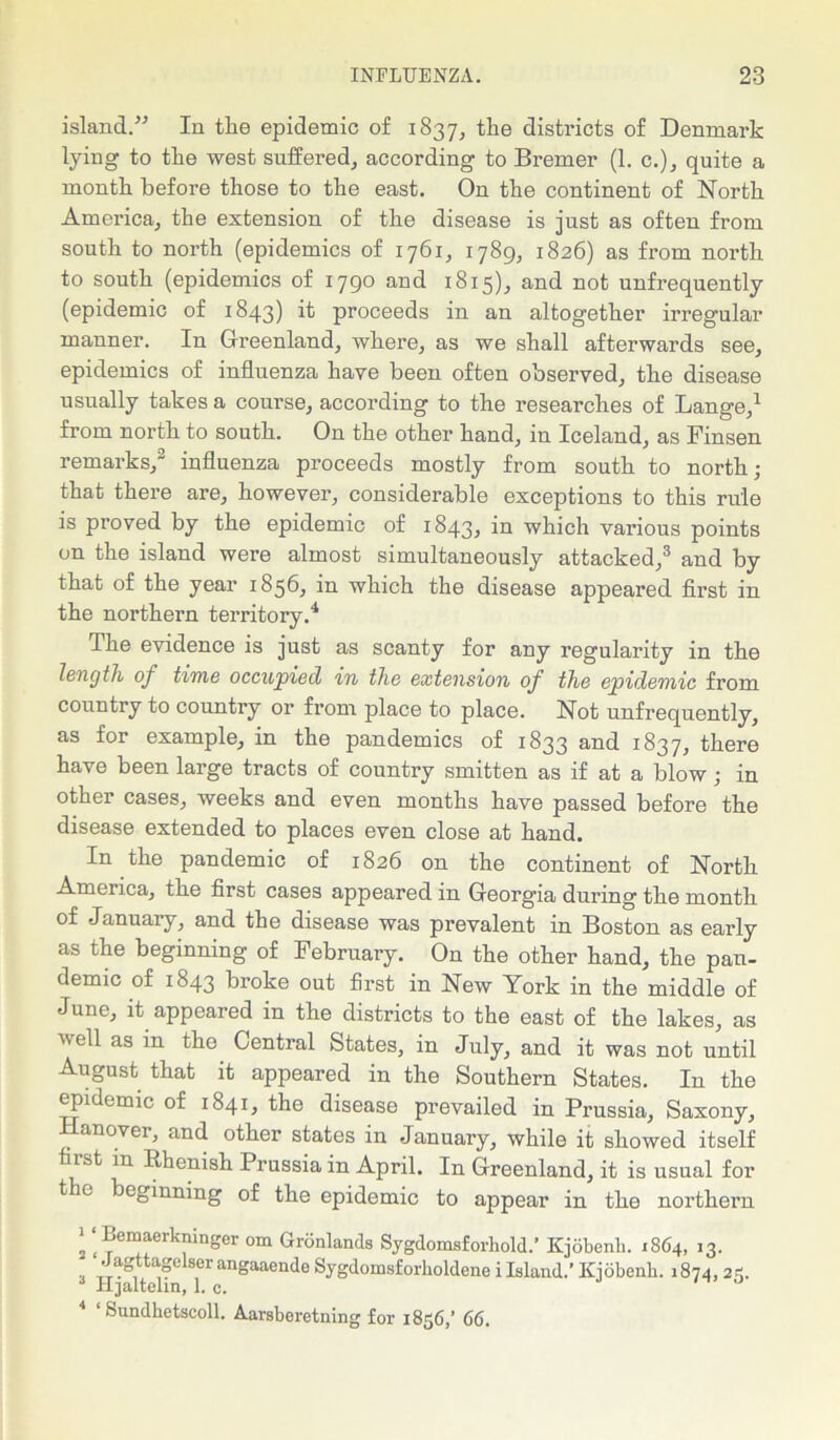 island/-’ In the epidemic of 1837, the districts of Denmark lying to the west suffered, according to Bremer (1. c.), quite a month before those to the east. On the continent of North America, the extension of the disease is just as often from south to north (epidemics of 1761, 1789, 1826) as from north to south (epidemics of 1790 and 1815), and not unfrequently (epidemic of 1843) ^ proceeds in an altogether irregular manner. In Greenland, where, as we shall afterwards see, epidemics of influenza have been often observed, the disease usually takes a course, according to the researches of Lange,1 from north to south. On the other hand, in Iceland, as Finsen remarks,2 influenza proceeds mostly from south to north; that there are, however, considerable exceptions to this rule is proved by the epidemic of 1843, which various points on the island were almost simultaneously attacked,3 and by that of the year 1856, in which the disease appeared first in the northern territory.4 The evidence is just as scanty for any regularity in the length of time occupied in the extension of the epidemic from country to country or from place to place. Not unfrequently, as for example, in the pandemics of 1833 and 1837, there have been large tracts of country smitten as if at a blow; in other cases, weeks and even months have passed before the disease extended to places even close at hand. In the pandemic of 1826 on the continent of North America, the first cases appeared in Georgia during the month of January, and the disease was prevalent in Boston as early as the beginning of February. On the other hand, the pan- demic of 1843 broke out first in New York in the middle of June, it appeared in the districts to the east of the lakes, as veil as in the Central States, in July, and it was not until August that it appeared in the Southern States. In the epidemic of 1S41, the disease prevailed in Prussia, Saxony, anovei, and other states in January, while it showed itself fiist in Rhenish Prussia in April. In Greenland, it is usual for t e beginning of the epidemic to appear in the northern j ‘ Bemaerkningcr om Gronlands Sygdomsforhold.’ Kjobenli. 1864, *3- Jagttagelser angaaende Sygdomsforholdene i Island.’ Kjobenli. 1874, 25. Hjaltehn, 1. c. 4 ‘ Sundhetscoll. Aarsberetning for 1856/ 66.