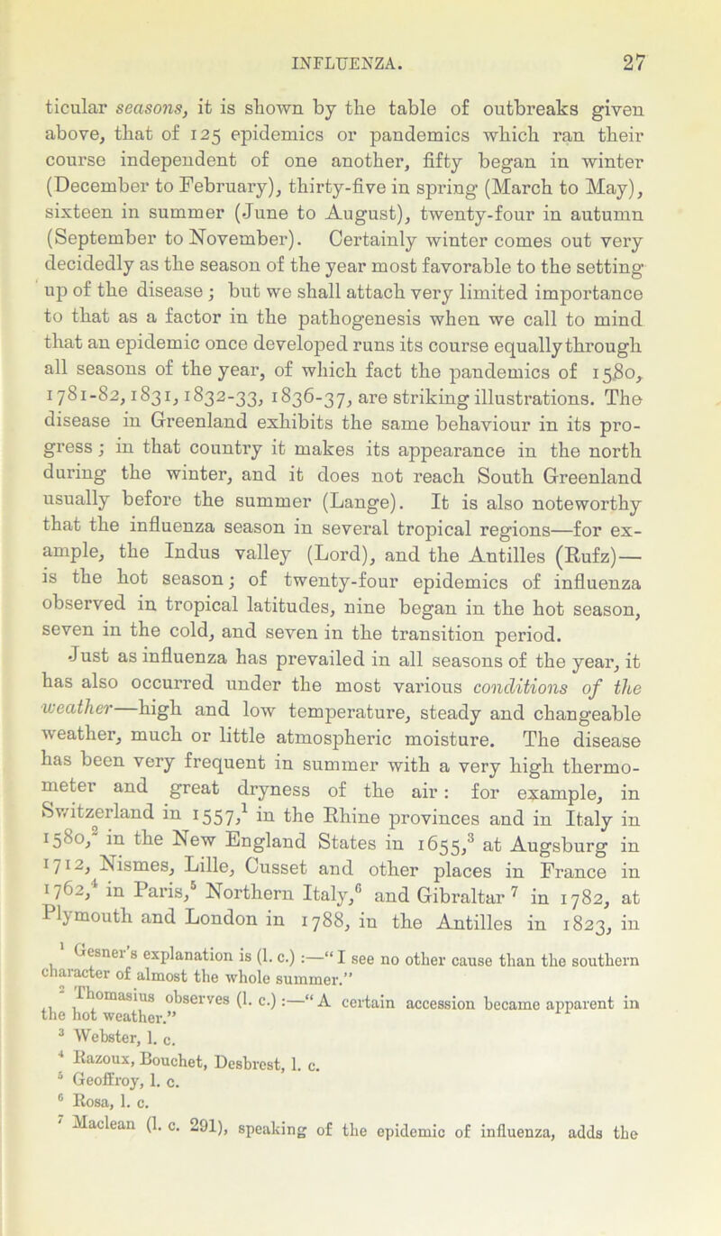 ticular seasons, it is shown by the table of outbreaks given above, that of 125 epidemics or pandemics which ran their course independent of one another, fifty began in winter (December to February), thirty-five in spring (March to May), sixteen in summer (June to August), twenty-four in autumn (September to November). Certainly winter comes out very decidedly as the season of the year most favorable to the setting up of the disease; but we shall attach very limited importance to that as a factor in the pathogenesis when we call to mind that an epidemic once developed runs its course equally through all seasons of the year, of which fact the pandemics of 15.80,. 1781-82,1831,1832-33, 1836-37, are striking illustrations. The disease in Greenland exhibits the same behaviour in its pro- gress ; in that country it makes its appearance in the north during the winter, and it does not reach South Greenland usually before the summer (Lange). It is also noteworthy that the influenza season in several tropical regions—for ex- ample, the Indus valley (Lord), and the Antilles (Rufz) — is the hot season; of twenty-four epidemics of influenza observed in tropical latitudes, nine began in the hot season, seven in the cold, and seven in the transition period. Just as influenza has prevailed in all seasons of the year, it has also occurred under the most various conditions of the weather high and low temperature, steady and changeable weather, much or little atmospheric moisture. The disease has been very frequent in summer with a very high thermo- meter and great dryness of the air: for example, in Switzerland in 1557,1 in the Rhine provinces and in Italy in 1580,' in the New England States in 1655,3 at Augsburg in 171A Nismes, Lille, Gusset and other places in France in I7*-’2, in laris, Northern Italy,0 and Gibraltar 7 in 1782, at Plymouth and London in 1788, in the Antilles in 1823, in 1 Gesner’s explanation is (1. c.) “ I see no other cause than the southern character of almost the whole summer.” Thomasius observes (1. c.):—“ A certain accession became apparent in the hot weather.” 3 Webster, 1. c. 4 Razoux, Bouchet, Desbrest, 1. c. 3 Geoffroy, 1. c. 6 Rosa, 1. c. Maclean (1. c. 291), speaking of the epidemic of influenza, adds the