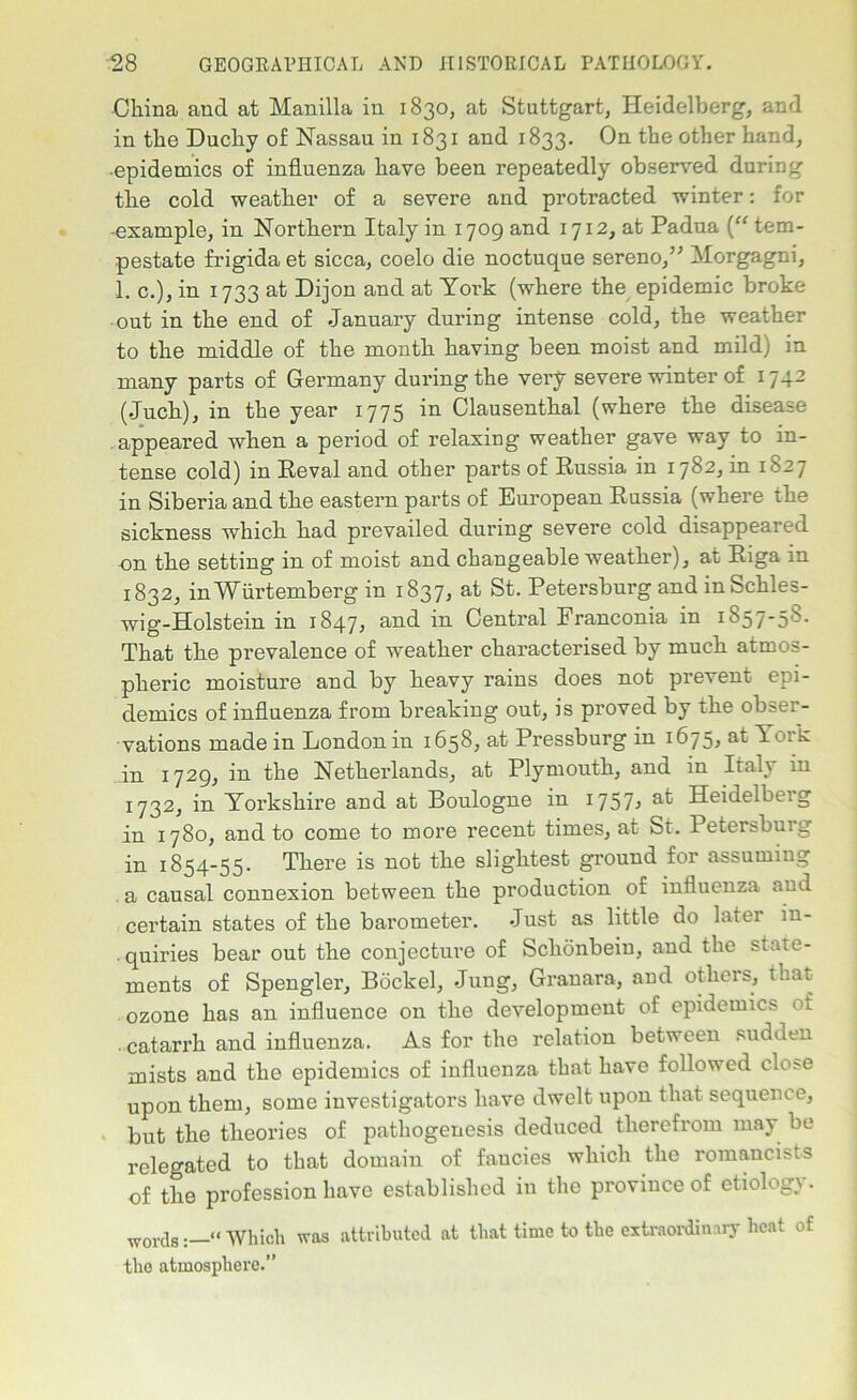 China and at Manilla in 1830, at Stuttgart, Heidelberg, and in the Duchy of Nassau in 1831 and 1833. On the other hand, •epidemics of influenza have been repeatedly observed during the cold weather of a severe and protracted winter: for -example, in Northern Italy in 1709 and 1712, at Padua (“ tem- pestate frigidaet sicca, coelo die noctuque sereno,” Morgagni, 1. c.), in 1733 at Dijon and at Yoi'k (where the epidemic broke out in the end of January during intense cold, the weather to the middle of the month having been moist and mild) in many parts of Germany during the very severe winter of 174- (Juch), in the year 1775 in Clausentkal (where the disease appeared when a period of relaxing weather gave way to in- tense cold) in Eeval and other parts of Russia in 1782, in 1827 in Siberia and the eastern parts of European Russia (where the sickness which had prevailed during severe cold disappeared on the setting in of moist and changeable weather), at Riga in 1832, inWurtemberg in 1837, at St. Petersburg and inSchles- wig-Holstein in 1847, and in Central Franconia in 1857-58. That the prevalence of weather characterised by much atmos- pheric moisture and by heavy rains does not prevent epi- demics of influenza from breaking out, is proved by the obser- vations made in London in 1658, at Pressburg in 1675, at Yoik in 1729, in the Netherlands, at Plymouth, and in Italy in 1732, in Yorkshire and at Boulogne in 1757, at Heidelberg in 1780, and to come to more recent times, at St. Petersburg in 1854-55. There is not the slightest ground for assuming . a causal connexion between the production of influenza and certain states of the barometer. Just as little do later in- quiries bear out the conjecture of Schonbeiu, and the stau?- ments of Spengler, Bockel, Jung, Granara, and others, that- ozone has an influence on the development of epidemics of . catarrh and influenza. As for the relation between sudden mists and the epidemics of influenza that have followed close upon them, some investigators have dwelt upon that sequence, but the theories of pathogenesis deduced therefrom may be relegated to that domain of fancies which the romancists of the profession have established in the province of etiology. W0V(js « Which was attributed at that time to the extraordinary heat of the atmosphere.”