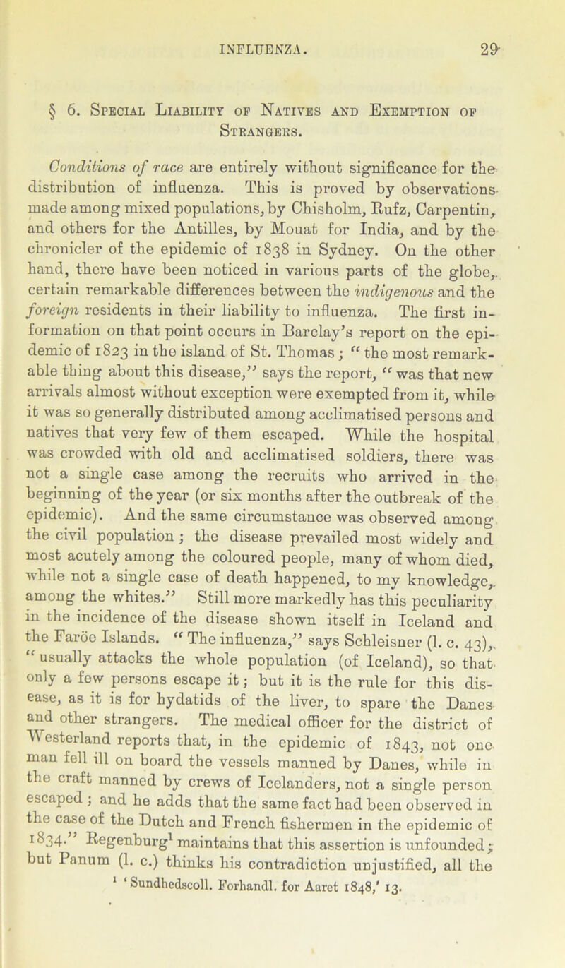 § 6. Special Liability oe Natives and Exemption op Strangers. Conditions of race are entirely without significance for the- distribution of influenza. This is proved by observations made among mixed populations, by Chisholm, Rufz, Carpentin, and others for the Antilles, by Mouat for India, and by the chronicler of the epidemic of 1838 in Sydney. On the other hand, there have been noticed in various parts of the globe,, certain remai’kable differences between the indigenous and the foreign residents in their liability to influenza. The first in- formation on that point occurs in Barclay’s report on the epi- demic of 1823 in the island of St. Thomas; “ the most remark- able thing about this disease,” says the report, “ was that new arrivals almost without exception were exempted from it, while it was so generally distributed among acclimatised persons and natives that very few of them escaped. While the hospital was crowded with old and acclimatised soldiers, there was not a single case among the recruits who arrived in the beginning of the year (or six months after the outbreak of the epidemic). And the same circumstance was observed among the civil population ; the disease prevailed most widely and most acutely among the coloured people, many of whom died, while not a single case of death happened, to my knowledge,, among the whites.” Still more markedly has this peculiarity in the incidence of the disease shown itself in Iceland and the Faroe Islands. “ The influenza,” says Schleisner (1. c. 43),. “ usually attacks the whole population (of Iceland), so that only a few persons escape it; but it is the rule for this dis- ease, as it is for hydatids of the liver, to spare the Danes- and other strangers. The medical officer for the district of Wmsterland reports that, in the epidemic of 1843, not one. man fell ill on board the vessels manned by Danes, while in the craft manned by crews of Icelanders, not a single person escaped , and he adds that the same fact had been observed in the case of the Dutch and French fishermen in the epidemic of 1 &34- Regenburg1 maintains that this assertion is unfounded ; but Panum (1. c.) thinks his contradiction unjustified, all the 1 ‘ Sundhedscoll. Forhandl. for Aaret 1848,' 13.