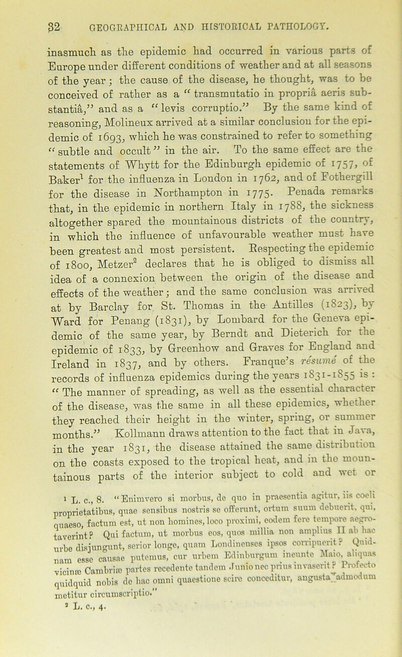 inasmuch as the epidemic had occurred in various parts of Europe under different conditions of weather and at all seasons of the year; the cause of the disease, he thought, was to be conceived of rather as a “ transmutatio in propria aeris sub- stantia,” and as a “ levis corruptio.” By the same kind of reasoning, Molineux arrived at a similar conclusion for the epi- demic of 1693, which he was constrained to refer to something “ subtle and occult ” in the air. To the same effect are the statements of Whytt for the Edinburgh epidemic of 1757, of Baker1 for the influenza in London in 1762, and of Fothergill for the disease in Northampton in 1775. Penada remarks that, in the epidemic in northern Italy in 1788, the sickness altogether spared the mountainous districts of the country, in which the influence of unfavourable weather must have been greatest and most persistent. Respecting the epidemic of 1800, Metzer2 declares that he is obliged to dismiss all idea of a connexion between the origin of the disease and effects of the weather; and the same conclusion was arrived at by Barclay for St. Thomas in the Antilles (1823), by Ward for Penang (1831), by Lombard for the Geneva epi- demic of the same year, by Berndt and Dieterich for the epidemic of 1833, by Greenhow and Graves for England and Ireland in 1837, and by others. Franque’s resume of the records of influenza epidemics during the years 1831-1855 is : “ The manner of spreading, as well as the essential character of the disease, was the same in all these epidemics, whether they reached their height in the winter, spring, or summer months.” Kollmann draws attention to the fact that in Java, in the year 1831, the disease attained the same distribution on the coasts exposed to the tropical heat, and in the moun- tainous parts of the interior subject to cold and wet or 1 L. c., 8. “Enimvero si morbus, de quo in praescntia agitur, iis cooli proprietatibus, quae sensibus nostris se offerunt, ortum suum debuerit, qui, ouaeso, factum est, ut non homines, loco proximi, codem fere tempore aegro- tavcrint? Qui factum, ut morbus cos, quos millia non amplius II ab hac urbe disjungunt, serior longe, quam Londinenses ipsos corripuerit? Qmd- nam esse causae putemus, cur urbern Edinburgum ineunte Maio, aliquas vicinro Cambriie partes reccdente tandem Junto nec prius invasent ? Profecto quidquid nobis dc hac omni quaestione scire conceditur, augusta admodum metitur circumscriptio.” J L. c., 4.