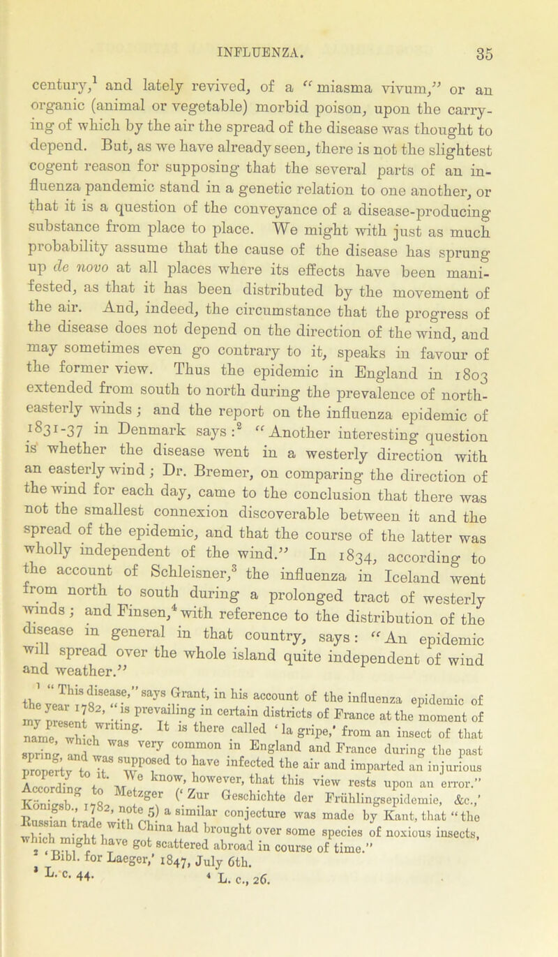 century,1 and lately revived, of a “ miasma vivum,” or an organic (animal or vegetable) morbid poison, upon tbe carry- ing of wbicb by tbe air tbe spread of tbe disease was thought to depend. But, as we have already seen, there is not tbe slightest cogent reason for supposing that tbe several parts of an in- fluenza pandemic stand in a g’enetic relation to one another, or that it is a question of tbe conveyance of a disease-producing’ substance from place to place. We might with just as much probability assume that tbe cause of tbe disease has sprung' up de novo at all places where its effects have been mani- fested, as that it has been distributed by tbe movement of tbe air. And, indeed, tbe circumstance that tbe progress of the disease does not depend on tbe direction of tbe wind, and may sometimes even go contrary to it, speaks in favour of tbe former view. Thus tbe epidemic in England in 1803 extended from south to north during tbe prevalence of north- easterly winds; and tbe report on tbe influenza epidemic of ^ ^ 31 ~ 3 7 Denmark says: “ Another interesting question is whether tbe disease went in a westerly direction with an easterly wind ; Dr. Bremer, on comparing tbe direction of the wind for each day, came to tbe conclusion that there was not the smallest connexion discoverable between it and tbe spread of the epidemic, and that tbe course of tbe latter was wholly independent of tbe wind.” In 1834, according to the account of Schleisner,3 tbe influenza in Iceland went from north to south during a prolonged tract of westerly wmds; and Fmsen,4with reference to tbe distribution of tbe disease m general in that country, says: “An epidemic will spread over tbe whole island quite independent of wind and weather.” the8ayS-rran-’ ^ hiS aCC°Unt °f the influenza epidemic of my IZJnl v1S P1'e?’ n“’n C6rtain di8tricts of France the moment of n-fnfe WV ,Wlltmg' 14 ls there called ‘la g1-ipe,’ from an insect of that 8D“ ; ™ ^ Very,C°T°n iD Engknd and France during the past property toT ° “fected tle air and parted an injurious IZrdLtot J '° kn°W’ however> that this view rests upon an error.” K- • , ” o Metzger (‘Zur Geschichte der Friihlingsepidemie, &c.,' T, f 7 2. note 5) a similar conjecture was made by Kant, that “ the i-i .laV- 1 dna 'iad brought over some species of noxious insects, which might have got scattered abroad in course of time.” Bibl. for Laeger,’ 1847, July 6th. L’*c- 44- « L. c., 26.
