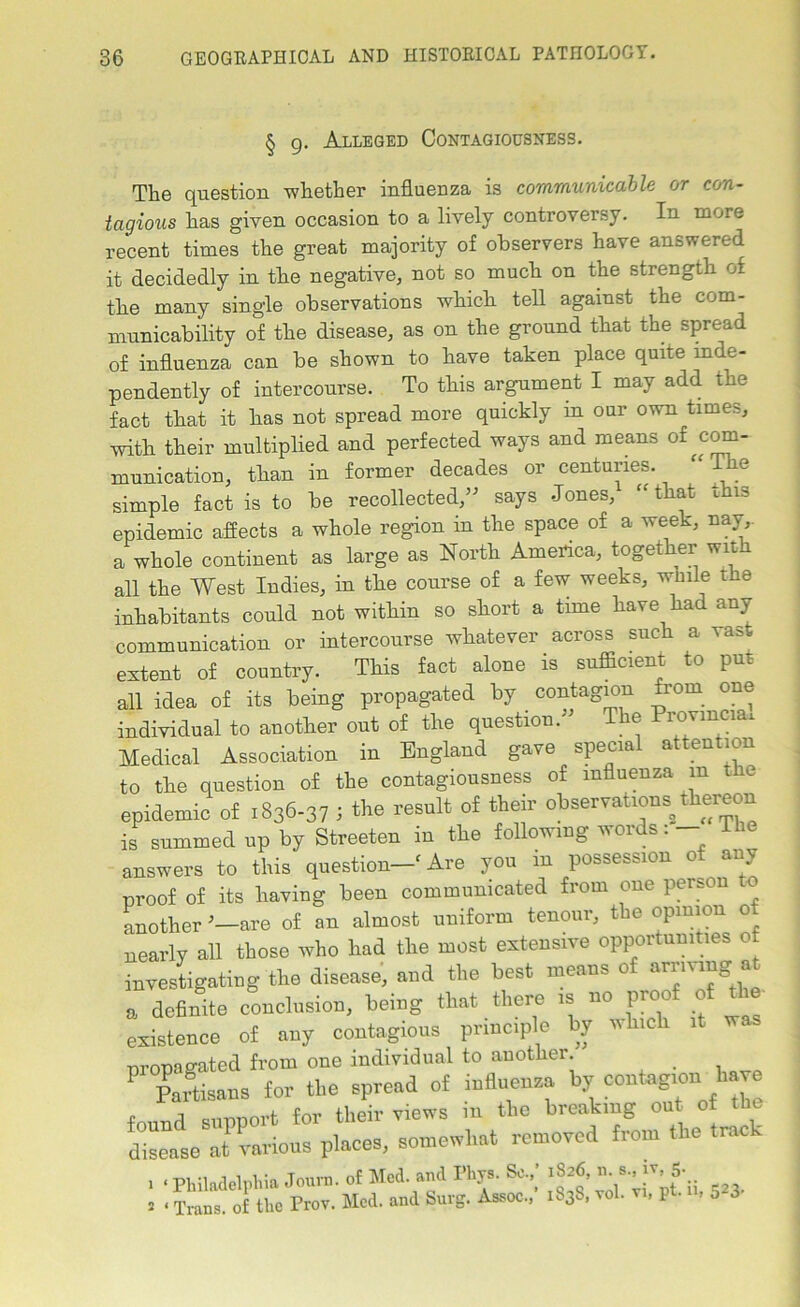 § g. Alleged Contagiousness. The question whether influenza is communicable or con- tagious has given occasion to a lively controversy. In more recent times the great majority of observers have answered it decidedly in the negative, not so much on the strength of the many single observations which, tell against the com- municability of the disease, as on the ground that the spread of influenza can be shown to have taken place quite inde- pendently of intercourse. To this argument I may add the fact that it has not spread more quickly in our own times, with their multiplied and perfected ways and means of com- munication, than in former decades or centuries. “The simple fact is to be recollected,” says Jones, “ that this epidemic affects a whole region in the space of a week, nay,, a whole continent as large as North America, together wit all the West Indies, in the course of a few weeks, wmle the inhabitants could not within so short a time have had any communication or intercourse whatever across such a vast extent of country. This fact alone is sufficient to put all idea of its being propagated by contagion from one individual to another out of the question. The Provincial Medical Association in England gave special attention to the question of the contagiousness of influenza m the epidemic of 1836-37 ; the result of their observations^thereon is summed up by Streeten in the following words: answers to this question—f Are you in possession of any proof of its having been communicated from one person another ’—are of an almost uniform tenour, the opinion of nearly all those who had the most extensive opportunities of investigating the disease, and the best means of arrmng at a definite conclusion, being that there is no proof of the- existence of any contagious principle by which it was propagated from one individual to another ' Partisans for the spread of influenza by contagion have found support for their views in the breaking out of the disease at various places, somewhat removed from the track 1 ‘ Philadelphia Journ. of Med. and Flip. Sc.,’ 1826, ^ 8- |v’* » < Trans, of the Prov. Med. and burg. Assoc., 1S3S, vol. vi, pt. n. 5 3