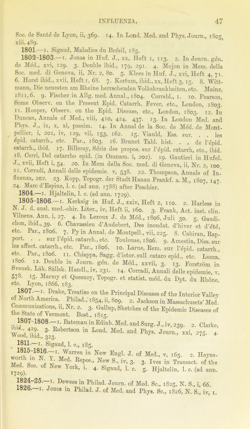 Soc. de Saute de Lyon, ii, 369. 14. In Lond. Med. and Phys. Journ., 1805 xiii, 4S9. 1801- —1. Sigand, Maladies du Bresil, 185. 1802- 1803.—r. Jonas in Huf. J., xx, Heft 1, 113. 2. In Journ. gen. de Med., xvi, 129. 3. Double ibid., 179, 291. 4. Mojon in Mem. della Soc. med. di Genova, ii, Nr. 2, 80. 5. Klees in Huf. J., xvi. Heft 4, 71. 6. Horst ibid., xvii, Heft 1, 68. 7. Kortum, ibid., xx, Heft 3, 15. 8. Witt- mann, Die neuesten am Rheine herrsehenden Volkskranbheiten, etc. Mainz, 1S11, 6. 9. Fischer in Allg. med. Annal., 1804. Corrsbl., 1. 10. Pearson, Some Observ. on the Present Epid. Catarrh. Fever, etc., London, 1803. 11. Hooper, Observ. on the Epid. Disease, etc., London, 1803. 12. In Duncan, Annals of Med., viii, 410, 424, 437. 13. In London Med. and Phys. J., ix, x, xi, passim. 14. In Annal de la Soc. de Med.de Mont- pellier, i, 201, iv, 129, vii, 133, 162. 15. Viauld, Ess. sur. . . les epid. catarrh., etc. Par., 1803. 16. Brunet Tabl. hist. . . de Tepid, catarrh., ibid. 17. Billeray, Serie des propos. sur Tepid, catarrh, etc., ibid. 18. Cerri, Del catarrho epid. (in Ozanam. i, 202). 19. Gautieri in Hufel. J., xvii, Heft i, 34. 20. In Mem della Soc. med. di Genova, ii, Nr. 2, 100 21. Corradi, Annali delle epidemie, v, 338. 22. Thompson, Annals of In- fluenza, 202. 23. Kopp, Topogr. der StadtHanau Frankf. a. M., 1807, 147. 24. Marc d’Espine, 1. c. (ad ann. 1788) after Peschier. 1804.—1. Hjaltelin, 1. c. (ad ann. 1729). 1805-1806-—1. Kerksig in Huf. J., xxiv, Heft 2, no. 2. Harless in N. J. d. ausl. med.-chir. Liter., iv, Heft ii, 160. 3. Frank, Act. inst. clin. Vilnens. Ann. i, 27. 4. In Leroux J. de Med., 1806, Juli 30. 3. Gaudi- chon, ibid., 39. 6. Chavassieu d’Audebert, Des inondat. d’hiver et d’cte, etc. Par., 1806. , 7. Py in Annal. de Montpell., vii, 223. 8. Cabiran, Rap- port. . . sur Tepid, catarrh., etc. Toulouse, 1806. 9. Amestin, Diss. sur les affect, catarrh., etc. Par., 1806. 10. Larue, Rem. sur Tepid, catarrh., etc. Par., 1806. 11. Chiappa, Sagg. d’istor.sull cataro epid., etc. Lucca, 1806 12. Double in Journ. gen. de Med., xxvii, 3. 13. Forstrom in Svensk. Lak. Sallsk. Handl., iv, 231. 14. Corradi, Annali delle epidemie, v, 57»- 15- Marmy et Quesnoy, Topogr. et statist, med. du Dpt. du Rh6ne etc. Lyon, 1866, 183. .I- Drake> Treatise on the Principal Diseases of the Interior Valiev of North America. Philad.,'1854, ii, 809. 2. Jackson in Massachusets’ Med. Communications, ii. Nr. 2. 3. Gallup, Sketches of the Epidemic Diseases of the State of Vermont. Bost., 1813. 1807-1808.-1 Bateman in Edinb. Med. and Surg. J., iv, 239. 2. Clarke, Wood ?b?d 32 E°bertSOn m L°nd- Med‘ and Fh?B‘ Journ., xxi, 275. 4. 1811.—1. Sigaud, 1. c., 183. J!!l15rl8i8'v :[;,W,arren in New En»1- J- of Med., V, 163. 2. Ilayns- M ,1 V” f 7 “V PoPos-> New S., iv, 3. 3. Ives in Transact, of the Med Soc. of New York, i. 4. Sigaud, 1. c. 5. Hjaltelin, 1. c. (ad ann. 1729/• De^ees in Philad- Journ' of Med- Sc-> i825> N. S, i, 66. loJb- 1. Jones in Philad. J. of Med. and Phys. Sc., 1826, N. S., iv, 1.
