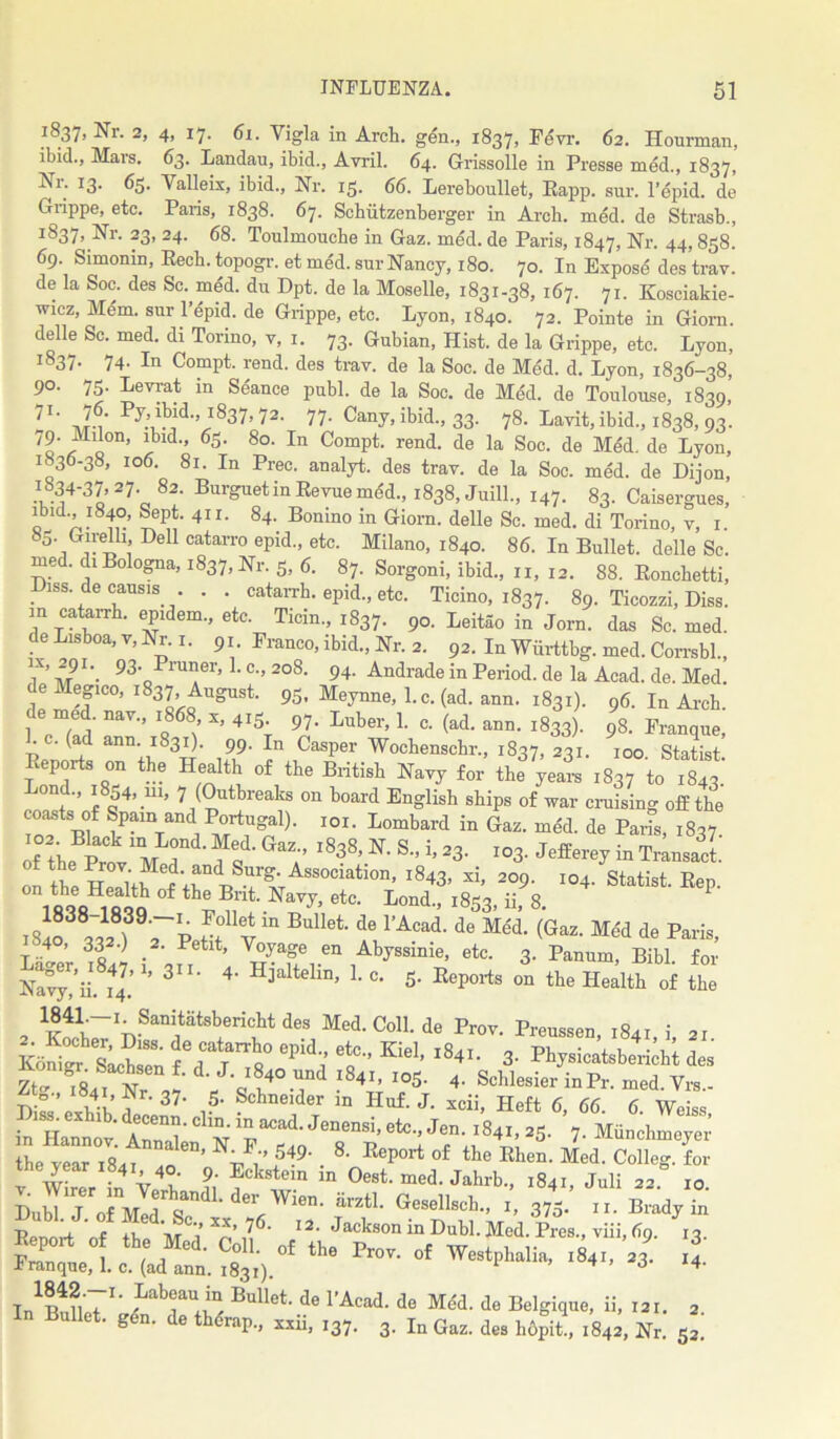 1837, Nr. 2, 4, 17. 61. Yigla in Arch, gen., 1837, Fevr. 62. Hourman, ibid., Mais. 63. Landau, ibid., Avril. 64. Grissolle in Presse med., 1837, Nr. 13. 65. Yalleix, ibid., Nr. 15. 66. Lereboullet, Eapp. sur. Tepid, de Grippe, etc. Paris, 1838. 67. Schiitzenberger in Arch. med. de Strasb., If537> Nr- 23’ 24• 68. Toulmouche in Gaz. med. de Paris, 1847, Nr. 44, 858. 69. Simonin, Rech. topogr. et med. sur Nancy, 180. 70. In Expose des trav. de la Soc. des Sc. med. du Dpt. de la Moselle, 1831-38, 167. 71. Kosciakie- wicz, Mem. sur Tepid, de Grippe, etc. Lyon, 1840. 72. Pointe in Giorn. delle Sc. med. di Torino, v, 1. 73. Gubian, Hist, de la Grippe, etc. Lyon, i837- 74- In Compt. rend, des trav. de la Soc. de Med. d. Lyon, 1836-38, 90. 75. Levrat in Seance publ. de la Soc. de Med. de Toulouse, 1839,’ ?1‘ J-i' PD1|3id-’l837.72- 77- Cany, ibid., 33. 78. Lavit, ibid., 1838, 93. 79. Milon, ibid., 63. 80. In Compt. rend, de la Soc. de Med. de Lyon, 1836-38, 106. 81. In Prec. analyt. des trav. de la Soc. med. de Dijon, ,4 3o’ 2?' 82‘ Burguetin Revue mdd-> i838, Jnill., 147. 83. Caisergnes, ibid 1840, Sept. 41 r. 84. Bonino in Giorn. delle Sc. med. di Torino, v, 1. j i-V> , 1)0 catarro ePid-> etc- Milano, 1840. 86. In Bullet, delle Sc. med. di Bologna, 1837, Nr. 5, 6. 87. Sorgoni, ibid., n, 12. 88. Roncbetti, Diss. de causis . . catarrh, epid., etc. Ticino, 1837. 89. Ticozzi, Diss. in catarrh. epidem., etc. Ticin., 1837. 9°- Leitao in Jorn. das Sc. med. de Lisboa, v, Nr. 1. 91. Franco, ibid., Nr. 2. 92. In Wiirttbg. med. Corrsbl., 1,X’ -f,?1 ’• 93- Pinner, 1. c., 208. 94. Andrade in Period, de la Acad. de. Med. e legico, 1837 August. 95. Meynne, 1. c. (ad. ann. 1831). 96. In Arch, de med. nav., 1868 x, 415. 97- Tuber, 1. c. (ad. ann. 1833). 98. Franque, ‘ * ( ann* I^31)* 99. In Casper Wochenschr., 1837, 231. 100. Statist Reports on the Health of the British Havy for the years 1837 to 1843’ ond., 1854, 111, 7 (Outbreaks on board English ships of war cruising off the co^ts of Spam and Portugal), ioi. Lombard in Gaz. med. de Paris, 1837. of the Prov1 M 1 a” l838’S” 23‘ I03’ JeffereJ * Transact. on the Hi ' ;; ,Association- i843> xi, 209. 104. Statist. Rep. on the Health of the But. Navy, etc. Lond., i8sa. ii 8 tFt0llv in BuIleL de rAcad' de Mdd- (Gaz- Me'd de Paris, T 4 ’ 33 ^ ,2' Petlt’ VoTage en Abyssinie, etc. 3. Panum, Bibl for Na^ii' il’1’ 3II‘ 4' H3altelinj 1 C> 5- Reports on the Health of the 1841—!. Sanitiitsbericht des Med.Coll.de Prov. Preussen i8ai I or ££ fd«n» ^ f “■ . Ztc Tsai N : J- l840.rd l841’ I05- 4. Scblesier inPr. med. Vrs.- -p. ° ’ , r' 37- 5- Schneider in Huf. J. xcii, Heft 6, 66 6 Weiss the year 1841 ,0 ^V/’ M9' . 8‘ Rep0rt of the Rhen- Med. Colleg. for W rrr in V4t' ft ?cistem in Oest. med. Jahrb., 1841, Juli 22. 10. DuMTo^:ttd;^-ff- GeSnSn m1’!375- ^ * ii j f ,, ,, ’ ' ’ 76- 12. Jackson in Dubl. Med. Pres., viii, 69. 13. th°4 4. B°U*‘- de rAai de MM. d. Eclgiq.e, ii, i„. 3 In Bullet' S«”' de thdrap., „ii, 3. In G„. hdpit!, idj. Nr. 5l.