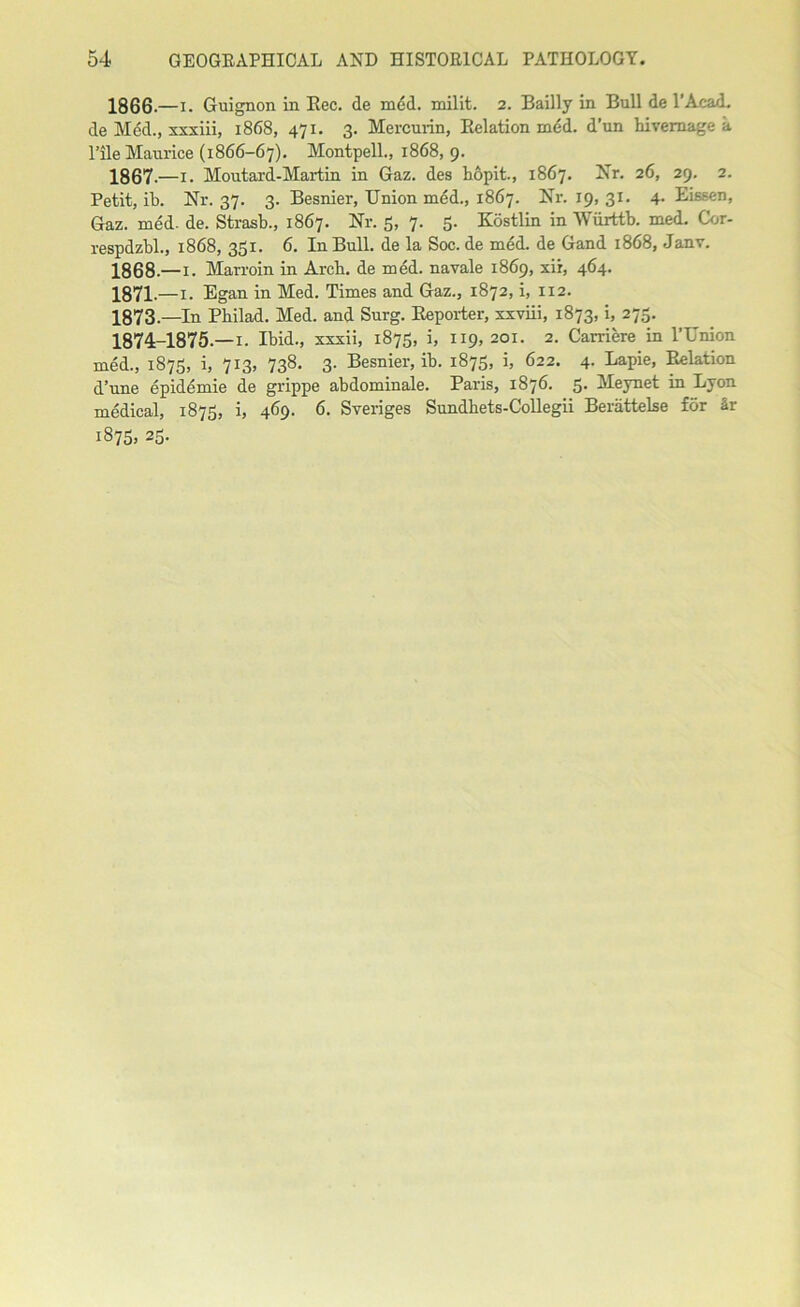 1866- —i. Guignon in Rec. de m6d. milit. 2. Bailly in Bull de l’Acad. de Med., xxxiii, 1868, 471. 3. Mercurin, Relation med. d’un hivernage a l’ile Maurice (1866-67). Montpell., 1868, 9. 1867- —1. Moutard-Martin in Gaz. des hopit., 1867. Nr. 26, 29. 2. Petit, ib. Nr. 37. 3. Besnier, Union med., 1867. Nr. 19, 31. 4. Eissen, Gaz. med. de. Strasb., 1867. Nr. 5, 7. 5. Kostlin in Wiirttb. med. Cor- respdzbl., 1868, 331. 6. In Bull, de la Soc.de med. de Gand 1868, Janv. 1868.—1. Marroin in Arch, de med. n a vale 1869, xii, 464. 1871.—1. Egan in Med. Times and Gaz., 1872, i, 112. 1873 .—In Pbilad. Med. and Surg. Reporter, xxviii, 1873, i, 273. 1874-1875— 1. Ibid., xxxii, 1875, i, 119, 201. 2. Carriere in l’Union med., 1875, i, 713, 738. 3. Besnier, ib. 1875, i, 622. 4. Lapie, Relation d’une epidemie de grippe abdominale. Paris, 1876. 5. Meynet in Lyon medical, 1875, i, 469. 6. Sveriges Sundhets-Collegii Beriittelse for Sr 1875, 23.