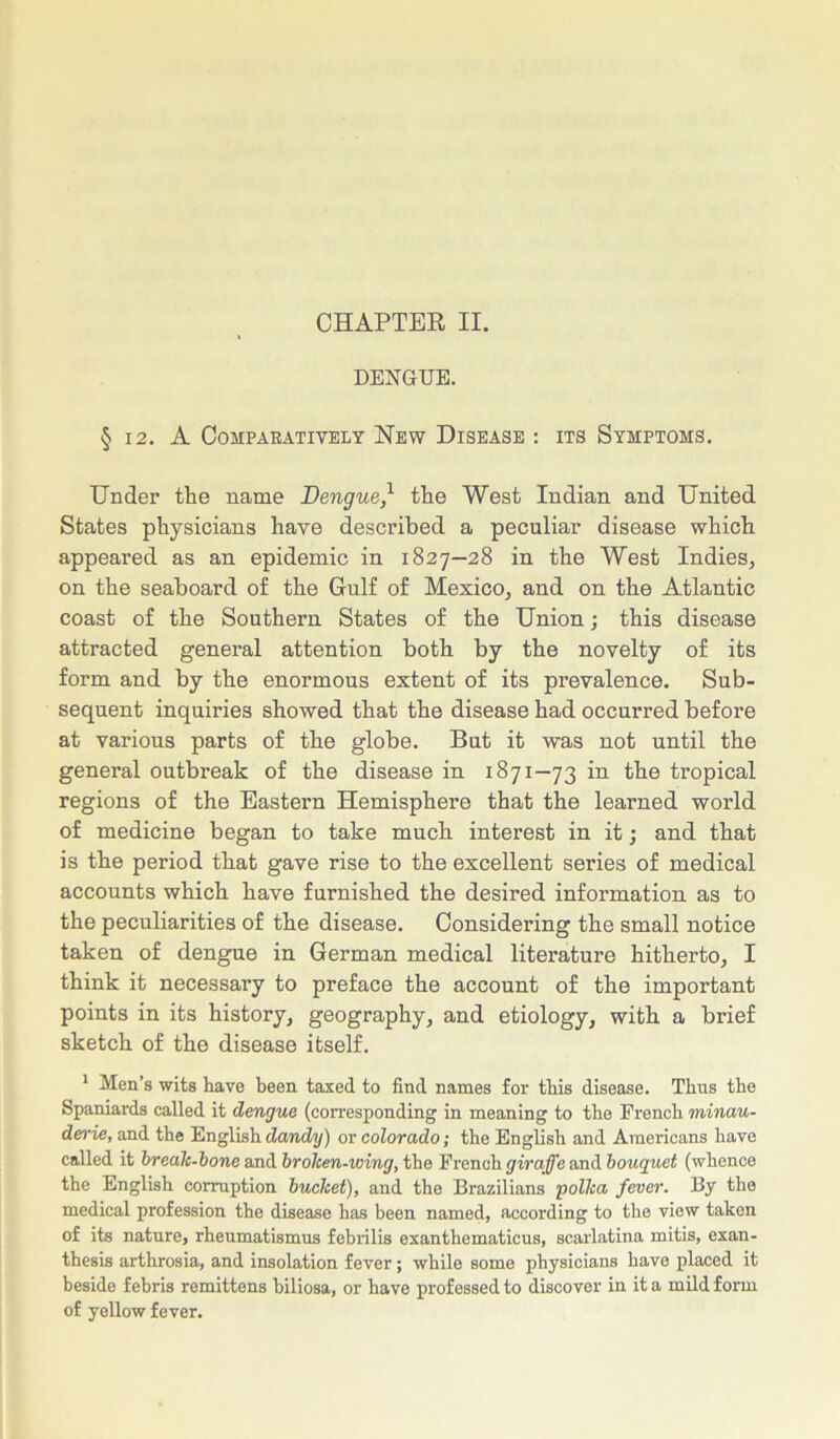CHAPTER II. DENGUE. § 12. A Comparatively New Disease : its Symptoms. Under the name Dengue, the West Indian and United States physicians have described a peculiar disease which appeared as an epidemic in 1827—28 in the West Indies, on the seaboard of the Gulf of Mexico, and on the Atlantic coast of the Southern States of the Union; this disease attracted general attention both by the novelty of its form and by the enormous extent of its prevalence. Sub- sequent inquiries showed that the disease had occurred before at various parts of the globe. But it was not until the general outbreak of the disease in 1871—73 in the tropical regions of the Eastern Hemisphere that the learned world of medicine began to take much interest in it; and that is the period that gave rise to the excellent series of medical accounts which have furnished the desired information as to the peculiarities of the disease. Considering the small notice taken of dengue in German medical literature hitherto, I think it necessary to preface the account of the important points in its history, geography, and etiology, with a brief sketch of the disease itself. 1 Men’s wits have been taxed to find names for this disease. Thus the Spaniards called it dengue (corresponding in meaning to the French minau- derie, and the English dandy) or Colorado; the English and Americans have called it break-bone and brolcen-wing, the French giraffe and bouquet (whence the English corruption bucket), and the Brazilians polka fever. By the medical profession the disease has been named, according to the view taken of its nature, rheumatismus febrilis exanthematicus, scarlatina mitis, exan- thesis arthrosia, and insolation fever; while some physicians have placed it beside febris remittens hiliosa, or have professed to discover in it a mild form of yellow fever.