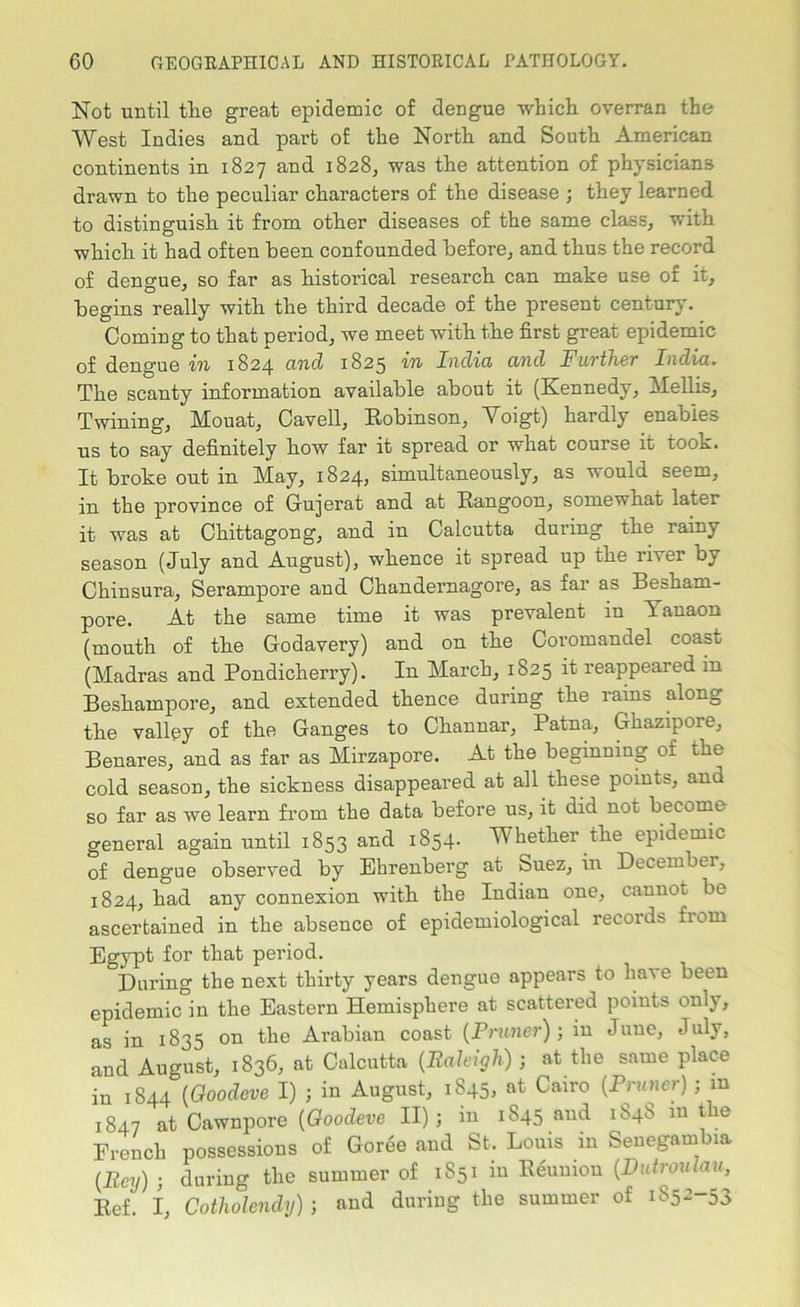 Not until the great epidemic of dengue which overran the West Indies and part of the North and South American continents in 1827 and 1828, was the attention of physicians drawn to the peculiar characters of the disease ; they learned to distinguish it from other diseases of the same class, with which it had often been confounded before, and thus the record of dengue, so far as historical research can make use of it, begins really with the third decade of the present century. Coming to that period, we meet with the first great epidemic of dengue in 1824 cind 1825 in India and Further India. The scanty information available about it (Kennedy, Mellis, Twining, Mouat, Cavell, Robinson, Voigt) hardly enables us to say definitely how far it spread or what course it took. It broke out in May, 1824, simultaneously, as would seem, in the province of Gujerat and at Rangoon, somewhat later it was at Chittagong, and in Calcutta during the rainy season (July and August), whence it spread up the river by Chinsura, Serampore and Chandernagore, as far as Besharn- pore. At the same time it was prevalent in Tanaon (mouth of the Godavery) and on the Coromandel coast (Madras and Pondicherry). In March, 1825 it reappeared in Beshampore, and extended thence during the rains along the valley of the Ganges to Channar, Patna, Ghazipore, Benares, and as far as Mirzapore. At the beginning of the cold season, the sickness disappeared at all these points, ana so far as we learn from the data before us, it did not become general again until 1853 and 1854. Whether the epidemic of dengue observed by Ehrenberg at Suez, in December, 1824, had any connexion with the Indian one, caunot be ascertained in the absence of epidemiological records from Egypt tor that period. During the next thirty years dengue appears to have been epidemic in the Eastern Hemisphere at scattered points only, as in 1835 on the Arabian coast (Pruner) ; in June, July, and August, 1836, at Calcutta (Raleigh) ; at the same place in 1844 (Goodeve I) ; in August, 1845, at Cairo {Pruner); m 1847 at Cawnpore {Goodeve II); in 1845 and 1S4S m the French possessions of Goree and St. Louis m Senegambia {Rcy) ; during the summer of 1851 in Reunion {Dutroulau, Ref. I, Cotholendy); and during the summer of 1S52-53