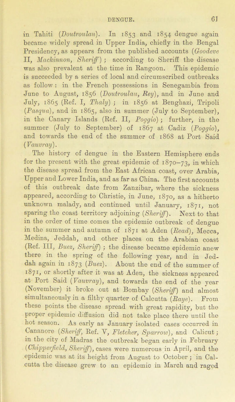 in Tahiti (Doutroulau). In 1853 and 1854 dengue again became widely spread in Upper India, chiefly in the Bengal Presidency, as appears from the published accounts (Goodeve II, Mcickinnon, Sheriff) ; according to Sheriff the disease was also prevalent at the time in Rangoon. This epidemic is succeeded by a series of local and circumscribed outbreaks as follow : in the French possessions in Senegambia from June to August, 1856 (Doutroulau, Rey), and in June and July, 1865 (Ref. I, Thaly) ; in 1856 at Benghazi, Tripoli (Pasqva), and in 1865, also in summer (July to September), in the Canary Islands (Ref. II, Poggio) ; further, in the summer (July to September) of 1867 at Cadiz [Poggio), and towards the end of the summer of 1868 at Port Said (Vauvray). The history of dengue in the Eastern Hemisphere ends for the present with the great epidemic of 1870-73, in which the disease spread from the East African coast, over Arabia, Upper and Lower India, and as far as China. The first accounts of this outbreak date from Zanzibar, where the sickness appeared, according to Christie, in June, 1870, as a hitherto unknown malady, and continued until January, 1871, not sparing the coast territory adjoining (Sheriff). Next to that in the order of time comes the epidemic outbreak of dengue in the summer and autumn of 1871 at Aden (Read), Mecca, Medina, Jeddah, and other places on the Arabian coast (Ref. Ill, Buez, Sheriff) ; the disease became epidemic anew there in the spring of the following year, and in Jed- dah again in 1873 (Buez). About the end of the summer of 1871, or shortly after it was at Aden, the sickness appeared at Port Said (Vauvray), and towards the end of the year (November) it broke out at Bombay (Sheriff) and almost simultaneously in a filthy quarter of Calcutta (Raye). From these points the disease spread with great rapidity, but the proper epidemic diffusion did not take place there uutil the hot season. As early as January isolated cases occurred in Cananore (Sheriff, Ref. V, Fletcher, Sparrow), and Calicut; in the city of Madras the outbreak began early in February (Chipperfield, Sheriff), cases were numerous in April, and the epidemic was at its height from August to October ; in Cal- cutta the disease grew to an epidemic in March and raged