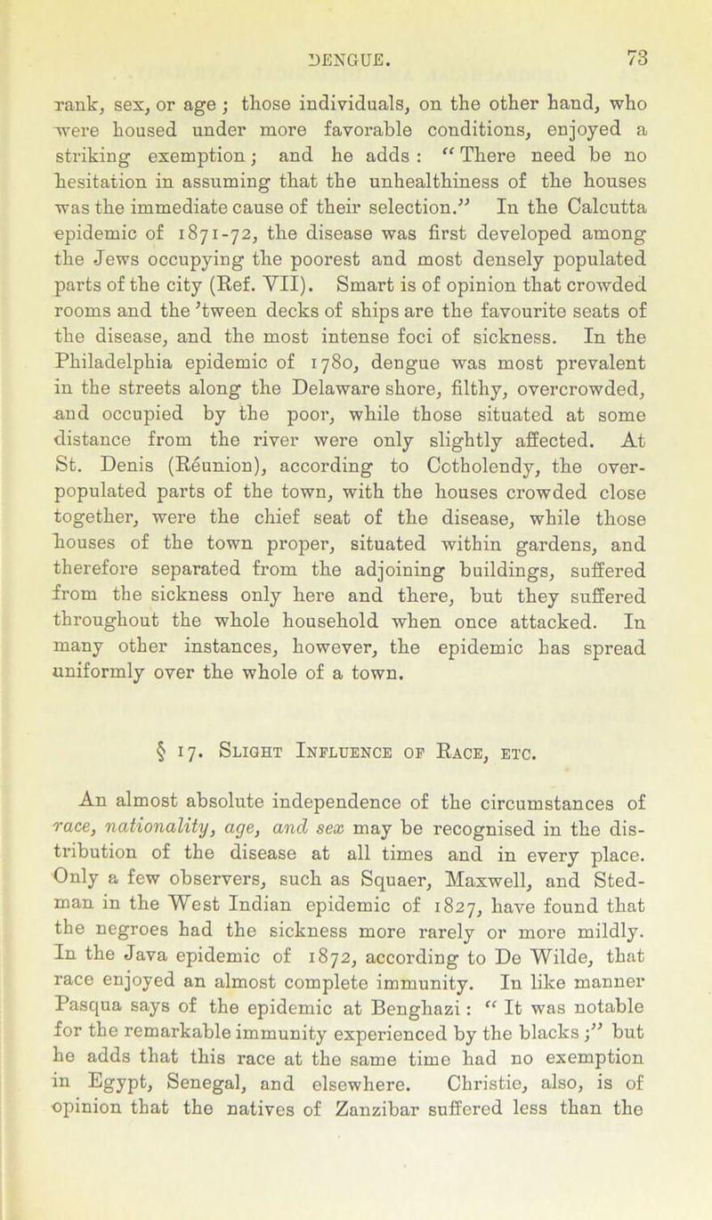 rank, sex, or age ; tkose individuals, on the other hand, who -were housed under more favorable conditions, enjoyed a striking exemption; and he adds: “ There need be no hesitation in assuming that the unhealthiness of the houses was the immediate cause of their selection.” In the Calcutta epidemic of 1871-72, the disease was first developed among the -Jews occupying the poorest and most densely populated parts of the city (Ref. VII). Smart is of opinion that crowded rooms and the ’tween decks of ships are the favourite seats of the disease, and the most intense foci of sickness. In the Philadelphia epidemic of 1780, dengue was most prevalent in the streets along the Delaware shore, filthy, overcrowded, .and occupied by the poor, while those situated at some distance from the river were only slightly affected. At St. Denis (Reunion), according to Cotholendy, the over- populated parts of the town, with the houses crowded close together, were the chief seat of the disease, while those houses of the town proper, situated within gardens, and therefore separated from the adjoining buildings, suffered from the sickness only here and there, but they suffered throughout the whole household when once attacked. In many other instances, however, the epidemic has spread uniformly over the whole of a town. § 17. Slight Influence of Race, etc. An almost absolute independence of the circumstances of race, nationality, age} ancl sex may be recognised in the dis- tribution of the disease at all times and in every place. Only a few observers, such as Squaer, Maxwell, and Sted- man in the West Indian epidemic of 1827, have found that the negroes had the sickness more rarely or more mildly. In the Java epidemic of 1872, according to De Wilde, that race enjoyed an almost complete immunity. In like manner Pasqua says of the epidemic at Benghazi: “ It was notable for the remarkable immunity experienced by the blacksbut he adds that this race at the same time had no exemption in Egypt, Senegal, and elsewhere. Christie, also, is of ■opinion that the natives of Zanzibar suffered less than the