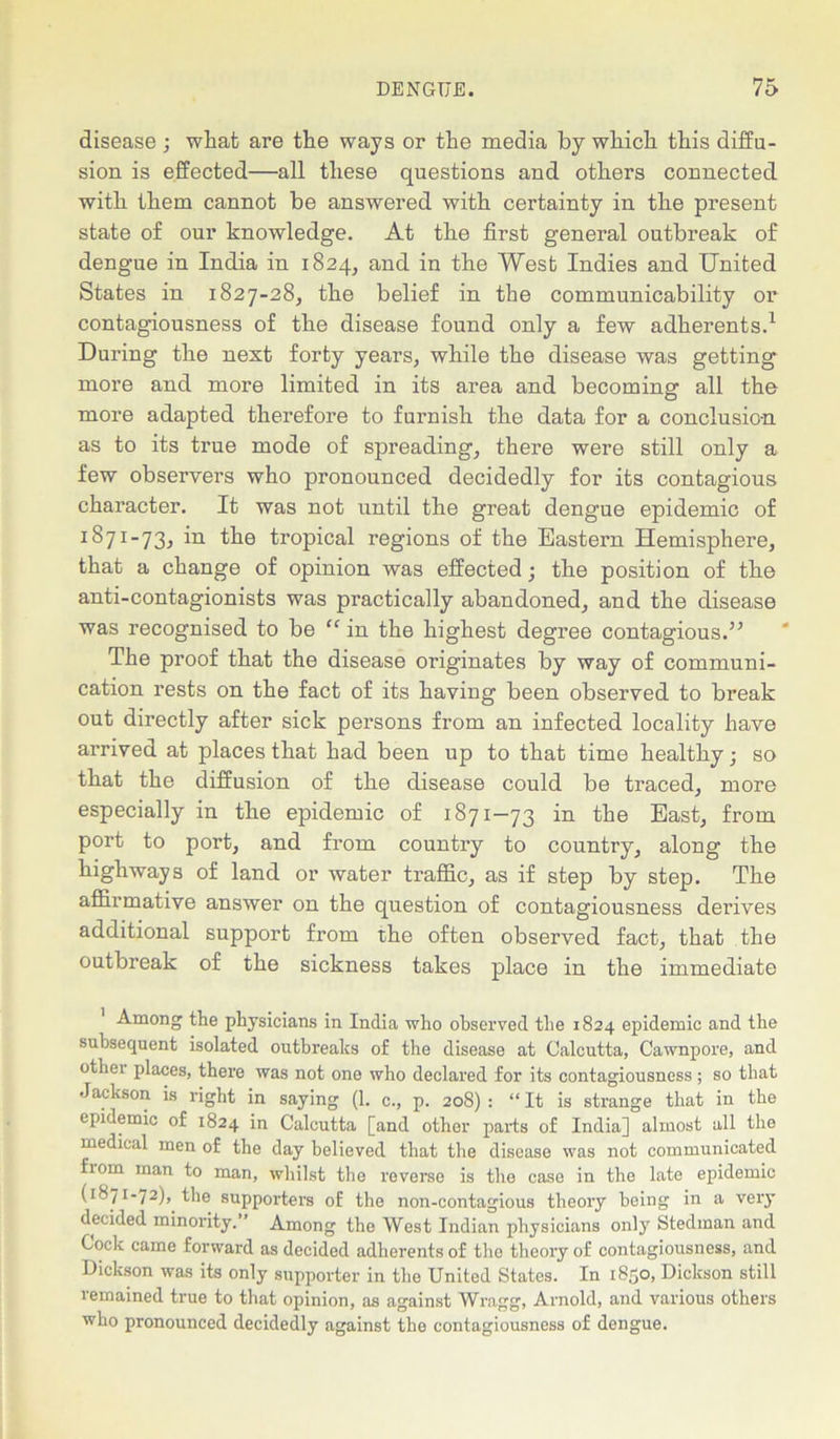 disease ; what are the ways or the media by which this diffu- sion is effected—all these questions and others connected with them cannot be answered with certainty in the present state of our knowledge. At the first general outbreak of dengue in India in 1824, and in the West Indies and United States in 1827-28, the belief in the communicability or contagiousness of the disease found only a few adherents.1 During the next forty years, while the disease was getting more and more limited in its area and becoming all the more adapted therefore to furnish the data for a conclusio-n as to its true mode of spreading, there were still only a few observers who pronounced decidedly for its contagious character. It was not until the great dengue epidemic of I^7I-73^ in tropical regions of the Eastern Hemisphere, that a change of opinion was effected; the position of the anti-contagionists was practically abandoned, and the disease was recognised to be “ in the highest degree contagious.” The proof that the disease originates by way of communi- cation rests on the fact of its having been observed to break out directly after sick persons from an infected locality have arrived at places that had been up to that time healthy ■ so that the diffusion of the disease could be traced, more especially in the epidemic of 1871-73 in the East, from port to port, and from country to country, along the highways of land or water traffic, as if step by step. The affirmative answer on the question of contagiousness derives additional support from the often observed fact, that the outbreak of the sickness takes place in the immediate Among the physicians in India who observed the 1824 epidemic and the subsequent isolated outbreaks of the disease at Calcutta, Cawnpore, and othei places, there was not one who declared for its contagiousness ; so that Jackson is right in saying (1. c., p. 20S) : “ It is strange that in the epidemic of 1824 in Calcutta [and other parts of India] almost all the medical men of the day believed that the disease was not communicated fiom man to man, whilst the reverse is the case in the late epidemic (1871-72), the supporters of the non-contagious theory being in a very decided minority.” Among the West Indian physicians only Stedman and Cock came forward as decided adherents of the theory of contagiousness, and Dickson was its only supporter in the United States. In 1850, Dickson still remained true to that opinion, as against Wragg, Arnold, and various others who pronounced decidedly against the contagiousness of dengue.