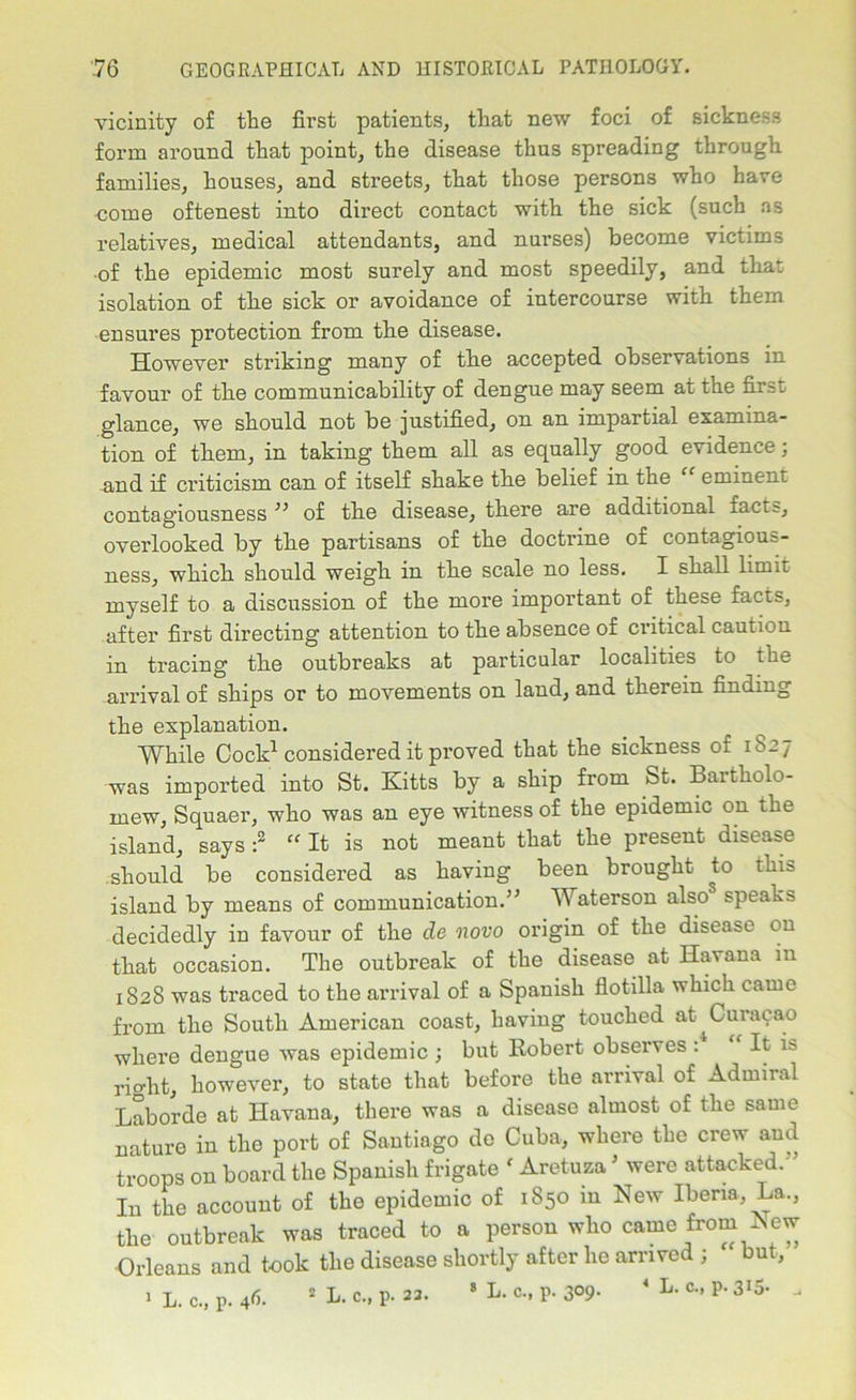 vicinity of the first patients, that new foci of sickness form around that point, the disease thus spreading through families, houses, and streets, that those persons who have come oftenest into direct contact with the sick (such as relatives, medical attendants, and nurses) become victims ■of the epidemic most surely and most speedily, and that isolation of the sick or avoidance of intercourse with them ensures protection from the disease. However striking many of the accepted observations in favour of the communicability of dengue may seem at the first glance, we should not be justified, on an impartial examina- tion of them, in taking them all as equally good evidence; and if criticism can of itself shake the belief in the “ eminent contagiousness ” of the disease, there are additional facts, overlooked by the partisans of the doctrine of contagious- ness, which should weigh in the scale no less. I shall limit myself to a discussion of the more important of these facts, after first directing attention to the absence of critical caution in tracing the outbreaks at particular localities to the arrival of ships or to movements on land, and therein finding the explanation. While Cock1 considered it proved that the sickness of 1S27 was imported into St. Kitts by a ship from St. Bartholo- mew, Squaer, who was an eye witness of the epidemic on the island, says :2 “ It is not meant that the present disease should be considered as having been brought to this island by means of communication.” Waterson alsos speaks decidedly in favour of the de novo origin of the disease on that occasion. The outbreak of the disease at Havana in 1828 was traced to the arrival of a Spanish flotilla which came from the South American coast, having touched at ^Curacao where dengue was epidemic ; but Robert observes : It is rio-ht, however, to state that before the arrival of Admiral Laborde at Havana, there was a disease almost of the same nature in the port of Santiago de Cuba, where the crew aud troops on board the Spanish frigate f Aretuza ' were attacked. ’ In the account of the epidemic of 1850 in New Iberia La., the outbreak was traced to a person who came from New Orleans and took the disease shortly after he arrived ; but, > L. c., p. 46. 2 L. c., p. 23. 8 L- c., P- 3°9-  L- c- P* 3!5-