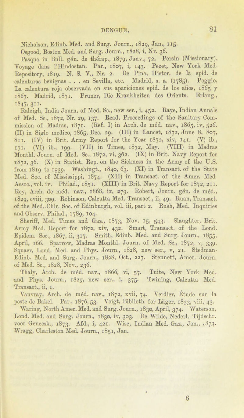 Nicholson, Edinb. Med. and Surg. Journ., 1829, Jan., 115. Osgood, Boston Med. and Surg. Journ., 1828, i, Nr. 36. Pasqua in Bull. gen. de therap., 1879, Janv-> 72. Persin (Missionary), Voyage dans l’Hindostan. Par., 1807, i, 143. Pezet, New York Med. Bepository, 1819. N. S. V., Nr. 2. De Pina, Histor. de la epid. de calenturas benignas . . . en Sevilla, etc. Madrid, s. a. (1785)- Poggio, La calentura roja observada en sus apariciones epid. de los anos, 1865 y 1867. Madrid, 1871. Pruner, Die Krankheiten des Orients. Erlang., 1847, 311. Baleigh, India Joum. of Med. Sc., new ser., i, 452. Baye, Indian Annals of Med. Sc., 1872, Nr. 29, 137. Bead, Proceedings of the Sanitary Com- mission of Madras, 1871. (Eef. I) in Arch, de med. nav., 1865, iv, 526. (II) in Siglo medico, 1865, Dec. 29. (Ill) in Lancet, 1872, June 8, 807, 811. (IY) in Brit. Army Beport for the Year 1872, xiv, 141. (Y) ib., 171. (VI) ib., 199. (VII) in Times, 1872, May. (VIII) in Madras Monthl. Journ. of Med. Sc., 1872, vi, 362. (IX) in Brit. Navy Beport for 1872, 36. (X) in Statist. Bep. on the Sickness in the Army of the U.S. from 1819 to 1839- Washingt., 1840, 63. (XI) in Transact, of the State Med. Soc. of Mississippi, 1874. (XII) in Transact, of the Amer. Med Assoc., vol. iv. Philad., 1851. (XIII) in Brit. Navy Beport for 1872, 211. Bey, Arch, de med. nav., 1868, ix, 279. Eobert, Journ. gen. de med., 1829, cviii, 309. Bobinson, Calcutta Med. Transact., ii, 49. Buan, Transact, of the Med.-Chir. Soc. of Edinburgh, vol. iii, part 2. Bush, Med. Inquiries and Observ. Philad., 1789, 104. Sheriff, Med. Times and Gaz., 1873, Nov. 15, 543. Slaughter, Brit. Army Med. Beport for 1872, xiv, 432. Smart, Transact, of the Lond. Epidem. Soc., 1867, ii, 317. Smith, Edinb. Med. and Surg. Journ., 1835, April, 166. Sparrow, Madras Monthl. Journ. of Med. Sc., 1872, v, 339. Squaer, Lond. Med. and Pbys. Journ., 1828, new ser., v, 21. Stedmam Edinb. Med. and Surg. Journ., 1828, Oct., 227. Stennett, Amer. Journ. of Med. Sc., 1828, Nov., 236. Thaly, Arch, de mdd. nav., 1866, vi, 57. Tuite, New York Med. and Phys. Joum., 1829, new ser., i, 375. Twining, Calcutta Med. Transact., ii, x. Vauvray, Arch, de mdd. nav., 1872, xvii, 74. Verdier, Etude sur la poste de Bakel. Par., 1876,53. Voigt, Bibliotb. for Lager, 1833, viii, 43. Waring, North Amer. Med. and Surg. Journ., 1830, April, 374. Waterson, Lond. Med. and Surg. Joum., 1830, iv, 303. De Wilde, Nederl. Tijdschr. voor Geneesk., 1873. Afd., i, 421. Wise, Indian Med. Gaz., Jan., 1873. Wragg, Charleston Med. Joum., 1851, Jan. 6