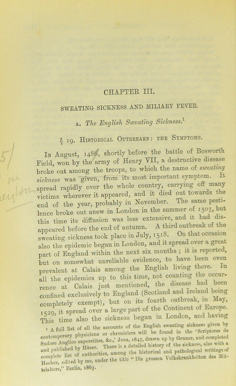 CHAPTER III. SWEATING SICKNESS AND MILIARY FEVER. A. The English Sweating Sickness.1 § ig. Historical Outbreaks: the Symptoms. In August, i486, shortly before the battle of Bosworth Field won by the army of Henry VII, a destructive disease broke out among the troops, to which the name of sweating sickness was given, from its most important symptom. It spread rapidly over the whole country, carrying off many victims wherever it appeared, and it died out towards the end of the year, probably in November. The same pesti- lence broke out anew in London in the summer of 1507. *™t this time its diffusion was less extensive, and it had dis- appeared before the end of autumn. A third outbreak of the sweating sickness took place in July, 1518. On that occasion also the epidemic began in Loudon, and it spread over a great cart of England within the next six months ; it is reportec, but on somewhat unreliable evidence, to have been even prevalent at Calais among the English living there. In all the epidemics up to this time, not counting the occur- rence at Calais just mentioned, the disease had been confined exclusively to England (Scotland and Ireland being completely exempt), but on its fourth outbreak m May, IS2Q it spread over a large part of the Continent of Europe. This' time also the sickness began in London, and having . a full list of all the accounts of the English sweating sickness given by contemporary physicians or ch^de» Gnrncr. and and published ly among the historical and pathological writings of Sit «“ed by me, under’ the title « Die Er„sen Yolkskrenkbeiteu de. Hit- telalters,” Berlin, 1865.