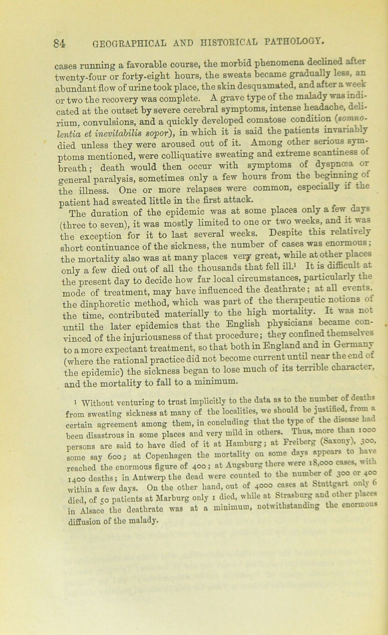 cases running a favorable course, tbe morbid phenomena declined after twenty-four or forty-eigbt hours, the sweats became gradually less, an abundant flow of urine took place, the skin desquamated, and after a w eek or two the recovery was complete. A grave type of the malady waa indi- cated at the outset by severe cerebral symptoms, intense headache, deli- rium. convulsions, and a quickly developed comatose condition (somno- lentia et inevitabilis sopor), in which it is said the patients invai iably died unless they were aroused out of it. Among other serious sym- ptoms mentioned, were colliquative sweating and extreme scantiness of breath; death would then occur with symptoms of dyspnoea or general paralysis, sometimes only a few hours from the beginning o the illness. One or more relapses were common, especially if the patient had sweated little in the first attack. The duration of the epidemic was at some places only a lew. days (three to seven), it was mostly limited to one or two weeks, and it waa the exception for it to last several weeks. Despite this relatively short continuance of the sickness, the number of cases was enormous; the mortality also was at many places very great, while another places only a few died out of all the thousands that fell ill.1 It is difficult at the present day to decide how far local circumstances, particularly the mode of treatment, may have influenced the deathrate; at all evenis. the diaphoretic method, which was part of the therapeutic notions of the time, contributed materially to the high mortality. It was not until the later epidemics that the English physicians became con- vinced of the injuriousness of that procedure; they confined themselves to a more expectant treatment, so that both in England and in Germany (where the rational practice did not become current until near the end of the epidemic) the sickness began to lose much of its terrible character, and the mortality to fall to a minimum. 1 Without venturing to trust implicitly to the data as to the number of deaths from sweating sickness at many of the localities, we should he justified, from a certain agreement among them, in concluding that the type of the disease li.» been disastrous in some places and very mild in others. Thus, more t lan 100° persons are said to have died of it at Hamburg; at Freiberg (Saxony), 300. some say 600; at Copenhagen the mortality on some days appears to have reached the enormous figure of 4°° ; at Augsburg there were 18,000 cases, with I4oo deaths; in Antwerp the dead were counted to the number of 3oo or 400 within a few days. On the other hand, out of 4000 cases at Stuttgart onl> b died, of So patients at Marburg only 1 died, while at Strasburg and other places in Alsace the deathrate was at a minimum, notwithstanding the enormous diffusion of the malady.