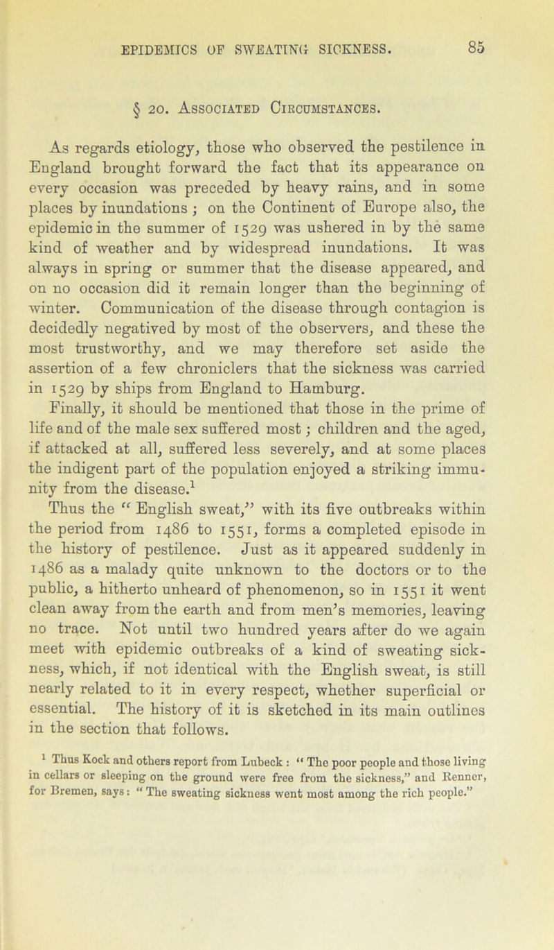 § 20. Associated Circumstances. As regards etiology, those who observed the pestilence in England brought forward the fact that its appearance on every occasion was preceded by heavy rains, and in some places by inundations ; on the Continent of Europe also, the epidemic in the summer of 1529 was ushered in by the same kind of weather and by widespread inundations. It was always in spring or summer that the disease appeared, and on no occasion did it remain longer than the beginning of winter. Communication of the disease through contagion is decidedly negatived by most of the observers, and these the most trustworthy, and we may therefore set aside the assertion of a few chroniclers that the sickness was carried in 1529 by ships from England to Hamburg. Finally, it should be mentioned that those in the prime of life and of the male sex suffered most; children and the aged, if attacked at all, suffered less severely, and at some places the indigent part of the population enjoyed a striking immu- nity from the disease.1 * * Thus the “ English sweat/5 with its five outbreaks within the period from i486 to 1551, forms a completed episode in the history of pestilence. Just as it appeared suddenly in i486 as a malady quite unknown to the doctors or to the public, a hitherto unheard of phenomenon, so in 1551 it went clean away from the earth and from men’s memories, leaving no trace. Not until two hundred years after do we again meet with epidemic outbreaks of a kind of sweating sick- ness, which, if not identical with the English sweat, is still nearly related to it in every respect, whether superficial or essential. The history of it is sketched in its main outlines in the section that follows. 1 Thus Kock and others report from Lubeck : “ The poor people and those living in cellars or sleeping on the ground were free from the sickness,” and Benner, for Bremen, says: “ The sweating sickness went most among the rich people.”