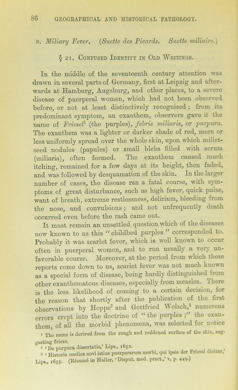 b. Miliary Fever. (Suette des Picards. Suette miliaire.) § 21. Confused Identity in Old Writings. In the middle of the seventeenth century attention was drawn in several parts of Germany, first at Leipzig and after- wards at Hamburg, Augsburg, and other places, to a severe disease of puerperal women, which had not been observed before, or not at least distinctively recognised; from its predominant symptom, an exanthem, observers gave it the name of Friesel1 (the purples), febris miliaris, or ■purpura. The exanthem was a lighter or darker shade of red, more or less uniformly spread over the whole skin, upon which millet- seed nodules (papules) or small blebs filled with serum (miliaria), often formed. The exanthem caused much itching, remained for a few days at its height, then faded, and was followed by desquamation of the skin. In the larger number of cases, the disease ran a fatal course, with sym- ptoms of great disturbance, such as high fever, quick pulse, want of breath, extreme restlessness, delirium, bleeding from the nose, and convulsions; and not unfrequently death occurred even before the rash came out. It must remain an unsettled question which of the diseases now known to us this “ childbed purples corresponded to. Probably it was scarlet fever, which is well known to occur often in puerperal women, and to run usually a very un- favorable course. Moreover, at the period from which these reports come down to us, scarlet fever was not much known as a special form of disease, being hardly distinguished from other exanthematous diseases, especially from measles. There is the less likelihood of coming to a certain decision, for the reason that shortly after the publication of the first observations by Hoppe2 and Gottfried Welsch,5 numerous errors crept into the doctrine of “ the purples the exan- them of all the morbid phenomena, was selected for notice 1 TUe name i8 derived from the rough and reddened surface of the skin, sug- gesting frieze. 2 <De purpura dissertatio,’Lips., 1652. _ t a « Historia medica uovi istius puerperarum rnorbi, qui ipsis der Fnesel dicitur, Lips., 1655. (Resume in Haller, ‘ Disput. med. pract.,’ v, p. 449-)