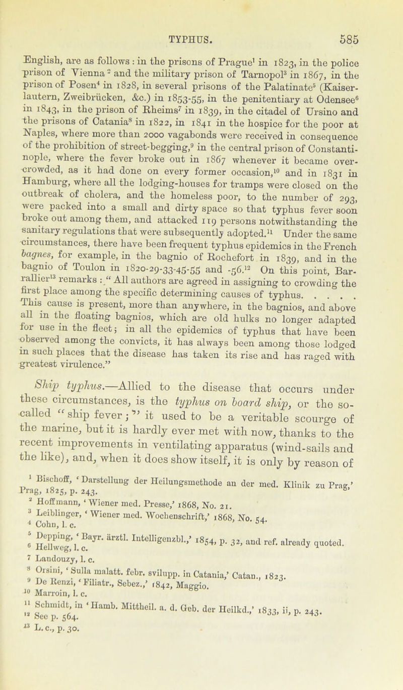 English, are as follows : in the prisons of Prague’ in 1823, in the police prison of Vienna2 and the military prison of Tarnopol3 in 1867, in the prison of Posen4 in 1828, in several prisons of the Palatinate5 (Kaiser- lantern, Zweibriicken, &c.) in 1853-55, in the penitentiary at Odensee6 in 1843, in the prison of Rheims7 in 1839, in the citadel of Ursino and the prisons of Catania8 in 1S22, in 1841 in the hospice for the poor at Naples, where more than 2000 vagabonds were received in consequence of the prohibition of street-begging,9 in the central prison of Constanti- nople, wheie the fever broke out in 1867 whenever it became over- crowded, as it had done on every former occasion,10 and in 1831 in Hamburg, where all the lodging-houses for tramps were closed on the outbreak of cholera, and the homeless poor, to the number of 293, were packed into a small and dirty space so that typhus fever soon broke out among them, and attacked 119 persons notwithstanding the sanitary regulations that were subsequently adopted.11 Under the same ciicumstances, there have been frequent typhus epidemics in the French bagnes, for example, in the bagnio of Rochefort in 1839, and in the bagnio of Toulon in 1S20-29-33-45-55 and -56.12 On this point, Bar- lallier13 remarks : “ All authors are agreed in assigning to crowding the first place among the specific determining causes of typhus This cause is present, more than anywhere, in the bagnios, and above all m the floating bagnios, which are old hulks no longer adapted tor use in the fleet; in all the epidemics of typhus that have been observed among the convicts, it has always been among those lodged in such places that the disease has taken its rise and has raged with greatest virulence.” Ship typhus.—Allied to the disease that occurs under these circumstances, is the typhus on hoard ship, or the so- called “ship fever;'” it used to he a veritable scourge of the marine, but it is hardly ever met with now, thanks to the recent improvements in ventilating apparatus (wind-sails and the like), and, when it does show itself, it is only by reason of 1 Bischoff, ‘ Darstelluug der Iteilungsmethode an der med. Klinik zu Prae ’ Prag, 1825, p. 243. b‘ Hoffmann, ‘ Wiener med. Presse,’ 1868, No. 21. 3 Leiblingcr, ‘ Wiener med. Wochenschrift/ ii8C8 No ca 4 Cohn, 1. c. I fayr' UrztL Jntolligcnzbl.,’ .854, p. 32, and ref. already quoted. 7 Landouzy, 1. c. !, °riT’ ‘ Sul!a malatfc- febr. avilupp. in Catania,’ Catan., 1823. De lienzi, * Filiatr., Sebcz.,’ i842, Maggio. 10 Marroin, 1. c. “ fchmidt; in <Hamb- a- d. Gob. der Heilkd.,’ ,833, ii, p. 243. 12 See p. 564. 1