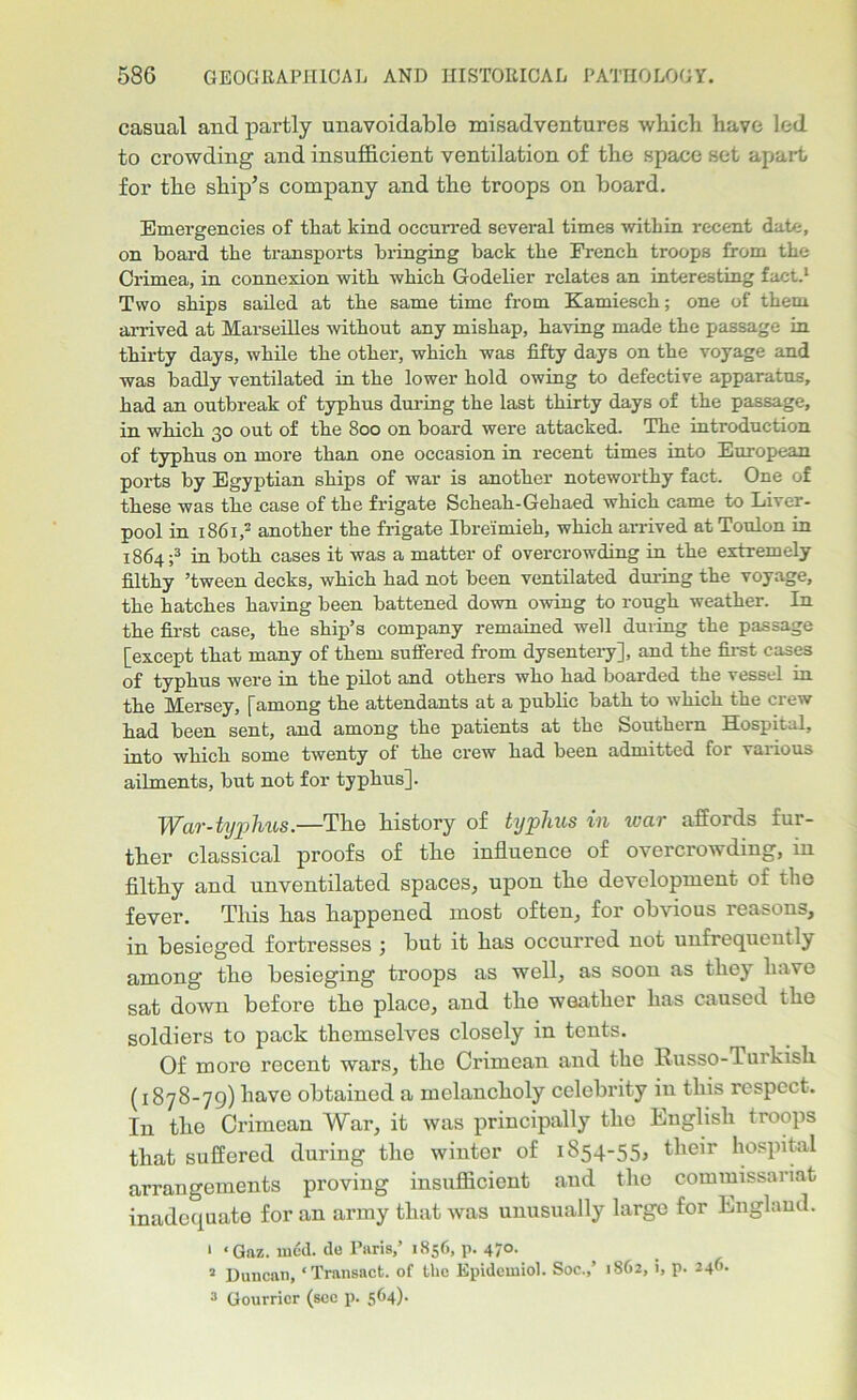 casual and partly unavoidable misadventures which have led to crowding and insufficient ventilation of the space set apart for the ship’s company and the troops on board. Emergencies of that kind occurred several times within recent date, on hoard the transports bringing back the French troops from the Crimea, in connexion with which Godelier relates an interesting fact.1 Two ships sailed at the same time from Kamiesch; one of them arrived at Marseilles without any mishap, having made the passage in thirty days, while the other, which was fifty days on the voyage and was badly ventilated in the lower hold owing to defective apparatus, had an outbreak of typhus during the last thirty days of the passage, in which 30 out of the 800 on board were attacked. The introduction of typhus on more than one occasion in recent times into European ports by Egyptian ships of war is another noteworthy fact. One of these was the case of the frigate Scheah-Gehaed which came to Liver- pool in 1861,2 another the frigate Ibreimieh, which arrived at Toulon in 1864 ;3 in both cases it was a matter of overcrowding in the extremely filthy ’tween decks, which had not been ventilated during the voyage, the hatches having been battened down owing to rough weather. In the first case, the ship’s company remained well during the passage [except that many of them suffered from dysentery], and the first cases of typhus were in the pilot and others who had boarded the vessel in the Mersey, [among the attendants at a public bath to which the crew had been sent, and among the patients at the Southern Hospital, into which some twenty of the crew had been admitted for various ailments, but not for typhus]. War-typhus.—The history of typhus in war affords fur- ther classical proofs of the influence of overcrowding, in filthy and unventilated spaces, upon the development of the fever. This has happened most often, for obvious reasons, in besieged fortresses ; but it has occurred not unfrequently among the besieging troops as well, as soon as they have sat down before the place, and the weather has caused the soldiers to pack themselves closely in tents. Of moro recent wars, the Crimean and the Russo-Turkish (1878-79) have obtained a melancholy celebrity in this respect. In the Crimean War, it was principally the English troops that suffered during the winter of 1854-55, their hospital arrangements proving insufficient and the commissariat inadequate for an army that was unusually largo for England. 1 ‘Gaz. rned. de Paris,’ 1856, p. 470. 2 Duncan, ‘Transact, of the Epidemiol. Soc.,’ 1862, i, p. 246. 3 Gourricr (see p. 564)-