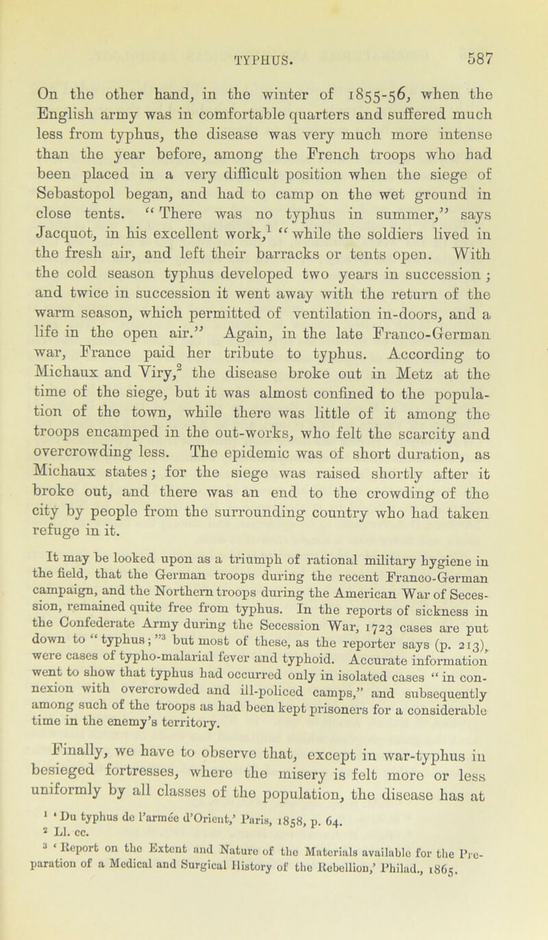 On the other hand, in the winter of 1855-56, when the English army was in comfortable quarters and suffered much less from typhus, the disease was very much more intense than the year before, among the French troops who had been placed in a very difficult position when the siege of Sebastopol began, and had to camp on the wet ground in close tents. “ There was no typhus in summer,” says Jacquot, in his excellent work,1 “while the soldiers lived in the fresh air, and left their barracks or tents open. With the cold season typhus developed two years in succession ; and twice in succession it went away with the return of the warm season, which permitted of ventilation in-doors, and a life in the open air.” Again, in the late Franco-German war, France paid her tribute to typhus. According to Michaux and Viry,2 the disease broke out in Metz at the time of the siege, but it was almost confined to the popula- tion of the town, while there was little of it among the troops encamped in the out-works, who felt the scarcity and overcrowding less. The epidemic was of short duration, as Michaux states; for the siege was raised shortly after it broke out, and there was an end to the crowding of the city by people from the surrounding country who had taken refuge in it. It may be looked upon as a triumph of rational military hygiene in the field, that the German troops during the recent Franco-German campaign, and the Northern troops during the American War of Seces- sion, remained quite free from typhus. In the reports of sickness in the Confederate Army during the Secession War, 1723 cases are put down to “typhus;’'3 hut most of these, as the reporter says (p. 213 weie cases ol typho-malarial fever and typhoid. Accurate information went to show that typhus had occurred only in isolated cases “ in con- nexion with overcrowded and ill-policed camps,” and subsequently among such of the troops as had been kept prisoners for a considerable time in the enemy’s territory. Finally, we have to observo that, except in war-typhus in besieged fortresses, where the misery is felt more or less uniformly by all classes of the population, the disease has at 1 ‘ Du typhus dc l’armee d’Orient,’ Paris, 18 58, p 64 2 LI. cc. 3 Report on the Extent and Nature of the Materials available for the Pre- paration of a Medical and Surgical History of the Rebellion,’ Philad., 1865.