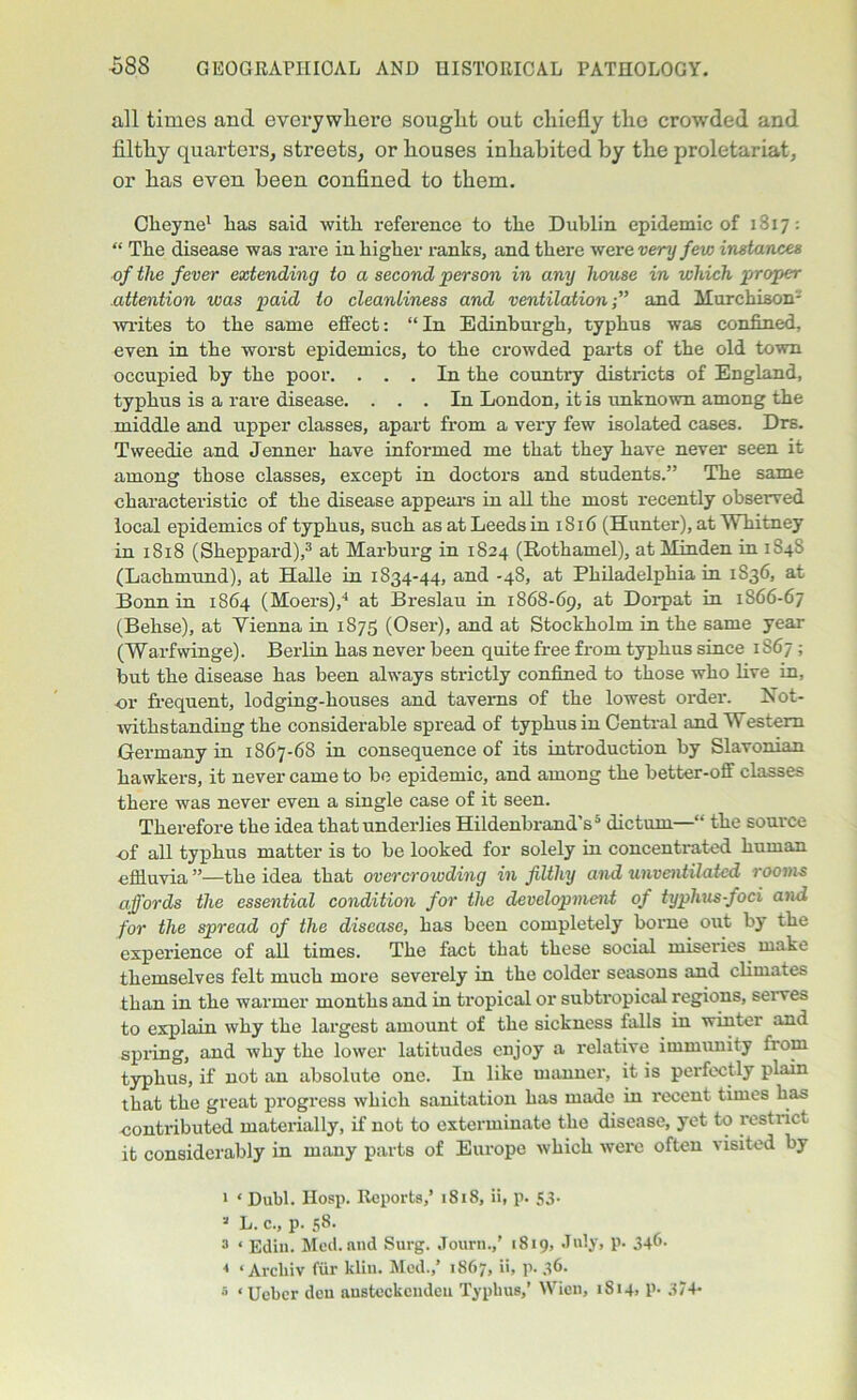 all times and everywhere sought out chiefly the crowded and filthy quarters, streets, or houses inhabited by the proletariat, or has even been confined to them. Cheyne1 * lias said with reference to the Dublin epidemic of 1817: “ The disease was rare in higher ranks, and there were verny few instances of the fever extending to a second person in any house in which proper attention was paid to cleanliness and ventilation;” and Murchison- writes to the same effect: “ In Edinburgh, typhus was confined, even in the worst epidemics, to the crowded parts of the old town occupied by the poor. ... In the country districts of England, typhus is a rare disease. ... In London, it is unknown among the middle and upper classes, apart from a very few isolated cases. Drs. Tweedie and Jenner have informed me that they have never seen it among those classes, except in doctors and students.” The same characteristic of the disease appears in all the most recently observed local epidemics of typhus, such as at Leeds in 1816 (Hunter), at Whitney in 1818 (Sheppard),3 at Marburg in 1824 (Rothamel), at Minden in 1S4S (Lachmund), at Halle in 1834-44, and -48, at Philadelphia in 1836, at Bonn in 1864 (Moers),4 5 at Breslau in 1868-69, Dorpat in 1866-67 (Belise), at Yienna in 1S75 (Oser), and at Stockholm in the same year (Warfwinge). Berlin has never been quite free from typhus since 1S67 ; but the disease has been always strictly confined to those who five in, or frequent, lodging-houses and taverns of the lowest order. Not- withstanding the considerable spread of typhus in Central and Western Germany in 1867-68 in consequence of its introduction by Slavonian hawkers, it never came to be epidemic, and among the better-off classes there was never even a single case of it seen. Therefore the idea that underlies HildenbrandV dictum— the source of all typhus matter is to be looked for solely in concentrated human effluvia ”—the idea that overcrowding in filthy and unventilated rooms affords the essential condition for the development of typhus-foci and for the spread of the disease, has been completely borne out by the experience of all times. The fact that these social miseries make themselves felt much more severely in the colder seasons and climates than in the warmer months and in tropical or subtropical regions, serves to explain why the largest amount of the sickness falls in winter and spring, and why the lower latitudes enjoy a relative immunity from typhus, if not an absolute one. In like manner, it is perfectly plain that the great progress which sanitation has made in recent times has contributed materially, if not to exterminate the disease, yet to restrict it considerably in many parts of Europe which were often visited by 1 ‘ Dubl. Hosp. Reports,’ 1818, ii, p. S3- * L. c., p. 58- 3 ‘ Ediu. Med. and Surg. Journ.,’ 1819, July, p. 34^- 4 ‘ Archiv fiir kiln. Med./ 1867, ii, p. 36. 5 ‘Ueber deu austeckcnden Typhus/ Wien, 1814, p- 3/4-