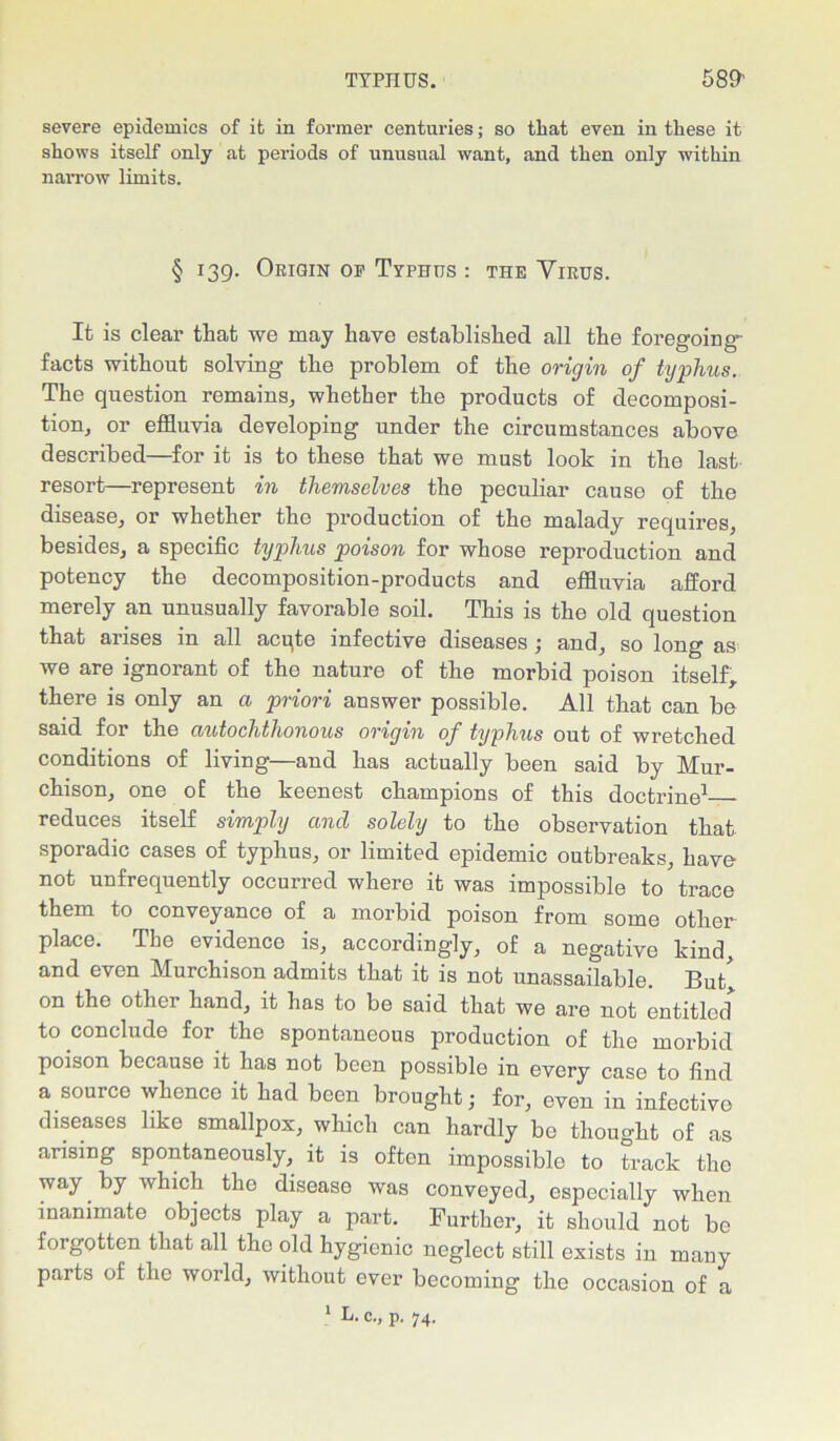 severe epidemics of it in former centuries; so that even in these it shows itself only at periods of unusual want, and then only within narrow limits. § 139. Origin op Typhus : the Yirus. It is clear that we may have established all the foregoing facts without solving the problem of the origin of typhus. The question remains, whether the products of decomposi- tion, or effluvia developing under the circumstances above described—for it is to these that we must look in the last resort—represent in themselves the peculiar cause of the disease, or whether the production of the malady requires, besides, a specific typhus poison for whose reproduction and potency the decomposition-products and effluvia afford merely an unusually favorable soil. This is the old question that arises in all acqte infective diseases; and, so long as we are ignorant of the nature of the morbid poison itself, there is only an a priori answer possible. All that can be said for the axitochthonous origin of typhus out of wretched conditions of living—and has actually been said by Mur- chison, one of the keenest champions of this doctrine1 reduces itself simply and solely to the observation that sporadic cases of typhus, or limited epidemic outbreaks, have not unfrequently occurred where it was impossible to trace them to conveyance of a morbid poison from some other place. Tbe evidence is, accordingly, of a negative kind, and even Murchison admits that it is not unassailable. But, on the other hand, it has to be said that we are not entitled* to conclude for the spontaneous production of the morbid poison because it has not been possible in every case to find a source whence it had been brought; for, even in infective diseases like smallpox, which can hardly be thought of as arising spontaneously, it is often impossible to track the way by which the disease was conveyed, especially when inanimate objects play a part. Further, it should not be forgotten that all the old hygienic neglect still exists in many parts of the world, without ever becoming the occasion of a
