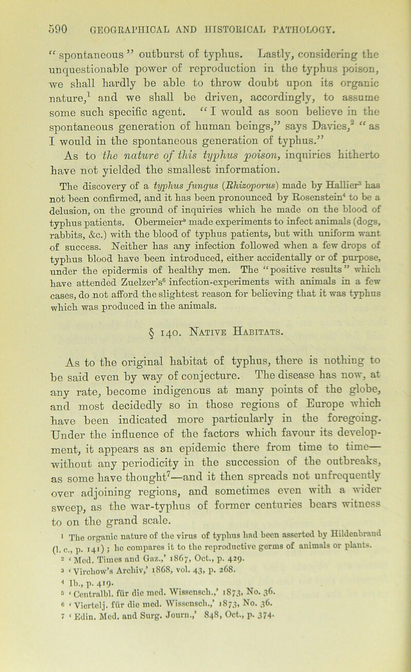 “spontaneous” outburst of typlius. Lastly, considering the unquestionable power of reproduction in the typhus poison, we shall hardly be able to throw doubt upon its organic nature,1 and we shall be driven, accordingly, to assume some such specific agent. “ I would as soon believe in the spontaneous generation of human beings,” says Davies,2 “ as I would in the spontaneous generation of typhus.” As to the nature of this typhus poison, inquiries hitherto have not yielded the smallest information. The discovery of a typhus fungus (Rhizoporus) made by Hallier* has not been confirmed, and it has been pronounced by Rosenstein4 to be a delusion, on the ground of inquiries which he made on the blood of typhus patients. Obermeierb made experiments to infect animals (dogs, rabbits, &c.) with the blood of typhus patients, but with uniform want of success. Neither has any infection followed when a few drops of typhus blood have been introduced, either accidentally or of purpose, under the epidermis of healthy men. The “positive results” which have attended Zuelzer’s6 infection-experiments with animals in a few cases, do not afford the slightest reason for believing that it was typhus which was produced in the animals. § 140. Native Habitats. As to tlie original babitat of typhus, there is nothing to be said even by way of conjecture. The disease has now, at any rate, become indigenous at many points of the globe, and most decidedly so in those regions of Europe which have been indicated more particularly in the foregoing. Under the influence of the factors which favour its develop- ment, it appears as an epidemic there from time to time without any periodicity in the succession of the outbreaks, as some have thought7—and it then spreads not unfrequcntly over adjoining regions, and sometimes even with a wider sweep, as the war-typhus of former centuries bears witness to on the grand scale. 1 The organic nature of the virus of typhus had been asserted by Ilildcnbrand (1. c., p. 141) ; ho compares it to the reproductive gcruis of animals or plants. 3 ‘ Med. Times and Gaz.,’ 1867, Oct., p. 429. 3 ‘Virchow’s Arcliiv,’ 18G8, vol. 43, p. 268. 4 lb., p. 4*9- 5 ‘ Centralbl. fur die med. Wissensch.,’ 1873, No. 36. s < Vicrtclj. fiir die med. Wissensch.,’ 1873, No. 36. r ‘ Edin. Med. and Surg. Journ.,’ 848, Oct., p. 374-