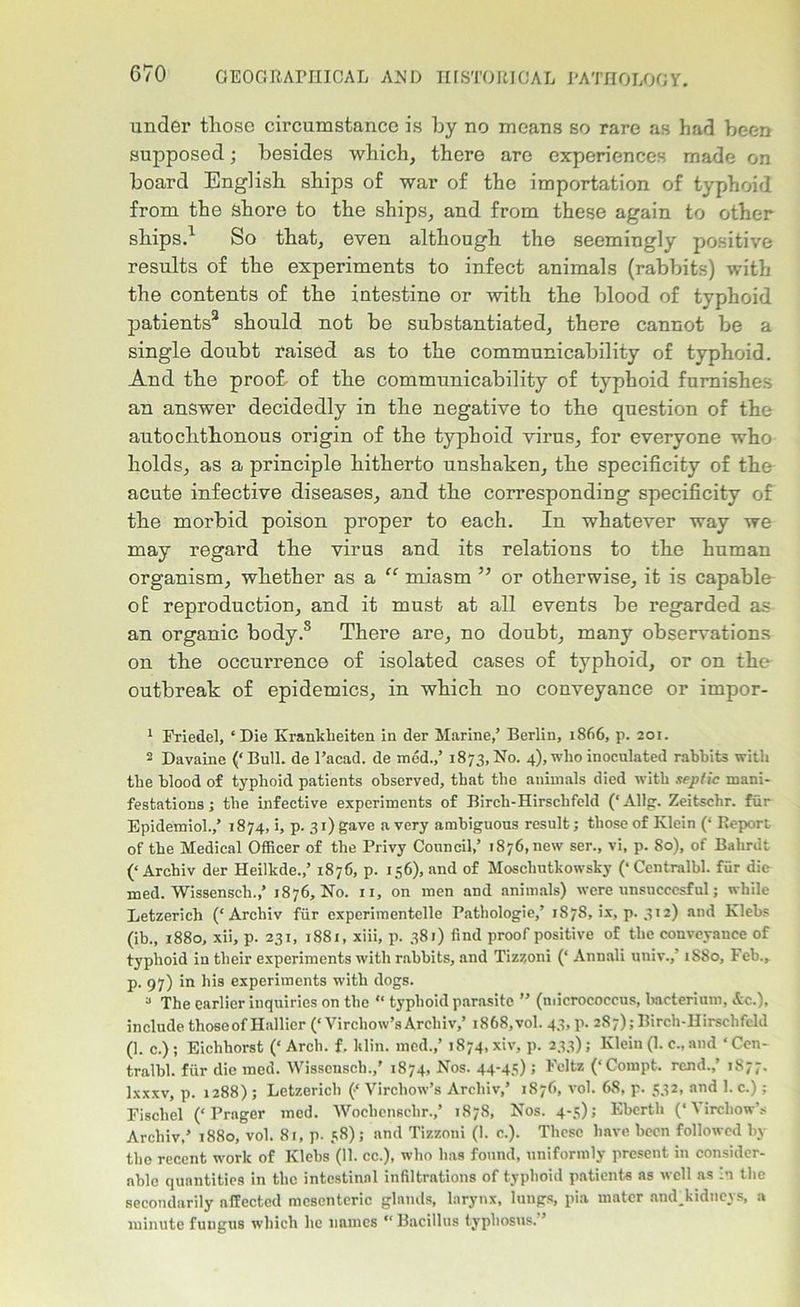 under those circumstance is by no means so rare as had been supposed; besides which, there are experiences made on board English ships of war of the importation of typhoid from the shore to the ships, and from these again to other ships.1 2 So that, even although the seemingly positive results of the experiments to infect animals (rabbits) with the contents of the intestine or with the blood of typhoid patients3 * * * * should not be substantiated, there cannot be a single doubt raised as to the communicability of typhoid. And the proof, of the communicability of typhoid furnishes an answer decidedly in the negative to the question of the autochthonous origin of the typhoid virus, for everyone who holds, as a principle hitherto unshaken, the specificity of the acute infective diseases, and the corresponding specificity of the morbid poison proper to each. In whatever way we may regard the virus and its relations to the human organism, whether as a “ miasm ” or otherwise, it is capable of reproduction, and it must at all events be regarded as an organic body.8 There are, no doubt, many observations on the occurrence of isolated cases of typhoid, or on the outbreak of epidemics, in which no conveyance or impor- 1 Friedel, ‘Die Krankheiten in der Marine,’ Berlin, 1866, p. 201. 2 Davaine (‘Bull, de l’acad. de med.,’ 1873,No. 4), who inoculated rabbits with the blood of typhoid patients observed, that the animals died with septic mani- festations ; the infective experiments of Birch-Hirschfeld (‘Allg. Zeitschr. fur Epidemiol.,’ 1874, i, p. 31) gave a very ambiguous result; those of Klein (‘ Report of the Medical Officer of the Privy Council,’ 1876, new ser., vi, p. So), of Bahrdt (‘Archiv der Heilkde.,’ 1876, p. 156), and of Moschutkowsky (‘Centralbl. fiir die med. Wissensch.,’ 1876, No. 11, on men and animals) were unsucccsful; while Letzerich (‘Archiv fiir cxperimentelle Pathologie,’ 1878, ix, p. 312) and Klebs (ib., 1880, xii, p. 231, 1881, xiii, p. 381) find proof positive of the conveyance of typhoid in their experiments with rabbits, and Tizz,oni (‘ Annali univ.,’ 1880, Feb., p. 97) in his experiments with dogs. 3 The earlier inquiries on the “ typhoid parasite ” (micrococcus, bacterium, Ac.), include those of Hallier (‘Virchow’s Archiv,’ 1868,vol. 43, p. 287); Birch-Hirschfeld (1. c.) ; Eichhorst (‘ Arch. f. klin. med.,’ 1874, xiv, p. 233); Klein (1. c., and ‘Cen- tralbl. fiir die med. Wissensch.,’ 1874, Nos. 44-45) > Feltz (‘Compt. rend.,’ 1877. Ixxxv, p. 1288) ; Letzerich (‘ Virchow’s Archiv,’ 1876, vol. 68, p. 532, and I. c.); Fischel (‘Prager mod. Wochenschr.,’ 1878, Nos. 4-5); Ebcrth (‘Virchow’s Archiv,’ 1880, vol. 81, p. 58); and Tizzoni (1. c.). These have been followed by the recent work of Klebs (11. cc.), who has found, uniformly present in consider- able quantities in the intestinal infiltrations of typhoid patients as well as in the secondarily affected mesenteric glands, larynx, lungs, pia mater and_kidneys, a minute fungus which he names “Bacillus typhosus. ’