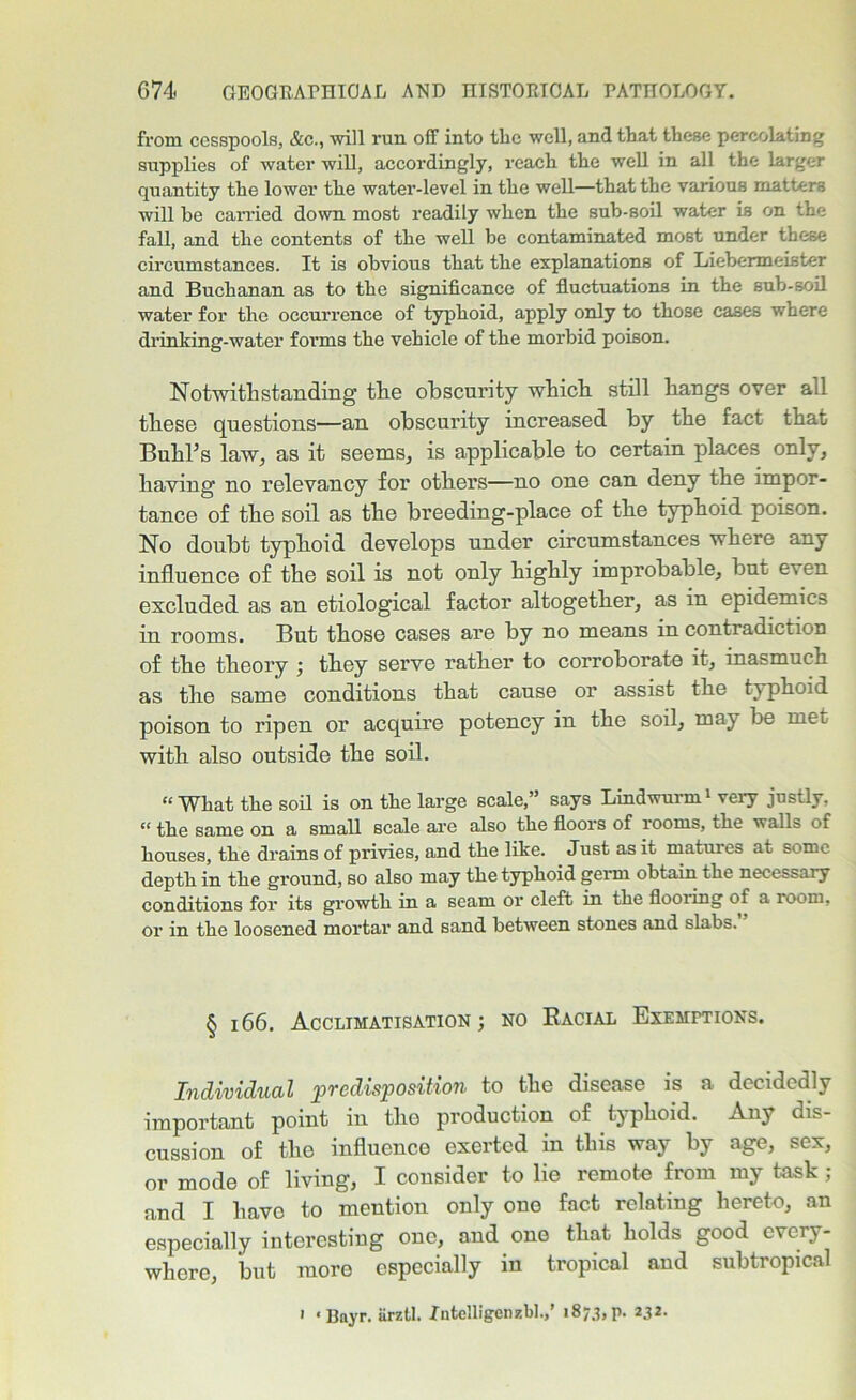 from cesspools, &c., will run off into the well, and that these percolating supplies of water will, accordingly, reach the well in all the larger quantity the lower the water-level in the well—that the various matters will be carried down most readily when the sub-soil water is on the fall, and the contents of the well be contaminated most under these circumstances. It is obvious that the explanations of Liebermeister and Buchanan as to the significance of fluctuations in the sub-soil water for the occurrence of typhoid, apply only to those cases where drinking-water forms the vehicle of the morbid poison. Notwithstanding the obscurity which still hangs over all these questions—an obscurity increased by the fact that Bubbs law, as it seems, is applicable to certain places only, having no relevancy for others—no one can deny the impor- tance of the soil as the breeding-place of the typhoid poison. No doubt typhoid develops under circumstances where any influence of the soil is not only highly improbable, but even excluded as an etiological factor altogether, as in epidemics in rooms. But those cases are by no means in contradiction of the theory \ they serve rather to corroborate it, inasmuch as the same conditions that cause or assist the typhoid poison to ripen or acquire potency in the soil, may be met with also outside the soil. “ What the soil is on the large scale,” says Lindwurm1 very justly. “ tlie same on a small scale are also the floors of rooms, the walls of houses, the drains of privies, and the like. Just as it matures at some depth in the ground, so also may the typhoid germ obtain the necessary conditions for its growth in a seam or cleft in the flooring of a room, or in the loosened mortar and sand between stones and slabs. § 166. Acclimatisation ; no Bacial Exemptions. Individual predisposition to the disease is a decidedly important point in the production of typhoid. Any dis- cussion of the influence exerted in this way by age, sex, or mode of living, I consider to lie remote from my task ; and I have to mention only one fact relating hereto, an especially interesting one, and one that holds good every- where, but more especially in tropical aud subtropical ' ‘ Bayr. arztl. Xntelligenzbl.,’ 1873, p. 232.