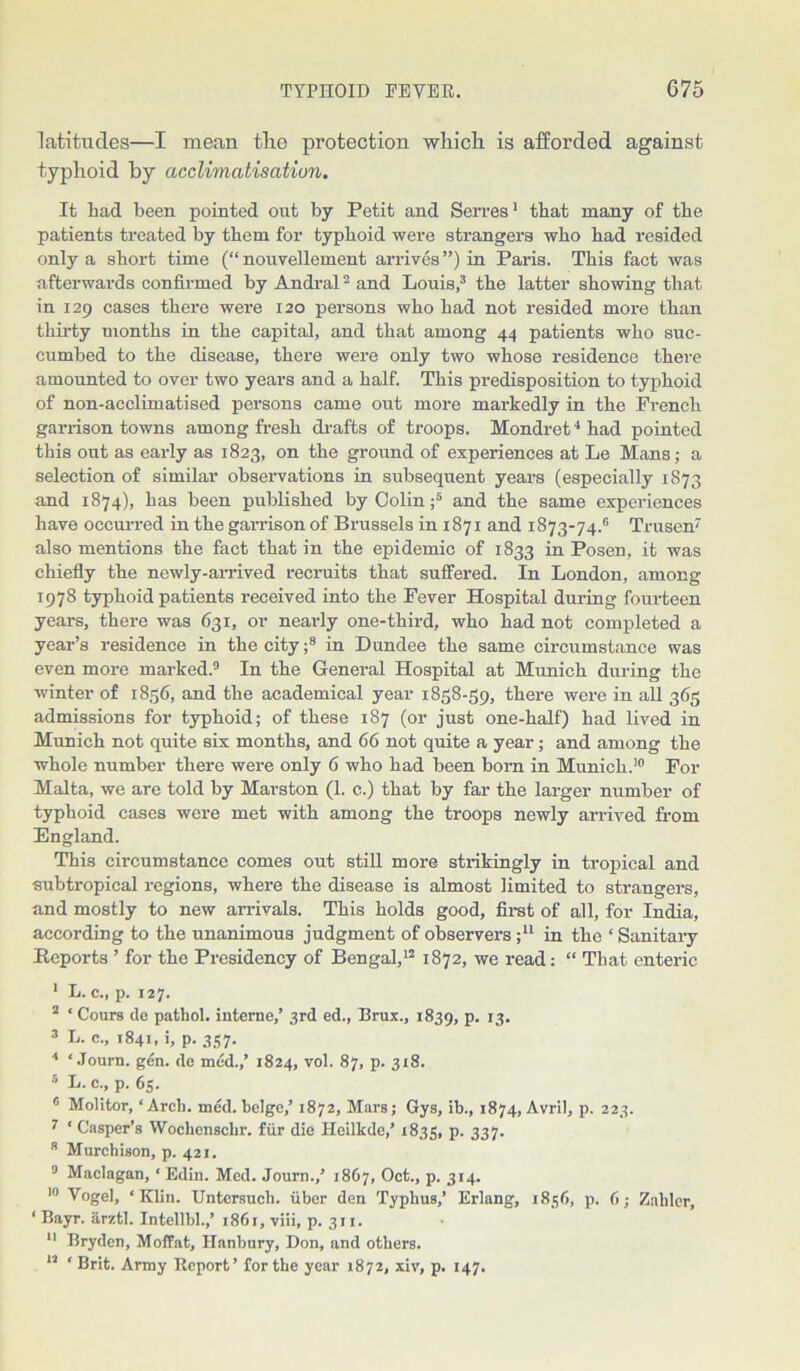 latitudes—I mean tlie protection which is afforded against typhoid by acclimatisation. It had been pointed out by Petit and Serves1 that many of the patients treated by them for typhoid were strangers who had resided only a short time (“nouvellement arrives”) in Paris. This fact was afterwards confirmed by Andral2 and Louis,3 the latter showing that in 129 cases there were 120 persons who had not resided more than thirty months in the capital, and that among 44 patients who suc- cumbed to the disease, there were only two whose residence there amounted to over two years and a half. This predisposition to typhoid of non-acclimatised persons came out more markedly in the French garrison towns among fresh drafts of troops. Mondret4 had pointed this out as early as 1823, on the ground of experiences at Le Mans; a selection of similar observations in subsequent years (especially 1873 and 1874), has been published by Colin ;5 and the same experiences have occurred in the garrison of Brussels in 1871 and 1873-74.6 Trusen7 also mentions the fact that in the epidemic of 1833 in Posen, it was chiefly the newly-arrived recruits that suffered. In London, among 1978 typhoid patients received into the Fever Hospital during fourteen years, there was 631, or nearly one-third, who had not completed a year’s residence in the city;8 in Dundee the same circumstance was even more marked.9 In the General Hospital at Munich during the winter of 1836, and the academical year 1858-59, there were in all 365 admissions for typhoid; of these 187 (or just one-half) had lived in Munich not quite six months, and 66 not quite a year; and among the whole number there were only 6 who had been born in Munich.10 For Malta, we are told by Marston (1. c.) that by far the larger number of typhoid cases were met with among the troops newly arrived from England. This circumstance comes out still more strikingly in tropical and subtropical regions, where the disease is almost limited to strangers, and mostly to new arrivals. This holds good, first of all, for India, according to the unanimous judgment of observers ;u in the ‘ Sanitary Reports ’ for the Presidency of Bengal,12 1872, we read: “ That enteric 1 L. c., p. 127. 2 * Cours de pathol. interne,’ 3rd ed., Brux., 1839, P- T3- 3 L. c., 1841, i, p. 357. 4 ‘ Journ. gen. de mud.,’ 1824, vol. 87, p. 318. 5 L. c., p. 65. 6 Molitor, ‘Arch. med. beige,’ 1872, Mars; Gys, ib., 1874, Avril, p. 223. 7 ‘ Casper’s Wochensclir. fiir die Heilkde,’ 1835, p. 337. 8 Murchison, p. 421. 9 Maclagan, ‘ Edin. Med. Journ.,’ 1867, Oct., p. 314. 10 Vogel, ‘Klin. Untersuch. iiber den Typhus,’ Erlang, 1856, p. 6; Zahlcr, ‘ Bayr. arztl. Intellbl.,’ 1861, viii, p. 311. 11 Bryden, Moffat, Ilanbury, Don, and others. 11 ‘ Brit. Army Report’ for the year 1872, xiv, p. 147.