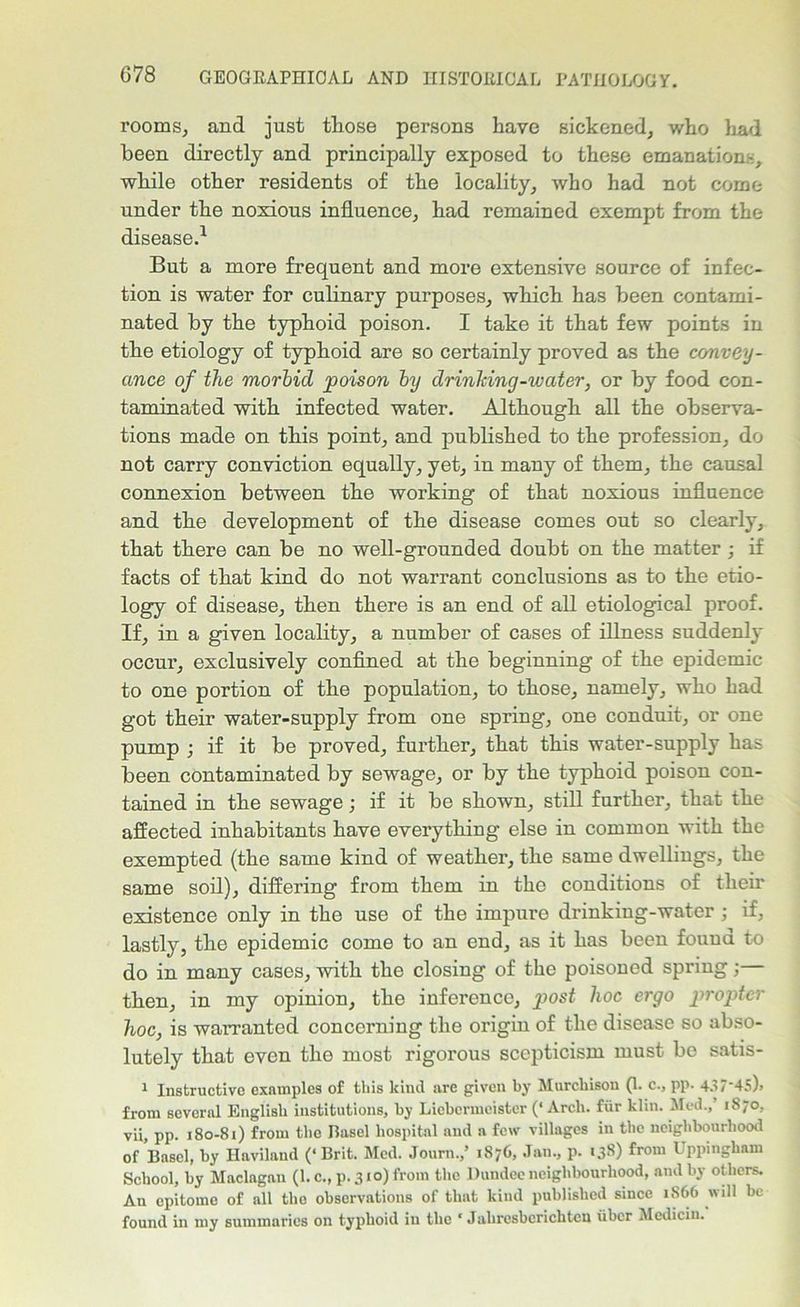 rooms, and just those persons have sickened, who had been directly and principally exposed to these emanation:-, while other residents of the locality, who had not come under the noxious influence, had remained exempt from the disease.1 But a more frequent and more extensive source of infec- tion is water for culinary purposes, which has been contami- nated by the typhoid poison. I take it that few points in the etiology of typhoid are so certainly proved as the convey- ance of the morbid poison by drinking-water, or by food con- taminated with infected water. Although all the observa- tions made on this point, and published to the profession, do not carry conviction equally, yet, in many of them, the causal connexion between the working of that noxious influence and the development of the disease comes out so clearly, that there can be no well-grounded doubt on the matter ; if facts of that kind do not warrant conclusions as to the etio- logy of disease, then there is an end of all etiological proof. If, in a given locality, a number of cases of illness suddenly occur, exclusively confined at the beginning of the epidemic to one portion of the population, to those, namely, who had got their water-supply from one spring, one conduit, or one pump ; if it be proved, further, that this water-supply has been contaminated by sewage, or by the typhoid poison con- tained in the sewage; if it be shown, still further, that the affected inhabitants have everything else in common with the exempted (the same kind of weather, the same dwellings, the same soil), differing from them in the conditions of their existence only in the use of the impure drinking-water; if, lastly, the epidemic come to an end, as it has been found to do in many cases, with the closing of the poisoned spring; then, in my opinion, the inference, post hoc ergo propter hoc, is warranted concerning the origin of the disease so abso- lutely that even the most rigorous scepticism must be satis- 1 Instructive examples of this kind are given by Murchison (1. c., pp. 437'45)> from several English institutions, by Licbcrmeister (‘ Arch, fiir klin. Med., 1870, vii, pp. 180-81) from the Easel hospital and a few villages in the neighbourhood of Basel, by Havilaud (‘Brit. Med. Journ./ 1876, Jan., p. 138) from Uppingham School, by Maclagan (1. c., p. 310) from the Dundee neighbourhood, and by others. Au epitome of all the observations of that kind published since 1S66 will be found in my summaries on typhoid in the * Jahresbcrichtcu liber Mediciu.