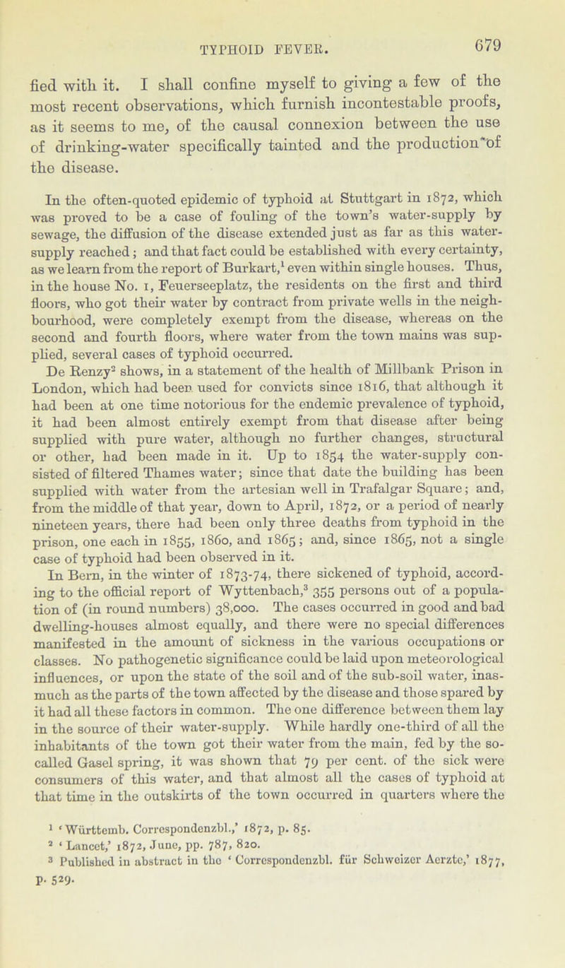 fied with. it. I shall confine myself to giving a few of the most recent observations, which furnish incontestable proofs, as it seems to me, of the causal connexion between the use of drinking-water specifically tainted and the production of the disease. In the often-quoted epidemic of typhoid at Stuttgart in 1872, which was proved to he a case of fouling of the town’s water-supply by sewage, the diffusion of the disease extended just as far as this water- supply reached; and that fact could be established with every certainty, as we leam from the report of Burkart,1 2 even within single houses. Thus, in the house No. 1, Feuerseeplatz, the residents on the first and third floors, who got their water by contract from private wells in the neigh- bourhood, were completely exempt from the disease, whereas on the second and fourth floors, where water from the town mains was sup- plied, several cases of typhoid occurred. De Renzy shows, in a statement of the health of Millbank Prison in London, which had been used for convicts since 1816, that although it had been at one time notorious for the endemic prevalence of typhoid, it had been almost entirely exempt from that disease after being supplied with pure water, although no further changes, structural or other, had been made in it. Up to 1854 the water-supply con- sisted of filtered Thames water; since that date the building has been supplied with water from the artesian well in Trafalgar Square; and, from the middle of that year, down to April, 1872, or a period of nearly nineteen years, there had been only three deaths from typhoid in the prison, one each in 1855, i860, and 1865; and, since 1865, not a single case of typhoid had been observed in it. In Bern, in the winter of 1873-74, there sickened of typhoid, accord- ing to the official report of Wyttenbach,3 355 persons out of a popula- tion of (in round numbers) 38,000. The cases occurred in good and bad dwelling-houses almost equally, and there were no special differences manifested in the amount of sickness in the various occupations or classes. No pathogenetic significance could be laid upon meteorological influences, or upon the state of the soil and of the sub-soil water, inas- much as the parts of the town affected by the disease and those spared by it had all these factors in common. The one difference between them lay in the source of their water-supply. While hardly one-third of all the inhabitants of the town got their water from the main, fed by the so- called Gasel spring, it was shown that 79 per cent, of the sick were consumers of this water, and that almost all the cases of typhoid at that time in the outskirts of the town occurred in quarters where the 1 ‘ Wiirttemb. Correspondenzbl.,’ 1872, p. 85. 2 ‘ Lancet,’ 1872, June, pp. 787, 820. 3 Published in abstract in the ‘ Correspondenzbl. fur Schwoizer Aerzte,’ 1877, p. 529.