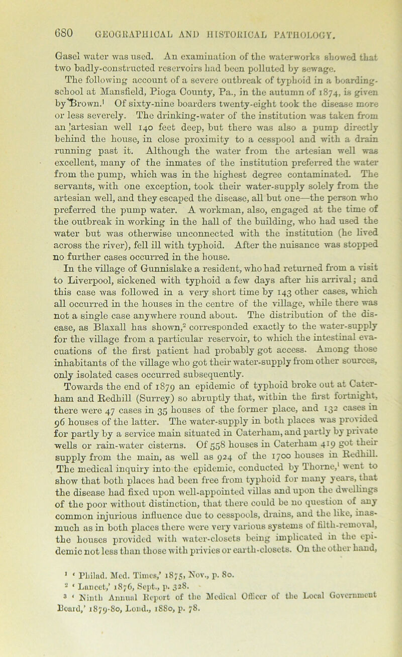 6S0 Gasel water was used. An examination of tlie waterworks showed that two badly-constructed reservoirs had been polluted by sewage. The following account of a severe outbreak of typhoid in a boarding- school at Mansfield, Pioga County, Pa., in the autumn of 1874, is given byTBrown.1 Of sixty-nine boarders twenty-eight took the disease more or less severely. The drinking-water of the institution was taken from an 'artesian well 140 feet deep, but there was also a pump directly behind the house, in close proximity to a cesspool and with a drain running past it. Although the water from the artesian well was excellent, many of the inmates of the institution preferred the water from the pump, which was in the highest degree contaminated. The servants, with one exception, took their water-supply solely from the artesian well, and they escaped the disease, all but one—the person who preferred the pump water. A workman, also, engaged at the time of the outbreak in working in the hall of the building, who had used the water but was otherwise unconnected with the institution (he lived across the river), fell ill with typhoid. After the nuisance was stopped no further cases occurred in the house. In the village of Gunnislake a resident, who had returned from a visit to Liverpool, sickened with typhoid a few days after his arrival; and this case was followed in a very short time by 143 other cases, which all occurred in the houses in the centre of the village, while there was not a single case anywhere round about. The distribution of the dis- ease, as Blaxall has shown,2 corresponded exactly to the water-supply for the village from a particular reservoir, to which the intestinal eva- cuations of the first patient had probably got access. Among those inhabitants of the village who got their water-supply from other sources, only isolated cases occurred subsequently. Towards the end of 1879 an epidemic of typhoid broke out at Later- ham and ftedhill (Surrey) so abruptly that, within the first fortnight, there were 47 cases in 35 houses of the former place, and 132 cases in 96 houses of the latter. The water-supply in both places was provided for partly by a service main situated in Caterham, and partly by prh ate wells or rain-water cisterns. Of 558 houses in Caterham 419 got their supply from the main, as well as 924 of the 1700 houses in RedhiU. The medical inquiry into the epidemic, conducted by Thome,1 went to show that both places had been free from typhoid for many years, that the disease had fixed upon well-appointed villas and upon the dwellings of the poor without distinction, that there could be no question of any common injurious influence due to cesspools, drains, and the like, inas- much as in both places there were very various systems of filth-removal, the houses provided with water-closets being implicated in the epi- demic not less than those with privies or earth-closets. On the other hand, ' ‘ Pliilad. Med. Times,’ 1875, Nov., p. 80. 2 ‘ Lnncet,’ 1876, Sept., p. 328. 3 ‘ Ninth Annual Report of the Medical Officer of the Local Government Hoard,’ 1879-80, Loud., 1S80, p. 78.