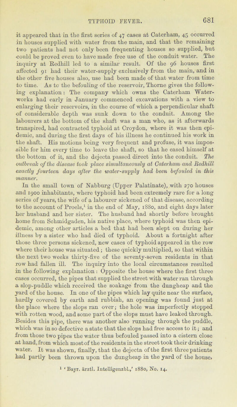 it appeared that in tlie first series of 47 cases at Oaterham, 45 occurred in houses supplied with water from the main, and that the remaining two patients had not only been frequenting houses so supplied, but ■could be proved even to have made free use of the conduit water. The inquiry at Redliill led to a similar result. Of the 96 houses first affected 91 had their water-supply exclusively from the main, and in the other five houses also, use had been made of that water from time to time. As to the befouling of the reservoir, Thorne gives the follow- ing explanation: The company which owns the Caterham Water- works had early in January commenced excavations with a view to enlarging their reservoir’s, in the course of which a perpendicular shaft of considerable depth was sunk down to the conduit. Among the labourers at the bottom of the shaft was a man who, as it afterwards transpired, had contracted typhoid at Croydon, where it was then epi- demic, and during the first days of his illness he continued his work in the shaft. His motions being very frequent and profuse, it was impos- sible for him every time to leave the shaft, so that he eased himself at the bottom of it, and the dejecta passed direct into the conduit. The outbreak of the disease toolc 'place simultaneously at Caterham and Redhill exactly fourteen days after the water-supply had been befouled in this manner. In the small town of Nabburg (Upper Palatinate), with 270 houses and 1900 inhabitants, where typhoid had been extremely rare for a long series of years, the wife of a labourer sickened of that disease, according to the account of Proels,1 in the end of May, 1880, and eight days later her husband and her sister. The husband had shortly before brought home from Schmidgaden, his native place, where typhoid was then epi- demic, among other articles a bed that had been slept on during her illness by a sister who had died of typhoid. About a fortnight after those three persons sickened, new cases of typhoid appeared in the row where their house was situated; these quickly multiplied, so that within the next two weeks thirty-five of the seventy-seven residents in that row had fallen ill. The inquiry into the local circumstances resulted in the following explanation: Opposite the house where the first three cases occurred, the pipes that supplied the street with water ran through a slop-puddle which received the soakage from the dungheap and the yard of the house. In one of the pipes which lay quite near the surface, hardly covered by earth and rubbish, an opening was found just at the place where the slops ran over; the hole was imperfectly stopped with rotten wood, and some part of the slops must have leaked through. Besides this pipe, thei-e was another also running through the puddle, which was in so defective a state that the slops had free access to it; and from those two pipes the water thus befouled passed into a cistern close at hand, from which most of the residents in the street took their drinking water. It was shown, finally, tbat the dejecta of the first three patients had partly been thrown upon the dungheap in the yard of the house* 1 ‘Bayr. arztl. Intclligenzbl.,’ 1880, No. 14.