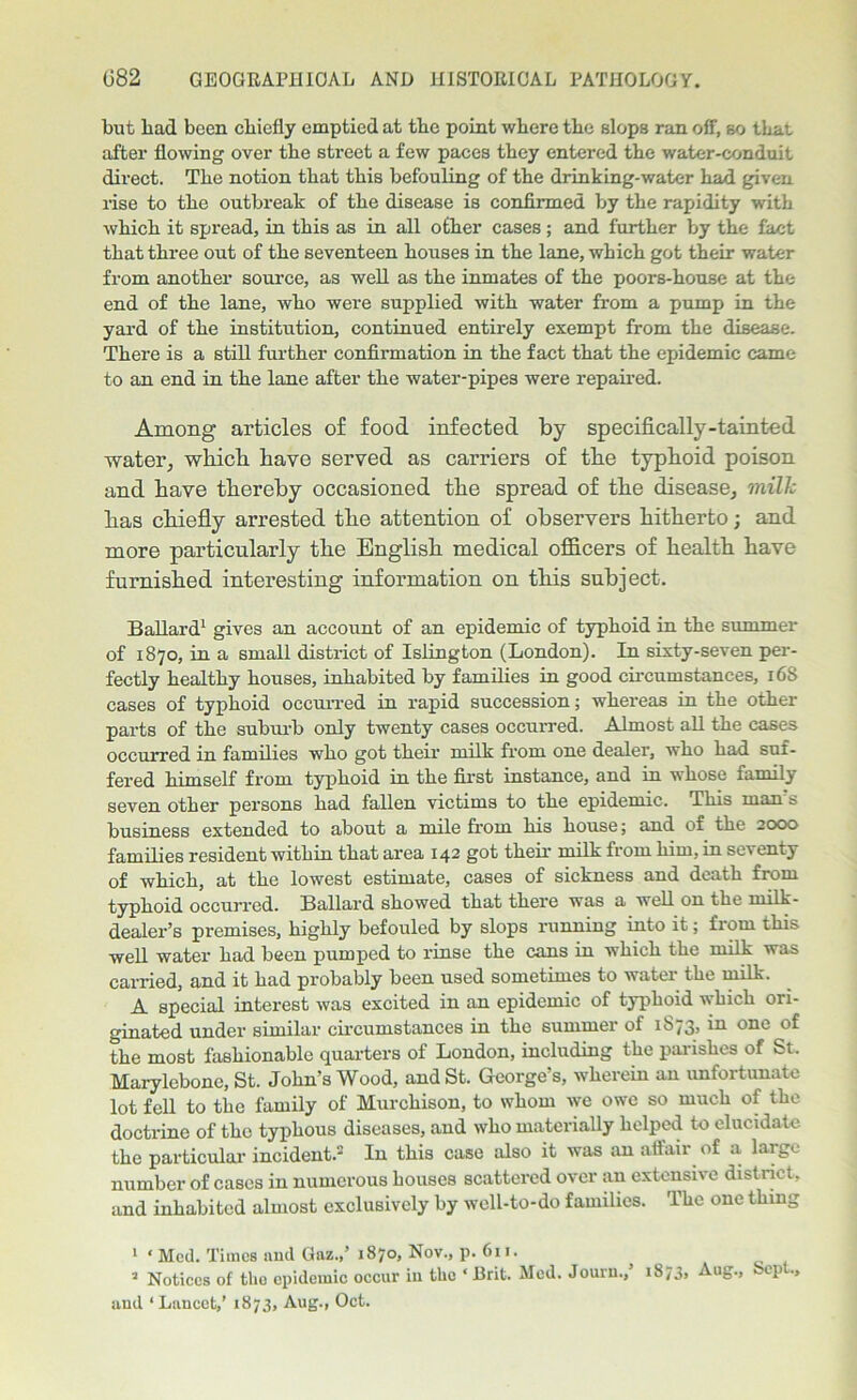 but bad been chiefly emptied at the point where the slops ran off, so that after flowing over the street a few paces they entered the water-conduit direct. The notion that this befouling of the drinking-water had given rise to the outbreak of the disease is confirmed by the rapidity with which it spread, in this as in all other cases ; and further by the fact that three out of the seventeen houses in the lane, which got their water from another source, as well as the inmates of the poors-house at the end of the lane, who were supplied with water from a pump in the yard of the institution, continued entirely exempt from the disease. There is a still further confirmation in the fact that the epidemic came to an end in the lane after the water-pipes were repaired. Among articles of food infected by specifically-tainted water^ which have served as carriers of the typhoid poison and have thereby occasioned the spread of the disease, mill: has chiefly arrested the attention of observers hitherto; and more particularly the English medical officers of health have furnished interesting information on this subject. Ballard1 gives an account of an epidemic of typhoid in the summer of 1870, in a small district of Islington (London). In sixty-seven per- fectly healthy houses, inhabited by families in good circumstances, 168 cases of typhoid occurred in rapid succession; whei'eas in the other parts of the suburb only twenty cases occurred. Almost all the cases occurred in families who got their milk from one dealer, who had suf- fered himself from typhoid in the first instance, and in whose family seven other persons had fallen victims to the epidemic. This man s business extended to about a mile from his house; and of the 2000 families resident within that area 142 got their milk from him, in seventy of which, at the lowest estimate, cases of sickness and death from typhoid occurred. Ballard showed that there was a well on the milk- dealer’s premises, highly befouled by slops running into it; from this well water had been pumped to rinse the cans in which the milk was carried, and it had probably been used sometimes to water the milk. A special interest was excited in an epidemic of typhoid which ori- ginated under similar circumstances in the summer of 1S73, in one of the most fashionable quarters of London, including the parishes of St. Marylebone, St. John’s Wood, and St. George’s, wherein an unfortunate lot fell to the family of Murchison, to whom we owe so much of the doctrine of the typhous diseases, and who materially helped to elucidate the particular incident.2 In this case also it was an affair of a large number of cases in numerous houses scattered over an extensive district, and inhabited almost exclusively by well-to-do families. The one thing 1 ‘ Med. Times and Gaz.,’ 1870, Nov., p. 611. 5 Notices of the epidemic occur in the ‘ Brit. Med. Jouru.,’ 1873, Aug., kept., and ‘Lancet,’ 1873, Aug., Oct.