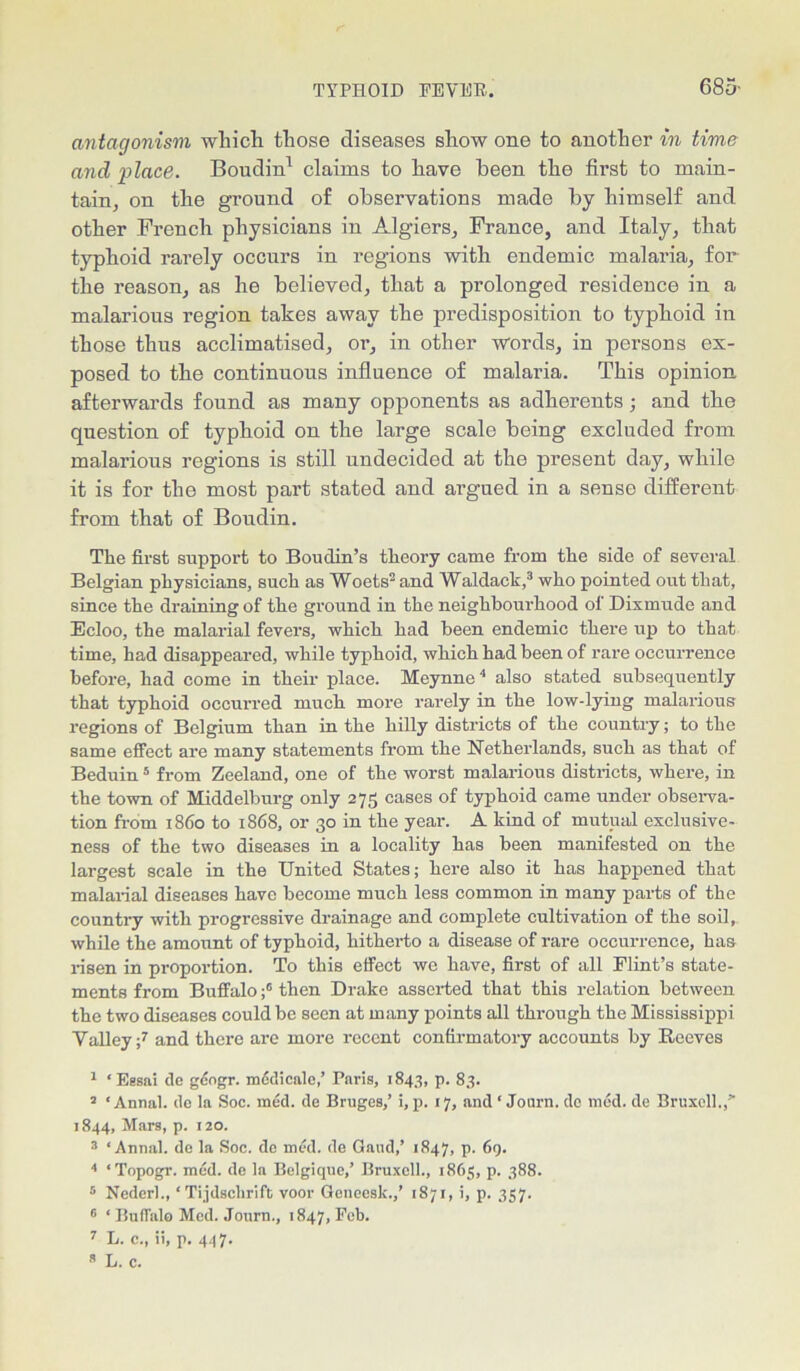 antagonism which those diseases show one to another in time and place. Boudin1 * claims to have been the first to main- tain, on the ground of observations made by himself and other French physicians in Algiers, France, and Italy, that typhoid rarely occurs in regions with endemic malaria, for the reason, as he believed, that a prolonged residence in a malarious region takes away the predisposition to typhoid in those thus acclimatised, or, in other words, in persons ex- posed to the continuous influence of malaria. This opinion afterwards found as many opponents as adherents and the question of typhoid on the large scale being excluded from malarious regions is still undecided at the present day, while it is for the most part stated and argued in a sense different from that of Boudin. The first support to Boudin’s theory came from the side of several Belgian physicians, such as Wools and Waldack,3 who pointed out that, since the draining of the ground in the neighbourhood of Dixmude and Ecloo, the malarial fevers, which had been endemic there np to that time, had disappeared, while typhoid, which had been of rare occurrence before, had come in their place. Meynne4 also stated subsequently that typhoid occurred much more rarely in the low-lying malarious regions of Belgium than in the hilly districts of the country; to the same effect are many statements from the Netherlands, such as that of Beduin5 6 from Zeeland, one of the worst malarious districts, where, in the town of Middelburg only 275 cases of typhoid came under observa- tion from 1860 to 1868, or 30 in the year. A kind of mutual exclusive- ness of the two diseases in a locality has been manifested on the largest scale in the United States; here also it has happened that malarial diseases have become much less common in many parts of the country with progressive drainage and complete cultivation of the soil, while the amount of typhoid, hitherto a disease of rare occurrence, has risen in proportion. To this effect we have, first of all Flint’s state- ments from Buffalothen Drake asserted that this relation between the two diseases could be seen at many points all through the Mississippi Talley;7 and there are more recent confirmatory accounts by B-eeves 1 * Essai ile gcogr. mddicale,’ Paris, 1843, p. 83. s ‘ Annal. (lo la Soc. med. de Bruges,’ i, p. 17, and ‘ Journ. do mod. de Bruxell.,” 1844, Mars, p. 120. 3 ‘Annal. de la Soc. do mod. de Gaud,’ 1847, p. 69. 4 ‘Topogr. med. de la Belgique,’ Bruxoll., 1865, p. 388. 5 Nederl., ‘ Tijdsclirift voor Geneesk.,’ 1871, i, p. 357. 6 ‘Buffalo Med. Journ., 1847, Feb. 7 L. c., ii, p. 447. 3 L. c.