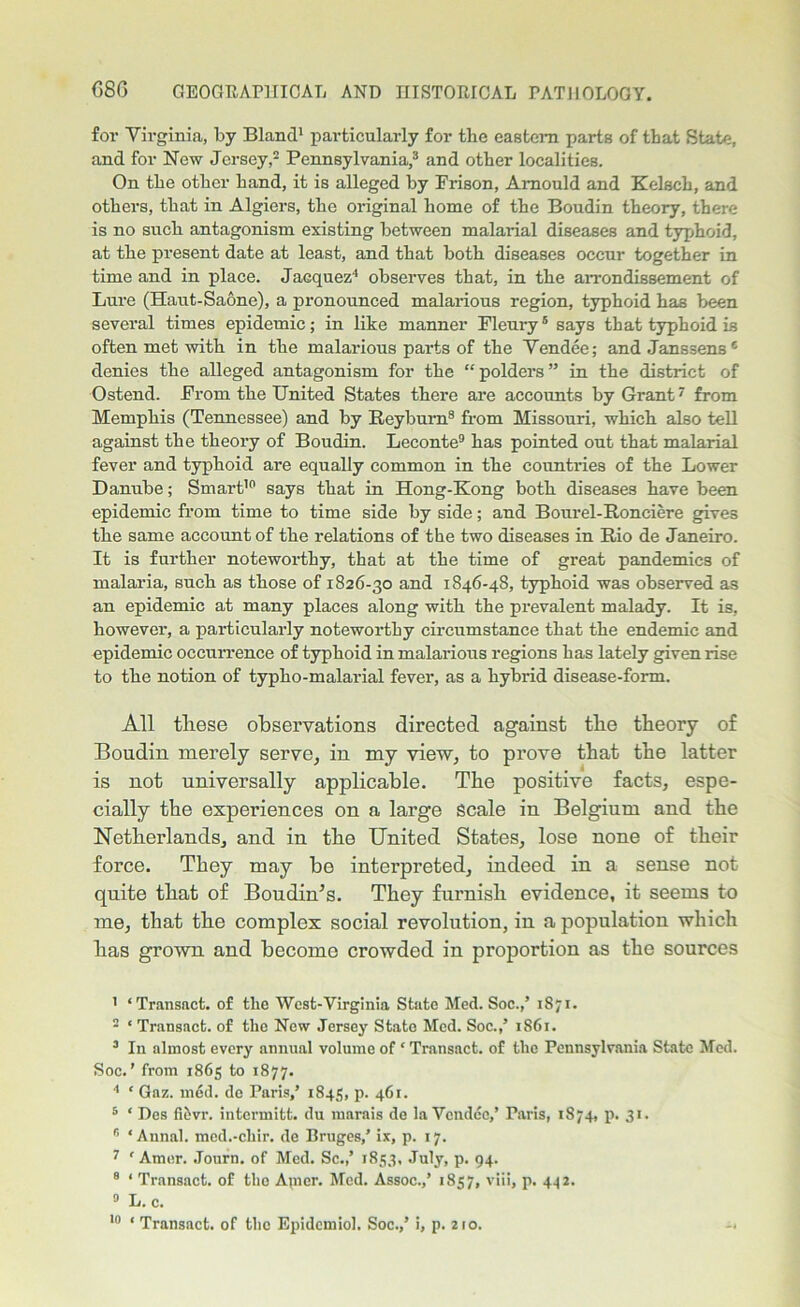 for Virginia, by Bland1 particularly for the eastern parts of that State, and for New Jersey,2 Pennsylvania,3 and other localities. On the other hand, it is alleged by Frison, Amould and Kelsch, and others, that in Algiers, the original home of the Boudin theory, there is no such antagonism existing between malarial diseases and typhoid, at the present date at least, and that both diseases occur together in time and in place. Jacquez4 observes that, in the arrondissement of Lure (Haut-Saone), a pronounced malarious region, typhoid has been several times epidemic; in like manner Fleury5 6 says that typhoid is often met with in the malarious parts of the Vendee; and Janssens* denies the alleged antagonism for the “polders” in the district of Ostend. From the United States there are accounts hy Grant7 from Memphis (Tennessee) and by Reyburn8 from Missouri, which also teH against the theory of Boudin. Leconte9 has pointed out that malarial fever and typhoid are equally common in the countries of the Lower Danube; Smart10 says that in Hong-Kong both diseases have been epidemic from time to time side by side; and Bourel-Ronciere gives the same account of the relations of the two diseases in Rio de Janeiro. It is further noteworthy, that at the time of great pandemics of malaria, such as those of 1826-30 and 1846-48, typhoid was observed as an epidemic at many places along with the prevalent malady. It is, however, a particularly noteworthy circumstance that the endemic and epidemic occurrence of typhoid in malarious regions has lately given rise to the notion of typho-malarial fever, as a hybrid disease-form. All these observations directed against the theory of Boudin merely serve, in my view, to prove that the latter is not universally applicable. The positive facts, espe- cially the experiences on a large scale in Belgium and the Netherlands, and in the United States, lose none of their force. They may be interpreted, indeed in a sense not quite that of Boudin’s. They furnish evidence, it seems to me, that the complex social revolution, in a population which has grown and become crowded in proportion as the sources 1 ‘Transact, of the Wcst-Virginia State Med. Soc.,’ 1S71. 2 * Transact, of the New Jersey State Med. Soc.,’ 1861. 3 In almost every annual volume of ‘ Transact, of the Pennsylvania State Med. Soc.’ from 1865 to 1877. 4 * Gaz. med. de Paris,’ 1845, p. 461. 5 ' Des fi&vr. intermitt, du marais de la Vendee,’ Paris, 1874, 71. 31. 6 'Annul, med.-chir. de Bruges,’ ix, p. 17. 7 ' Amor. Journ. of Med. Sc.,’ 1853, July, p. 94. 8 ‘ Transact, of the Apier. Med. Assoc.,’ 1857, viii, p. 442. 0 L.c. 10 ‘ Transact, of the Epidemiol. Soc.,’ i, p. 210.