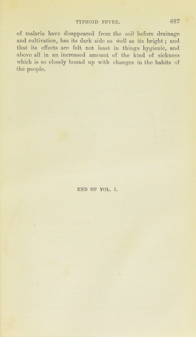 of malaria have disappeared from the soil before drainage and cultivation, has its dark side as well as its bright; and that its effects are felt not least in things hygienic, and above all in an increased amount of the kind of sickness which is so closely bound up with changes in the habits of the people. END OF VOL. T.