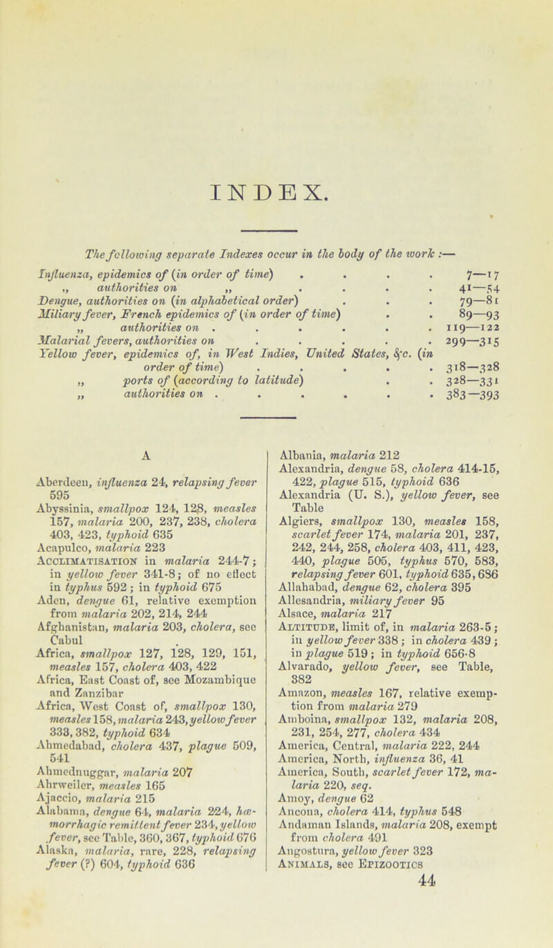 INDEX. The following separate Indexes occur in the body of the ivorlc Influenza, epidemics of (in order of time) .... „ authorities on „ .... Dengue, authorities on (in alphabetical order) Miliary fever, Drench epidemics of (in order of time) „ authorities on . Malarial fevers, authorities on .... Yellow fever, epidemics of, in West Indies, United States, Sfc. (in order of time) ..... „ ports of (according to latitude) „ authorities on . 7—17 41—54 79—81 89—93 119—122 299—315 318—328 328—331 383—393 A Aberdeen, influenza 24, relapsing fever 595 Abyssinia, smallpox 124, 128, measles 157, malaria 200, 237, 238, cholera 403, 423, typhoid 635 Acapulco, malaria 223 Acclimatisation in malaria 244-7; in yellow fever 341-8; of no eilect in typhus 592 ; in typhoid 675 Aden, dengue 61, relative exemption from malaria 202, 214, 244 Afghanistan, malaria 203, cholera, see Cabul Africa, smallpox 127, 128, 129, 151, measles 157, cholera 403, 422 Africa, East Coast of, see Mozambique and Zanzibar Africa, West Coast of, smallpox 130, measles 158, malaria 243, yellowfever 333,382, typhoid 634 Ahmcdabad, cholera 437, plague 509, 541 Ahmednuggar, malaria 207 Ahrweiler, measles 165 Ajaccio, malaria 215 Alabama, dengue 64, malaria 224, hre- morrhagic remittent fever 234, yellow .fever, see Table, 360,367, typhoid 676 Alaska, malaria, rare, 228, relapsing fever (?) 604, typhoid 636 Albania, malaria 212 Alexandria, dengue 58, cholera 414-15, 422, plague 515, typhoid 636 Alexandria (U. S.), yellow fever, see Table Algiers, smallpox 130, measles 158, scarlet fever 174, malaria 201, 237, 242, 244, 258, cholera 403, 411, 423, 440, plague 506, typhus 570, 583, relapsing fever 601, typhoid 635,686 Allahabad, dengue 62, cholera 395 Allesandria, miliary fever 95 Alsace, malaria 217 Altitude, limit of, in malaria 263-5; in yellow fever 338; in cholera 439 ; in plague 519 ; in typhoid 656-8 Alvarado, yellow fever, see Table, 382 Amazon, measles 167, relative exemp- tion from malaria 279 Amboina, smallpox 132, malaria 208, 231, 254, 277, cholera 434 America, Central, malaria 222, 244 America, North, influenza 36, 41 America, South, scarlet fever 172, ma- laria 220, seq. Amoy, dengue 62 Ancona, cholera 414, typhus 548 Andaman Islands, malaria 208, exempt from cholera 491 Angostura, yellow fever 323 Animals, see Epizootics 44.