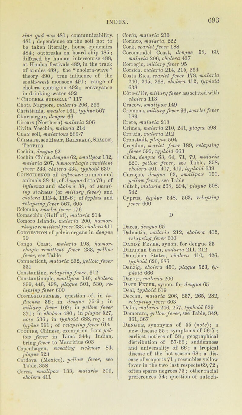 sine qud non 481 ; communicability. 481; dependence on the soil not to be taken literally, house epidemics 484; outbreaks on board ship 485 ; diffused by human intercourse 488, at Hindoo festivals 489, in the track of armies 489; the “ cholera-wave ” theory 490; true influence of the south-west monsoon 491; range of cholera contagion 492; conveyance in drinking-water 492 “ Choleba sudoral” 117 Chota Nagpore, malaria 206, 266 Christiania, measles 161, typhus 567 Churnargur, dengue 66 Cirears (Northern) malaria 206 Civita Vecchia, malaria 214 Clay soil, malarious 266-7 Climate, see Heat, Rainfall, Season, Tbopics Cochin, dengue 62 Cochin China, dengue 62, smallpox 132, malaria 207, hcemorrhagic remittent fever 233, cholera 434, typhoid 630 Coincidence of influenza in men and animals 38-41, of dengue ditto 78; of influenza and cholera 38; of sweat- ing sichness (or miliary fever) and cholera 112-4, 115-6 ; of typhus and relapsing fever 567, 605 Colombo, scarlet fever 176 Comacchio (Gulf of), malaria 214 Comoro Islands, malaria 200, hcemor- rhagic remittent fever 233, cholera 411 Congestion of pelvic organs in dengue 59 Congo Coast, malaria 198, hcemor- rhagic remittent fever 233, yellow fever, see Table Connecticut, malaria 232, yellow fever 331 Constantine, relapsing fever, 612 Constantinople, smallpox 146, cholera 399, 446, 498, plague 501, 530, re- lapsing fever 600 Contagiousness, question of, in in- fluenza 36; in dengue 75-9; in miliary fever 109; in yellow fever 371; in cholera 480; in plague 527, note 536; in typhoid 688, seq.; of typhus 591; of relapsing fever 614 Coolies, Chinese, exemption from yel- low fever in Lima 344; Indian, bring fever to Mauritius 603 Copenhagen, sweating sickness 84, plague 523 Cordova (Mexico), yellow fever, sco Table, 358 Corea, smallpox 133, malaria 209, cholera 411 Corfu, malaria 213 Coriuto, malaria, 222 Cork, scarlet fever 188 Coromandel Coast, dengue 58, 60, malaria 206, cholera 437 Corregio, miliary fever 95 Corsica, malaria 214, 215, 264 Costa Rica, scarlet fever 178, malaria 240, 245, 268, cholera 412, typhoid 638 Cote-d’Or, miliary fever associated with cholera 113 Cracow, smallpox 149 Cremona, miliary fever 96, scarlet fever 189 Crete, malaria 213 Crimea, malaria 210, 241, plague 498 Croatia, malaria 212 Cronstadt, plague 504 Croydon, scarlet fever 189, relapsing fever 595, typhoid 663 Cuba, dengue 63, 64, 71, 79, malaria 220, yellow fever, see Table, 358, cholera 401, 407, 419, typhoid 639 Curaijao, dengue 63, smallpox 151, yellow fever, see Table Cutch, malaria 268, 294,' plague 508, 542 Cyprus, typhus 548, 563, relapsing fever 600 D Dacca, dengue 65 Dalmatia, malaria 212, cholera 402, relapsing fever 600 Dandy Peveb, synon. for dengue 55 Danubian basin, malaria 211, 212 Danubian States, cholera 410, 426, typhoid 626, 686 Danzig, cholera 450, plague 523, ty- phoid 666 Darfur, malaria 200 Date Peveb, synon. for dengue 65 Deal, typhoid 619 Deccan, malaria 206, 257, 265, 282, relapsing fever 603 Delhi, malaria 246, 257, typhoid 629 Demerara, yellow fever, see Table, 349, 361, 367 Dengue, synonyms of 55 (note)-, a new disease 55 ; symptoms of 56-7 ; earliest notices of 58; geographical distribution of 57-66; suddenness and universality of 66; a tropical disease of the hot season 68; a dis- ease of seaports 71; resembles yellow fever in the two last respects 69,72 ; often spares negroes 73; other racial preferences 74; question of autoch-