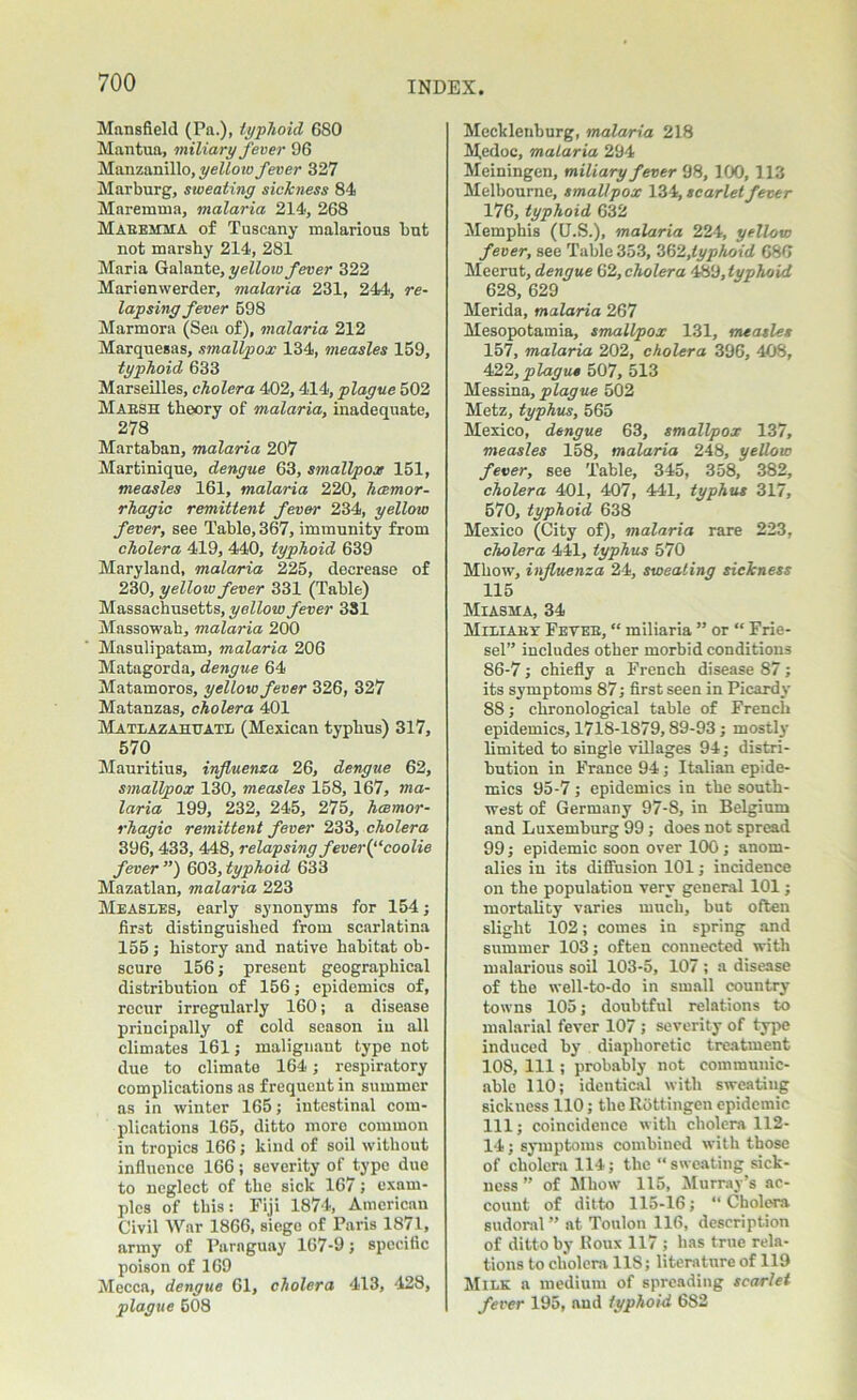 Mansfield (Pa.), typhoid 6SO Mantua, miliary fever 96 Manzanillo, yellow fever 327 Marburg, sweating sickness 84 Maremma, malaria 214, 268 Mabehma of Tuscany malarious but not marsby 214, 281 Maria Galante, yellow fever 322 Marienwerder, malaria 231, 244, re- lapsing fever 698 Marmora (Sea of), malaria 212 Marquesas, smallpox 134, measles 159, typhoid 633 Marseilles, cholera 402,414, plague 502 Mabsh theory of malaria, inadequate, 278 Martaban, malaria 207 Martinique, dengue 63, smallpox 151, measles 161, malaria 220, hemor- rhagic remittent fever 234, yellow fever, see Table, 367, immunity from cholera 419, 440, typhoid 639 Maryland, malaria 225, decrease of 230, yelloiv fever 331 (Table) Massachusetts, yellow fever 331 Massowah, malaria 200 Masulipatam, malaria 206 Matagorda, dengue 64 Matamoros, yellow fever 326, 327 Matanzas, cholera 401 Matlazaiittatl (Mexican typhus) 317, 570 Mauritius, influenza 26, dengue 62, smallpox 130, measles 158, 167, ma- laria 199, 232, 245, 275, haemor- rhagic remittent fever 233, cholera 396, 433, 448, relapsing fever (‘ ‘coolie fever”) 603,typhoid 633 Mazatlan, malaria 223 Measles, early synonyms for 154; first distinguished from scarlatina 155 ; history and native habitat ob- scure 156; present geographical distribution of 156; epidemics of, recur irregularly 160; a disease principally of cold season iu all climates 161; malignant type not due to climate 164; respiratory complications as frequent in summer as in winter 165; intestinal com- plications 165, ditto more common in tropics 166 ; kind of soil without influence 166 ; severity of Jtype due to neglect of the sick 167; exam- ples of this: Fiji 1874, American Civil War 1866, siege of Paris 1871, army of Paraguay 167-9; specific poison of 169 Mecca, dengue 61, cholera 413, 428, plague 608 Mecklenburg, malaria 218 Medoc, malaria 294 Meiningen, miliary fever 98, 100, 113 Melbourne, smallpox 134, scarlet fever 176, typhoid 632 Memphis (U.S.), malaria 224, yellow fever, see Table 353, 362,typhoid 680 Meerut, dengue 62, cholera 489, typhoid 628, 629 Merida, malaria 267 Mesopotamia, smallpox 131, measles 157, malaria 202, cholera 396, 408, 422, plague 507, 513 Messina, plague 502 Metz, typhus, 565 Mexico, dengue 63, smallpox 137, measles 158, malaria 248, yellow fever, see Table, 345, 358, 382, cholera 401, 407, 441, typhus 317, 570, typhoid 638 Mexico (City of), malaria rare 223, cholera 441, typhus 570 Mhow, influenza 24, sweating sickness 115 Miasma, 34 Miliabx Feveb, “ miliaria ” or “ Frie- sel” includes other morbid conditions 86-7; chiefly a French disease 87; its symptoms 87; first seen in Picardy 88; chronological table of French epidemics, 1718-1879,89-93 ; mostly limited to single villages 94; distri- bution in France 94; Italian epide- mics 95-7 ; epidemics in the south- west of Germany 97-8, in Belgium and Luxemburg 99; does not spread 99; epidemic soon over 100; anom- alies in its diffusion 101; incidence on the population very general 101; mortality varies much, but often slight 102; comes in spring and summer 103; often connected with malarious soil 103-5, 107 ; a disease of the well-to-do in small country towns 105; doubtful relations to malarial fever 107 ; severity of type induced by diaphoretic treatment 108, 111; probably not communic- able 110; identical with sweatiug sickness 110; the Rottingen epidemic 111; coincidence with cholera 112- 14; symptoms combined with those of cholera 114; the sweating sick- ness ” of Mhow 115, Murray’s ac- count of ditto 115-16; “ Cholera sudoral ” at Toulon 116, description of ditto by Roux 117 ; has true rela- tions to cholera 118; literature of 119 Milk a medium of spreading scarlet fever 195, and typhoid 682