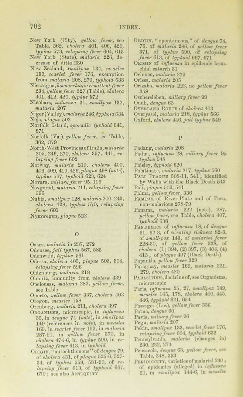 New York (City), yellow fever, see Table, 362, cholera 401, 406, 420, typhus 573, relapsing fever 604, 615 New York (State), malaria 226, de- crease of ditto 230 New Zealand, smallpox 134, measles 159, scarlet fever 176, exemption from malaria 208, 279, typhoid 633 Nicaragua, hatmorrhagic remittent fever 234, yellow fever 327 (Table), cholera 401, 412, 420, typhus 572 Nicobars, influenza 31, smallpox 132, malaria 207 Niger (Valley), malaria 246, typhoid 634 Noja, plague 502 Norfolk Island, sporadic typhoid 641, 671 Norfolk (Va.), yellow fever, see Table, 362, 379 North-West Provinces of India, malaria 205, 246, 270, cholera 397, 441, re- lapsing fever 602 Norway, malaria 219, cholera 400, 406, 409, 419,426,plague 498 {note), typhus 567, typhoid 623, 624 Novara, miliary fever 95,106 Novgorod, malaria 211, relapsing fever 596 Nubia, smallpox 128, malaria 200, 243, cholera 428, typhus 570, relapsing fever 601 Nymwegen, plague 522 O Oases, malaria in 237, 272 Odensee, jail typhus 567, 585 Odenwald, typhus 561 Odessa, cholera 405, plague 503, 504, relapsing fever 596 Oldenburg, malaria 218 Olmiitz, immunity from cholera 439 Opelousas, malaria 282, yellow fever, see Table Oporto, yellow fever 337, cholera 402 Oregon, measles 158 Oreuburg, malaria 211, cholera 397 Oeganisms, microscopic, in influenza 35, in dengue 74 {note), in smallpox 149 (references in note), in measles 169, in scarlet fever 192, in malaria 287-91, in yellow fever 370, in cholera 474-6, in typhus 590, in re- lapsing fever 613, in typhoid Ok JOIN, “autochthonous” of dengue 79, of cholera 431, of plague 525-6, 527- 34, of typhus 559, 581-90, of re- lapsing fever 613, of typhoid 667, 670; see also ANTIQUITY Oeigin, “ spontaneous,” of dengue 74, 76, of malaria 286, of yellow fever 371, of typhus 590, of relapsing fever 613, of typhoid 667, 671 Oeigin of influenza in epidemic bron- chial catarrh 31 Orinoco, malaria 279 Orissa, malaria 205 Orizaba, malaria 222, no yellow fever 358 Oschersleben, miliary fever 99 Oudh, dengue 62 Overland Route of cholera 413 Overyssel, malaria 218, typhus 566 Oxford, cholera 446, jail typhus 549 P Padang, malaria 208 Padua, influenza 28, miliary fever 95 typhus 548 Paisley, typhoid 620 Palatinate, malaria 217, typhus 560 Pali Plague 508-11, 541; identified by Webb with the Black Death 542 Pali, plague 509, 541 Palma, yellow fever, 336 Pampas, of River Plate and of Peru, non-malarious 278-79 Panama, malaria 222 (note), 287, yellow fever, see Table, cholera 407, typhoid 638 Pandemics of influenza 18, of dengue 61, 62-3, of sweating sickness 82-3, of small-pox 143, of malarial fever 228-30, of yellow fever 338, of cholera (1) 394, (2) 397, (3) 404, (4) 413 ; of plague 497 (Black Death) Papantla, yellow fever 329 Paraguay, measles 169, malaria 221, 279, cholera 420 Parasitism, doctrine of, see Organisms, microscopic Paris, influenza 25, 27, smallpox 119, measles 165, 178, cholera 400, 445, 446, typhoid 621, 654 Passages (Los), yellow fever 336 Patna, dengue 60 Pavia, miliary fever 96 Pegu, malaria 207 Pekin, smallpox 133, scarlet fever 176, relapsing fever 604, typhoid 632 Pennsylvania, malaria (changes in) 230, 232, 274 Pensacola, dengue 63, yellow fever, see Table, 318, 353 Peeiodiciti , varieties of malarial 240 ; of epidemics (alleged) in influenza 21, in smallpox 144-6, in measles