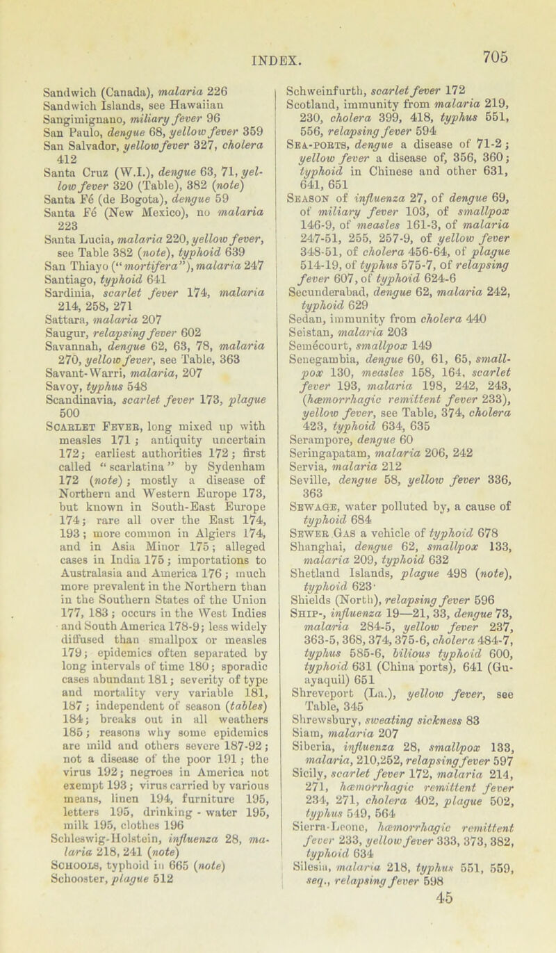 Sandwich (Canada), malaria 226 Sandwich Islands, see Hawaiian Sangimignano, miliary fever 96 San Paulo, dengue 68, yellow fever 359 San Salvador, yellow fever 327, cholera 412 Santa Cruz (W.I.), dengue 63, 71, yel- low fever 320 (Table), 382 (note) Santa Fe (de Bogota), dengue 59 Santa Fe (New Mexico), no malaria 223 Santa Lucia, malaria 220, yellow fever, see Table 382 {note), typhoid 639 San Thiayo (“ mortifera”), malaria 247 Santiago, typhoid 641 Sardinia, scarlet fever 174, malaria 214, 258, 271 Sattara, malaria 207 Saugur, relapsing fever 602 Savannah, dengue 62, 63, 78, malaria 270, yellow fever, see Table, 363 Savant- Warri, malaria, 207 Savoy, typhus 548 Scandinavia, scarlet fever 173, plague 500 Scarlet Fever, long mixed up with measles 171 ; antiquity uncertain 172; earliest authorities 172; first called “ scarlatina ” by Sydenham 172 {note) ; mostly a disease of Northern and Western Europe 173, but known in South-East Europe 174; rare all over the East 174, 193 ; more common in Algiers 174, and in Asia Minor 175; alleged cases in India 175; importations to Australasia and America 176 ; much more prevalent in the Northern than in the Southern States of the Union 177, 183 ; occurs in the West Indies and South America 178-9; less widely diffused than smallpox or measles 179; epidemics often separated by long intervals of time 180; sporadic cases abundant 181; severity of type and mortality very variable 181, 187 ; independent of season {tables) 184; breaks out in all weathers 185; reasons why some epidemics are mild and others severe 187-92; not a disease of the poor 191; the virus 192; negroes in America not exempt 193 ; virus carried by various means, linen 194, furniture 195, letters 195, drinking - water 195, milk 195, clothes 196 Schleswig-Holstein, influenza 28, ma- laria 218, 241 {note) Schools, typhoid in 665 {note) Scliooster, plague 512 Schweinfurth, scarlet fever 172 Scotland, immunity from malaria 219, 230, cholera 399, 418, typhus 551, 556, relapsing fever 594 Sea-ports, dengue a disease of 71-2; yellow fever a disease of, 356, 360; typhoid in Chinese and other 631, 641, 651 Season of influenza 27, of dengue 69, of miliary fever 103, of smallpox 146-9, of measles 161-3, of malaria 247-51, 255, 257-9, of yellow fever 348-51, of cholera 456-64, of plague 514-19, of typhus 575-7, of relapsing fever 607, of typhoid 624-6 Secunderabad, dengue 62, malaria 242, typhoid 629 Sedan, immunity from cholera 440 Seistan, malaria 203 Somecourt, smallpox 149 Scnegambia, dengue 60, 61, 65, small- pox 130, measles 158, 164, scarlet fever 193, malaria 198, 242, 243, {haemorrhagic remittent fever 233), yellow fever, see Table, 374, cholera 423, typhoid 634, 635 Serampore, dengue 60 Seringapatam, malaria 206, 242 Servia, malaria 212 Seville, dengue 58, yellow fever 336, 363 Sewage, water polluted by, a cause of typhoid 684 Sewer Gas a vehicle of typhoid 678 Shanghai, dengue 62, smallpox 133, malaria 209, typhoid 632 Shetland Islands, plague 498 {note), typhoid 623' Shields (North), relapsing fever 596 Ship-, influenza 19—21, 33, dengue 73, malaria 284-5, yellow fever 237, 363-5,368,374,375-6, cholera 484-7, typhus 585-6, bilious typhoid 600, typhoid 631 (China ports), 641 (Gu- ayaquil) 651 Shreveport (La.), yellow fever, see Table, 345 Shrewsbury, sweating sickness 83 Siam, malaria 207 Siberia, influenza 28, smallpox 133, malaria, 210,252, relapsing fever 597 Sicily, scarlet fever 172, malaria 214, 271, hcemorrhagic remittent fever 234, 271, cholera 402, plague 502, typhus 549, 564 Sierra-Leone, hcemorrhagic remittent fever 233, yellow fever 333, 373, 382, typhoid 634 Silesia, malaria 218, typhus 551, 559, seq., relapsing fever 598 45