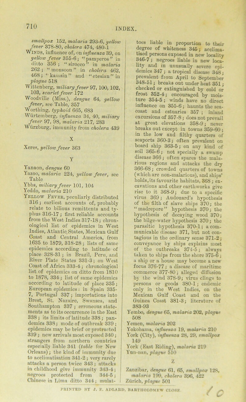 INDEX. smallpox 152, malaria. 293-6, yellow fever 378-80, cholera 474, 480-1 Winds, influence of, on influenza 39, on yellow fever 355-6; “pamperos” in ditto 356 ; “ sirocco ” in malaria 262 ; “ monsoon ” in cholera 462, 468 ; “ kamsin ” and “ etesiau ” in plague 518 Wittenberg, miliary fever 97, 100,102, 103, scarlet fever 172 Woodville (Miss.), dengue 64, yellow fever, see Table, 357 Worthing, typhoid 665, 683 Wiirtemberg, influenza 34, 40, miliary fever 97, 98, malaria 217, 283 Wurzburg, immunity from cholera 439 X Xeres, yellow fever 363 Y Yanaon, dengue 60 Yazoo, malaria 224, yelloiv fever, see Table Ybbs, miliary fever 101, 104 Yeddo, malaria 210 Yellow Fever, peculiarly distributed 316; earliest accounts of, probably relate to bilious remittents and ty- phus 316-17 ; first reliable accounts from the West Indies 317-18; chron- ological list of epidemics in West Indies, Atlantic. States, Mexican Gulf Coast and Central America, from 1635 to 1879, 318-28; lists of same epidemics according to latitude of place 328-31; in Brazil, Peru, and River Plate States 331-3; on West Coast of Africa 333-4 ; chronological list of epidemics on ditto from 1810 to 1878, 334 ; list of same epidemics according to latitude of place 335; European epidemics: in Spain 335- 7, Portugal 337; importations into Brest, St. Nazaire, Swansea, and Southampton 337 ; erroneous state- ments as to its occurrence in the East 338 ; its limits of latitude 338 ; pan- demics 338; mode of outbreak 339 ; epidemics may be brief or protracted 339 ; new arrivals most exposed 340; strangers from northern countries especially liable 341 (table for New Orleans) ; the kind of immunity duo to acclimatisation 341-2 ; very rarely attacks a person twice 343 ; attacks in childhood give immunity 343-4; negroes protected from 344-6; j Chinese in Lima ditto 311; mulat- I PRINTED BY J. E. A DEAR toes liable in proportion to their degree of whiteness 345; acclima- tised persons exposed in new locality 346-7; negroes liable in new loca- lity and in unusually severe epi- demics 347; a tropical disease 34£; prevalent from April to September 348-51; breaks out under heat 351; checked or extinguished by cold or frost 352-4; encouraged by mois- ture 354-5; winds have no direct influence on 355-6; haunts the sea- coast and estuaries 357 ; inland excursions of 357-8; does not prevail at great elevations 358-9; never breaks out except in towns 359-60 ; in the low and filthy quarters of seaports 360-3; often prevalent on board ship 363-5; on any kind of soil 365-6; not specially a swamp disease 366 ; often spares the mala- rious regions and attacks the dry 366-68; crowded quarters of towns (which are non-malarious), and ships’ holds, its favourite habitats, 368 ; ex- cavations and other earthworks give rise to it 368-9; due to a specific virus 369; Audouard’s hypothesis of the filth of slave ships 370; the “madrepore” hypothesis 370; the hypothesis of decaying wood 370; the bilge-water hypothesis 370; the parasitic hypothesis 370-1; a com- municable disease 371, but not con- tagious in the ordinary sense 371-2; conveyance by ships explains most of the outbreaks 374-5; always taken to ships from the shore 375-6 ; a ship or a house may become a new focus 376-77; a disease of maritime commerce 377-80; alleged diffusion by the wind 378-9; virus clings to persons or goods 380-1; endemic only in the West Indies, on the Mexican Gulf Coast and on the Guinea Coast 381-3; literature of 383-93 Yernbo, dengue 65, malaria 202, plague 508 Yemen, malaria 202 Yokohama, influenza 19, malaria 210 York (City), influenza 28, 29, smallpox 149 York (East Riding), malaria 219 Yun-nan, plague 510 Z Zanzibar, dengue 61. 65, smallpox 128, malaria 199, cholera 396, 422 Zurich, plague 501 BARTHOLOMEW CLOSE / k-