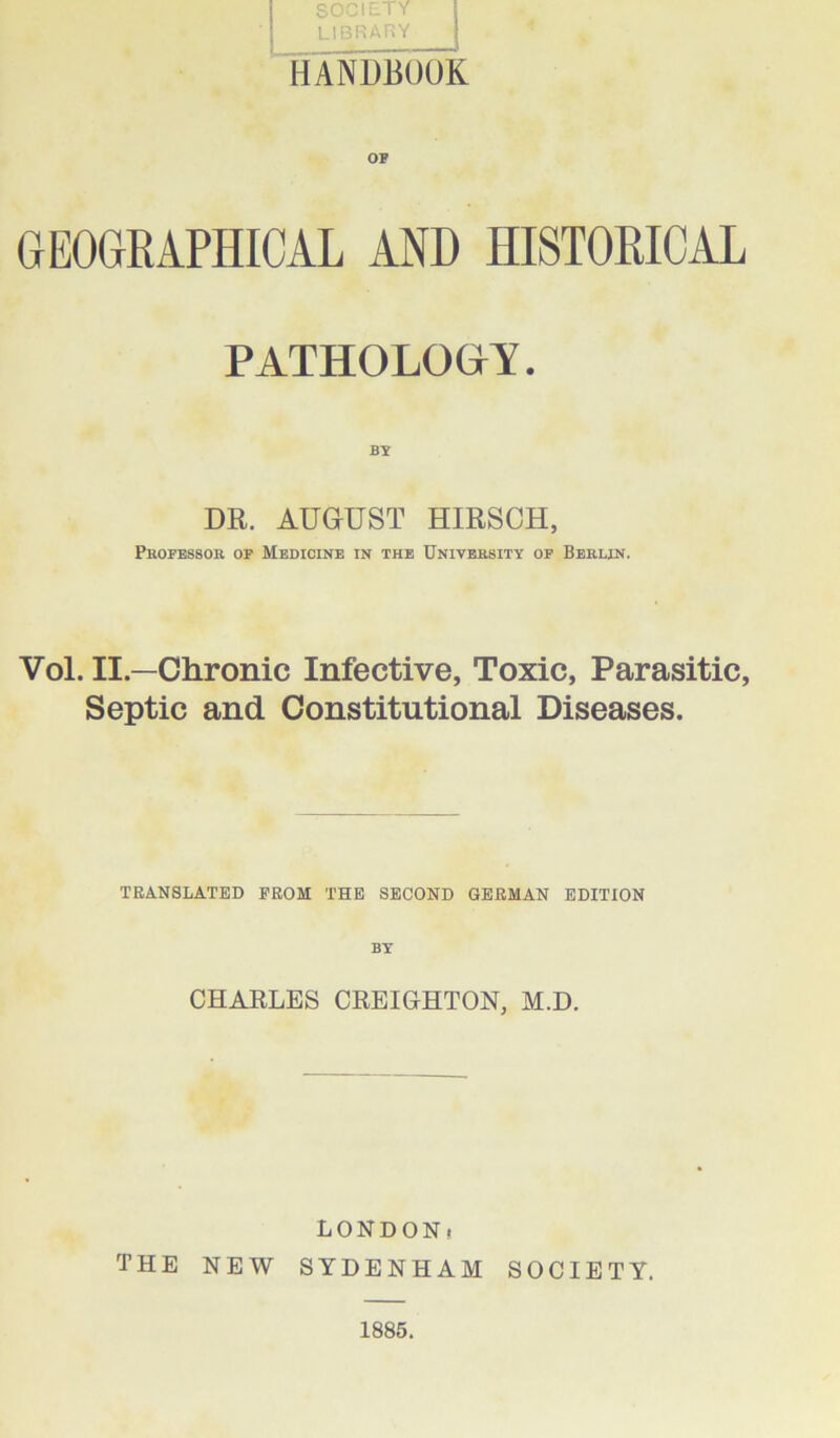 library HANDBOOK OF GEOGRAPHICAL AND HISTORICAL PATHOLOGY. DR. AUGUST HIRSCH, Professor of Medicine in the University of Berlin. Vol. II.—Chronic Infective, Toxic, Parasitic, Septic and Constitutional Diseases. TRANSLATED PROM THE SECOND GERMAN EDITION BY CHARLES CREIGHTON, M.D. LONDON. THE NEW SYDENHAM SOCIETY.