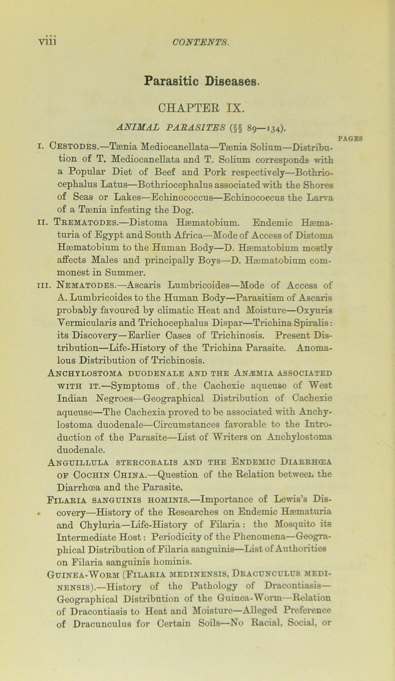 Parasitic Diseases. CHAPTER IX. ANIMAL PARASITES (§§ 89—134). I. Cestodes.—Taenia Mediocanellata—Taenia Solium—Distribu- tion of T. Mediocanellata and T. Solium corresponds with a Popular Diet of Beef and Pork respectively—Bothrio- ceplialus Latus—Bothriocephalus associated with tbe Shores of Seas or Lakes—Echinococcus—Echinococcus the Larva of a Taenia infesting the Dog. II. Trematodes.—Distoma Haematobium. Endemic Haema- turia of Egypt and South Africa—Mode of Access of Distoma Haematobium to the Human Body—D. Haematobium mostly affects Males and principally Boys—D. Haematobium com- monest in Summer. hi. Nematodes.—Ascaris Lumbricoides—Mode of Access of A. Lumbricoides to the Human Body—Parasitism of Ascaris probably favoured by climatic Heat and Moisture—Oxyuris Yermicularis and Trichocephalus Dispar—Trichina Spiralis: its Discovery—Earlier Oases of Trichinosis. Present Dis- tribution—Life-History of the Trichina Parasite. Anoma- lous Distribution of Trichinosis. Anchylostoma duodenale and the Anemia associated with it.—Symptoms of. the Cachexie aqueuse of West Indian Negroes—Geographical Distribution of Cachexie aqueuse—The Cachexia proved to be associated with Anchy- lostoma duodenale—Circumstances favorable to the Intro- duction of the Parasite—List of Writers on Anchylostoma duodenale. Anguillula stercoralis and the Endemic Diarrhcea of Cochin China.—Question of the Relation between the Diarrhoea and the Parasite. Filaria sanguinis hominis.—Importance of Lewis's Dis- ♦ covery—History of the Researches on Endemic Haematuria and Chyluria—Life-History of Filaria: the Mosquito its Intermediate Host: Periodicity of the Phenomena—Geogra- phical Distribution of Filai’ia sanguinis—List of Authorities on Filaria sanguinis hominis. Guinea-Worm (Filaria medinensis, Dracunculus medi- nensis).—History of the Pathology of Dracontiasis— Geographical Distribution of the Guinea-Worm—Relation of Dracontiasis to Heat and Moisture—Alleged Preference of Dracunculus for Certain Soils—No Racial, Social, or