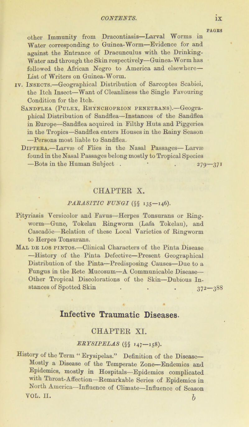 PAGES other Immunity from Dracontiasis—Larval Worms in Water corresponding to Guinea-Worm—Evidence for and against the Entrance of Dracunculus with the Drinking- Water and through the Skin respectively—Guinea-Worm has followed the African Negro to America and elsewhere— List of Writers on Guinea-Worm, iv. Insects.—Geographical Distribution of Sarcoptes Scabiei, the Itch Insect—Want of Cleanliness the Single Favouring Condition for the Itch. Sandflea (Pulex, Rhynchoprion penetrans).—Geogra- phical Distribution of Sandflea—Instances of the Sandflea in Europe—Sandflea acquired in Filthy Huts and Piggeries in the Tropics—Sandflea enters Houses in the Rainy Season —Persons most liable to Sandflea. Diptera.—Larva? of Flies in the Nasal Passages—Larva) found in the Nasal Passages belong mostly to Tropical Species —Bots in the Human Subject . • . 279—371 CHAPTER X. PARASITIC FUNGI (§§ 135—146). Pityriasis Versicolor and Favus—Herpes Tonsurans or Ring- worm—Gune, Tokelau Ringworm (Lafa Tokelau), and Cascadoe—Relation of these Local Varieties of Ringworm to Herpes Tonsurans. Mae de los pintos.—Clinical Characters of the Pinta Disease —History of the Pinta Defective—Present Geographical Distribution of the Pinta—Predisposing Causes—Due to a Fungus in the Rete Mucosum—A Communicable Disease- Other Tropical Discolorations of the Skin—Dubious In- stances of Spotted Skin . . . 372—388 Infective Traumatic Diseases. CHAPTER XI. ERYSIPELAS (§§ 147—158). History of the Term “ Erysipelas.” Definition of the Disease— Mostly a Disease of the Temperate Zone—Endemics and Epidemics, mostly in Hospitals—Epidemics complicated with Throat-Affection—Remarkable Series of Epidemics in North America—Influence of Climate—Influence of Season YOL. II. ft