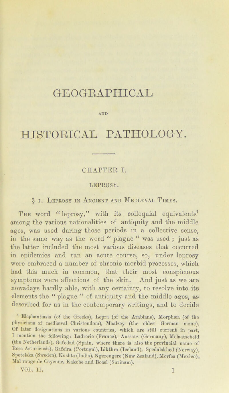 GEOGRAPHICAL AND HISTORICAL PATHOLOGY. CHAPTER I. LEPROSY. § i. Leprosy in Ancient and Medieval Times. The word “ leprosy/’ with its colloquial equivalents1 among the various nationalities of antiquity and the middle ages, was used during those periods in a collective sense, in the same way as the word “ plague ” was used ; just as the latter included the most various diseases that occurred in epidemics and ran an acute course, so, under leprosy were embraced a number of chronic morbid processes, which had this much in common, that their most conspicuous symptoms were affections of the skin. And just as we are nowadays hardly able, with any certainty, to resolve into its elements the “ plague ” of antiquity and the middle ages, as described for us in the contemporary writings, and to decide 1 Elephantiasis (of the Greeks), Lepra (of the Arabians), Morpham (of tiro physicians of mediaeval Christendom), Maalzey (the oldest German name). Of later designations in various countries, which are still current in part, I mention the following: Ladrerie (France), Aussatz (Germany), Melaatschcid (the Netherlands), Gafedad (Spain, where there is also the provincial name of Rosa Asturicnsis), Gafcira (Portugal), Likthra (Iceland), Spedalskhed (Norway), Spetclska (Sweden), Kushta(India), Ngercngere (New Zealand), Morfea (Mexico), Mai rouge de Cayenne, Kakobe and Boasi (Surinam).